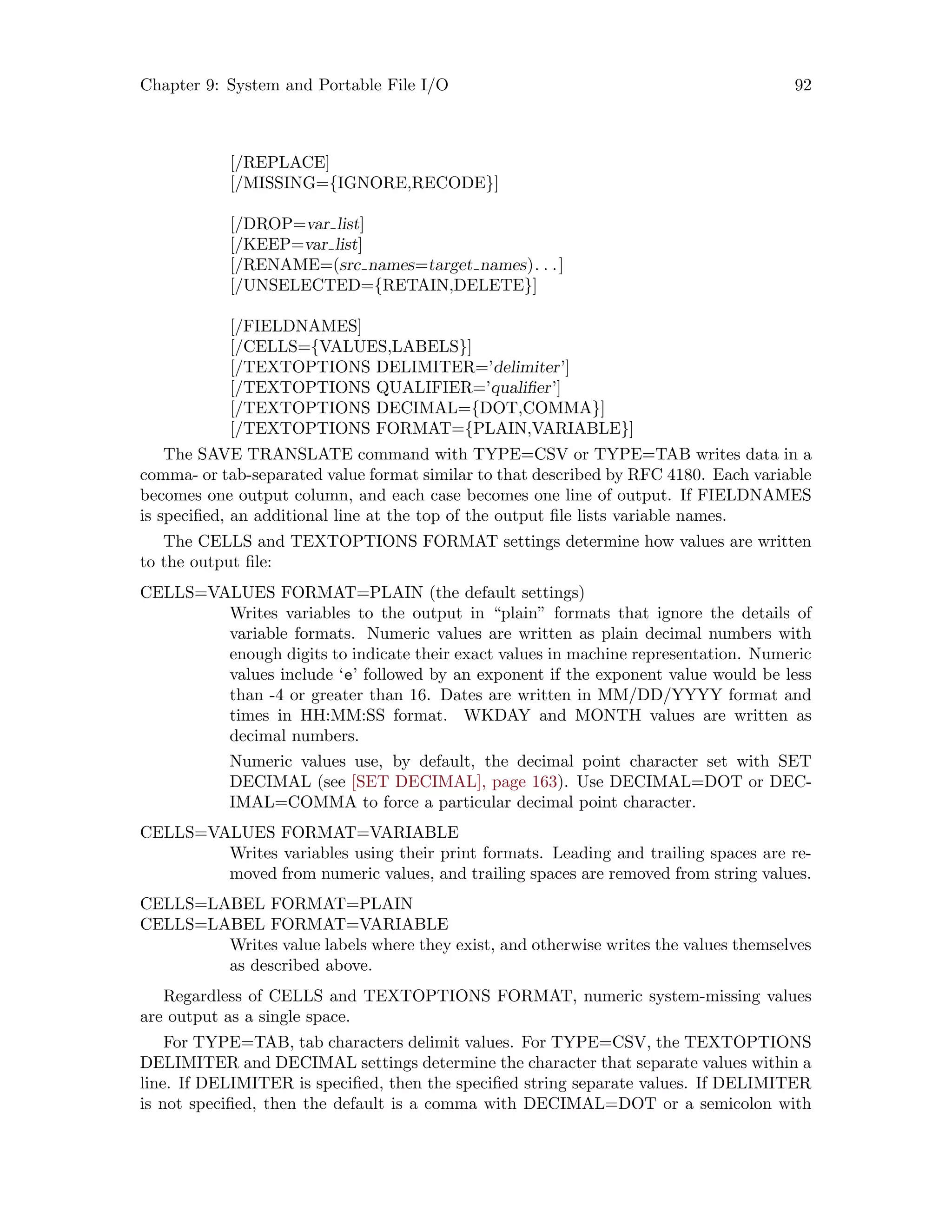 Chapter 9: System and Portable File I/O 92
[/REPLACE]
[/MISSING={IGNORE,RECODE}]
[/DROP=var list]
[/KEEP=var list]
[/RENAME=(src names=target names). . .]
[/UNSELECTED={RETAIN,DELETE}]
[/FIELDNAMES]
[/CELLS={VALUES,LABELS}]
[/TEXTOPTIONS DELIMITER=’delimiter’]
[/TEXTOPTIONS QUALIFIER=’qualifier’]
[/TEXTOPTIONS DECIMAL={DOT,COMMA}]
[/TEXTOPTIONS FORMAT={PLAIN,VARIABLE}]
The SAVE TRANSLATE command with TYPE=CSV or TYPE=TAB writes data in a
comma- or tab-separated value format similar to that described by RFC 4180. Each variable
becomes one output column, and each case becomes one line of output. If FIELDNAMES
is specified, an additional line at the top of the output file lists variable names.
The CELLS and TEXTOPTIONS FORMAT settings determine how values are written
to the output file:
CELLS=VALUES FORMAT=PLAIN (the default settings)
Writes variables to the output in “plain” formats that ignore the details of
variable formats. Numeric values are written as plain decimal numbers with
enough digits to indicate their exact values in machine representation. Numeric
values include ‘e’ followed by an exponent if the exponent value would be less
than -4 or greater than 16. Dates are written in MM/DD/YYYY format and
times in HH:MM:SS format. WKDAY and MONTH values are written as
decimal numbers.
Numeric values use, by default, the decimal point character set with SET
DECIMAL (see [SET DECIMAL], page 163). Use DECIMAL=DOT or DEC-
IMAL=COMMA to force a particular decimal point character.
CELLS=VALUES FORMAT=VARIABLE
Writes variables using their print formats. Leading and trailing spaces are re-
moved from numeric values, and trailing spaces are removed from string values.
CELLS=LABEL FORMAT=PLAIN
CELLS=LABEL FORMAT=VARIABLE
Writes value labels where they exist, and otherwise writes the values themselves
as described above.
Regardless of CELLS and TEXTOPTIONS FORMAT, numeric system-missing values
are output as a single space.
For TYPE=TAB, tab characters delimit values. For TYPE=CSV, the TEXTOPTIONS
DELIMITER and DECIMAL settings determine the character that separate values within a
line. If DELIMITER is specified, then the specified string separate values. If DELIMITER
is not specified, then the default is a comma with DECIMAL=DOT or a semicolon with
 