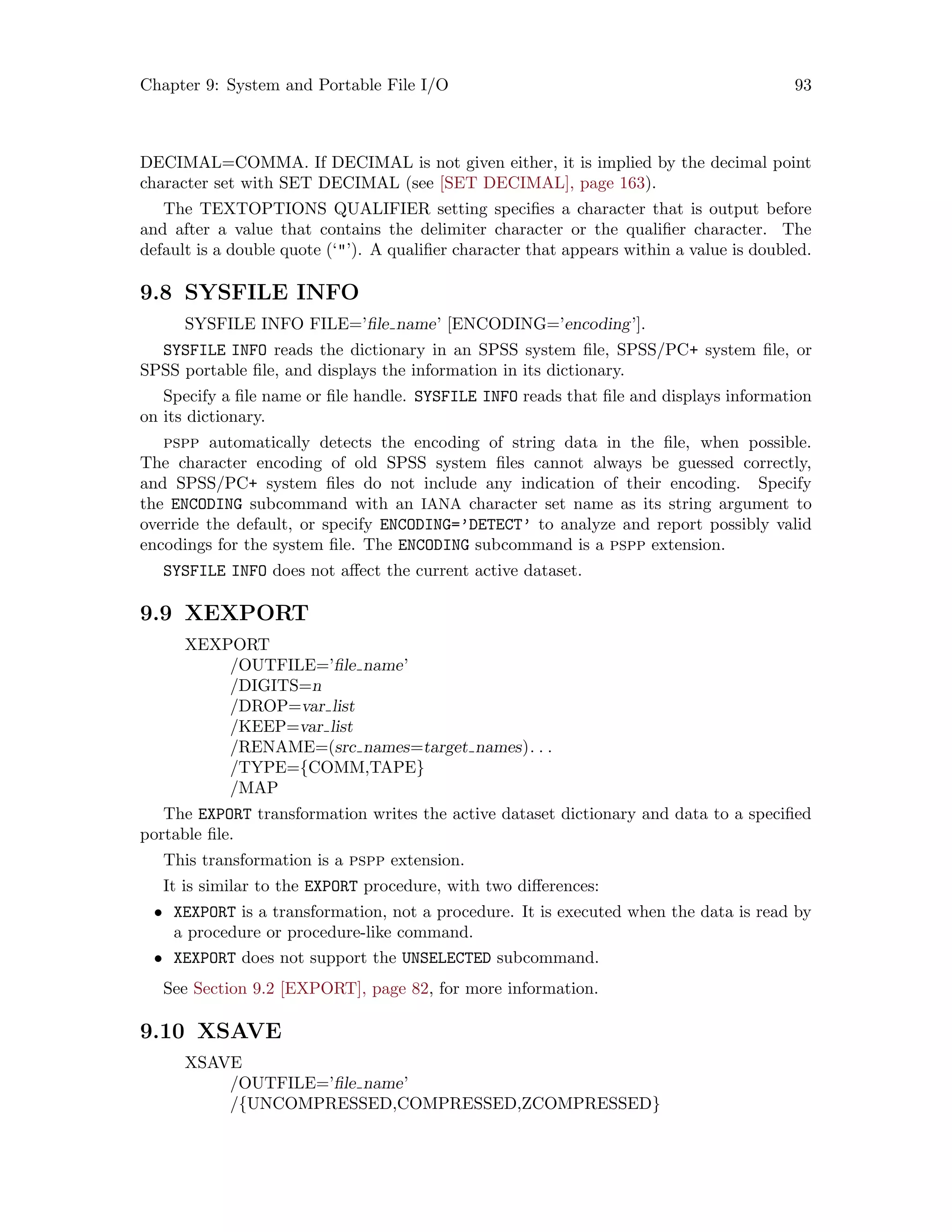 Chapter 9: System and Portable File I/O 93
DECIMAL=COMMA. If DECIMAL is not given either, it is implied by the decimal point
character set with SET DECIMAL (see [SET DECIMAL], page 163).
The TEXTOPTIONS QUALIFIER setting specifies a character that is output before
and after a value that contains the delimiter character or the qualifier character. The
default is a double quote (‘’). A qualifier character that appears within a value is doubled.
9.8 SYSFILE INFO
SYSFILE INFO FILE=’file name’ [ENCODING=’encoding’].
SYSFILE INFO reads the dictionary in an SPSS system file, SPSS/PC+ system file, or
SPSS portable file, and displays the information in its dictionary.
Specify a file name or file handle. SYSFILE INFO reads that file and displays information
on its dictionary.
pspp automatically detects the encoding of string data in the file, when possible.
The character encoding of old SPSS system files cannot always be guessed correctly,
and SPSS/PC+ system files do not include any indication of their encoding. Specify
the ENCODING subcommand with an IANA character set name as its string argument to
override the default, or specify ENCODING=’DETECT’ to analyze and report possibly valid
encodings for the system file. The ENCODING subcommand is a pspp extension.
SYSFILE INFO does not affect the current active dataset.
9.9 XEXPORT
XEXPORT
/OUTFILE=’file name’
/DIGITS=n
/DROP=var list
/KEEP=var list
/RENAME=(src names=target names). . .
/TYPE={COMM,TAPE}
/MAP
The EXPORT transformation writes the active dataset dictionary and data to a specified
portable file.
This transformation is a pspp extension.
It is similar to the EXPORT procedure, with two differences:
• XEXPORT is a transformation, not a procedure. It is executed when the data is read by
a procedure or procedure-like command.
• XEXPORT does not support the UNSELECTED subcommand.
See Section 9.2 [EXPORT], page 82, for more information.
9.10 XSAVE
XSAVE
/OUTFILE=’file name’
/{UNCOMPRESSED,COMPRESSED,ZCOMPRESSED}
 
