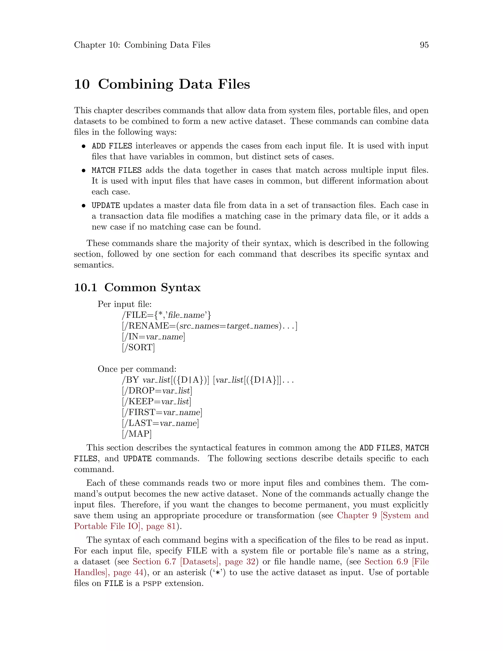 Chapter 10: Combining Data Files 95
10 Combining Data Files
This chapter describes commands that allow data from system files, portable files, and open
datasets to be combined to form a new active dataset. These commands can combine data
files in the following ways:
• ADD FILES interleaves or appends the cases from each input file. It is used with input
files that have variables in common, but distinct sets of cases.
• MATCH FILES adds the data together in cases that match across multiple input files.
It is used with input files that have cases in common, but different information about
each case.
• UPDATE updates a master data file from data in a set of transaction files. Each case in
a transaction data file modifies a matching case in the primary data file, or it adds a
new case if no matching case can be found.
These commands share the majority of their syntax, which is described in the following
section, followed by one section for each command that describes its specific syntax and
semantics.
10.1 Common Syntax
Per input file:
/FILE={*,’file name’}
[/RENAME=(src names=target names). . .]
[/IN=var name]
[/SORT]
Once per command:
/BY var list[({D|A})] [var list[({D|A}]]. . .
[/DROP=var list]
[/KEEP=var list]
[/FIRST=var name]
[/LAST=var name]
[/MAP]
This section describes the syntactical features in common among the ADD FILES, MATCH
FILES, and UPDATE commands. The following sections describe details specific to each
command.
Each of these commands reads two or more input files and combines them. The com-
mand’s output becomes the new active dataset. None of the commands actually change the
input files. Therefore, if you want the changes to become permanent, you must explicitly
save them using an appropriate procedure or transformation (see Chapter 9 [System and
Portable File IO], page 81).
The syntax of each command begins with a specification of the files to be read as input.
For each input file, specify FILE with a system file or portable file’s name as a string,
a dataset (see Section 6.7 [Datasets], page 32) or file handle name, (see Section 6.9 [File
Handles], page 44), or an asterisk (‘*’) to use the active dataset as input. Use of portable
files on FILE is a pspp extension.
 