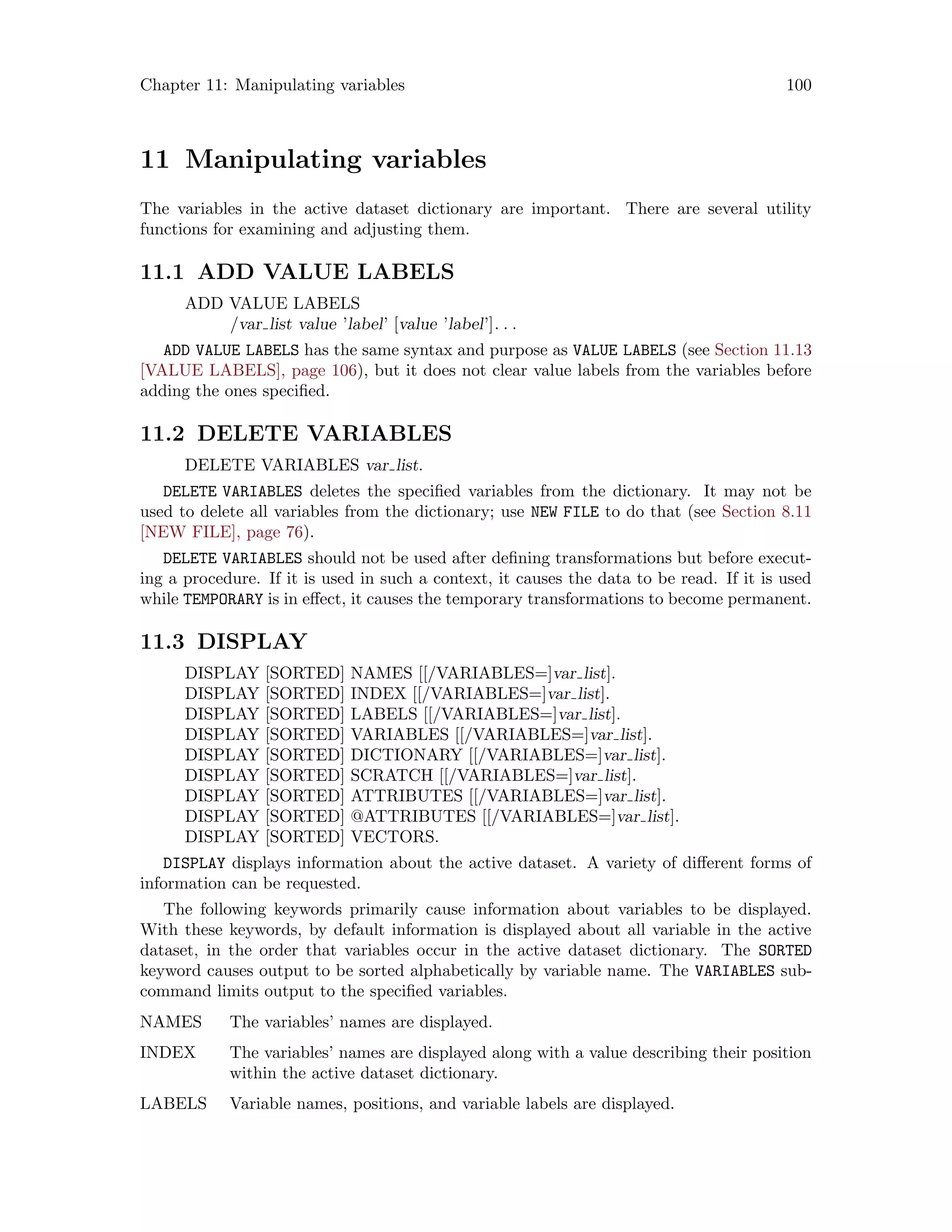 Chapter 11: Manipulating variables 100
11 Manipulating variables
The variables in the active dataset dictionary are important. There are several utility
functions for examining and adjusting them.
11.1 ADD VALUE LABELS
ADD VALUE LABELS
/var list value ’label’ [value ’label’]. . .
ADD VALUE LABELS has the same syntax and purpose as VALUE LABELS (see Section 11.13
[VALUE LABELS], page 106), but it does not clear value labels from the variables before
adding the ones specified.
11.2 DELETE VARIABLES
DELETE VARIABLES var list.
DELETE VARIABLES deletes the specified variables from the dictionary. It may not be
used to delete all variables from the dictionary; use NEW FILE to do that (see Section 8.11
[NEW FILE], page 76).
DELETE VARIABLES should not be used after defining transformations but before execut-
ing a procedure. If it is used in such a context, it causes the data to be read. If it is used
while TEMPORARY is in effect, it causes the temporary transformations to become permanent.
11.3 DISPLAY
DISPLAY [SORTED] NAMES [[/VARIABLES=]var list].
DISPLAY [SORTED] INDEX [[/VARIABLES=]var list].
DISPLAY [SORTED] LABELS [[/VARIABLES=]var list].
DISPLAY [SORTED] VARIABLES [[/VARIABLES=]var list].
DISPLAY [SORTED] DICTIONARY [[/VARIABLES=]var list].
DISPLAY [SORTED] SCRATCH [[/VARIABLES=]var list].
DISPLAY [SORTED] ATTRIBUTES [[/VARIABLES=]var list].
DISPLAY [SORTED] @ATTRIBUTES [[/VARIABLES=]var list].
DISPLAY [SORTED] VECTORS.
DISPLAY displays information about the active dataset. A variety of different forms of
information can be requested.
The following keywords primarily cause information about variables to be displayed.
With these keywords, by default information is displayed about all variable in the active
dataset, in the order that variables occur in the active dataset dictionary. The SORTED
keyword causes output to be sorted alphabetically by variable name. The VARIABLES sub-
command limits output to the specified variables.
NAMES The variables’ names are displayed.
INDEX The variables’ names are displayed along with a value describing their position
within the active dataset dictionary.
LABELS Variable names, positions, and variable labels are displayed.
 
