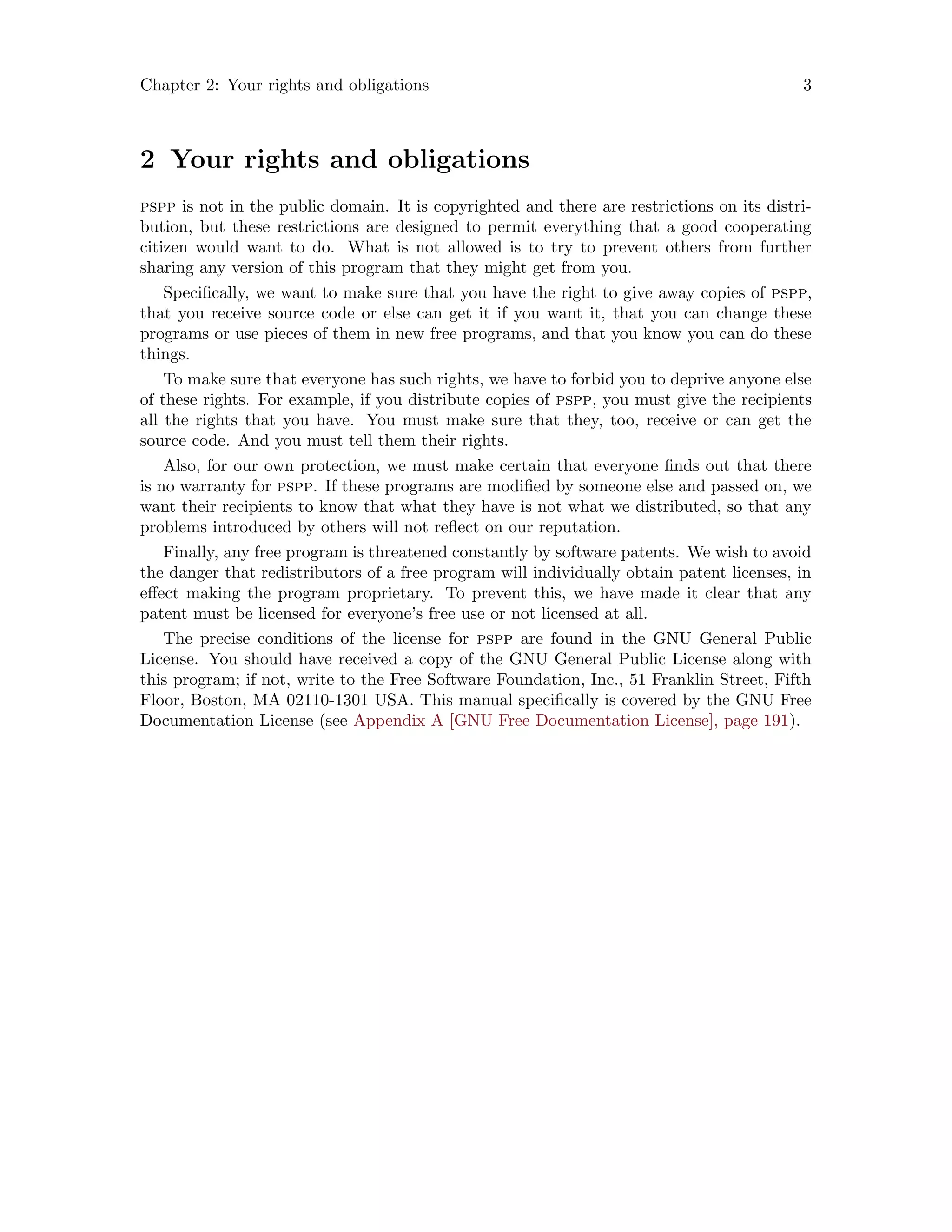 Chapter 2: Your rights and obligations 3
2 Your rights and obligations
pspp is not in the public domain. It is copyrighted and there are restrictions on its distri-
bution, but these restrictions are designed to permit everything that a good cooperating
citizen would want to do. What is not allowed is to try to prevent others from further
sharing any version of this program that they might get from you.
Specifically, we want to make sure that you have the right to give away copies of pspp,
that you receive source code or else can get it if you want it, that you can change these
programs or use pieces of them in new free programs, and that you know you can do these
things.
To make sure that everyone has such rights, we have to forbid you to deprive anyone else
of these rights. For example, if you distribute copies of pspp, you must give the recipients
all the rights that you have. You must make sure that they, too, receive or can get the
source code. And you must tell them their rights.
Also, for our own protection, we must make certain that everyone finds out that there
is no warranty for pspp. If these programs are modified by someone else and passed on, we
want their recipients to know that what they have is not what we distributed, so that any
problems introduced by others will not reflect on our reputation.
Finally, any free program is threatened constantly by software patents. We wish to avoid
the danger that redistributors of a free program will individually obtain patent licenses, in
effect making the program proprietary. To prevent this, we have made it clear that any
patent must be licensed for everyone’s free use or not licensed at all.
The precise conditions of the license for pspp are found in the GNU General Public
License. You should have received a copy of the GNU General Public License along with
this program; if not, write to the Free Software Foundation, Inc., 51 Franklin Street, Fifth
Floor, Boston, MA 02110-1301 USA. This manual specifically is covered by the GNU Free
Documentation License (see Appendix A [GNU Free Documentation License], page 191).
 