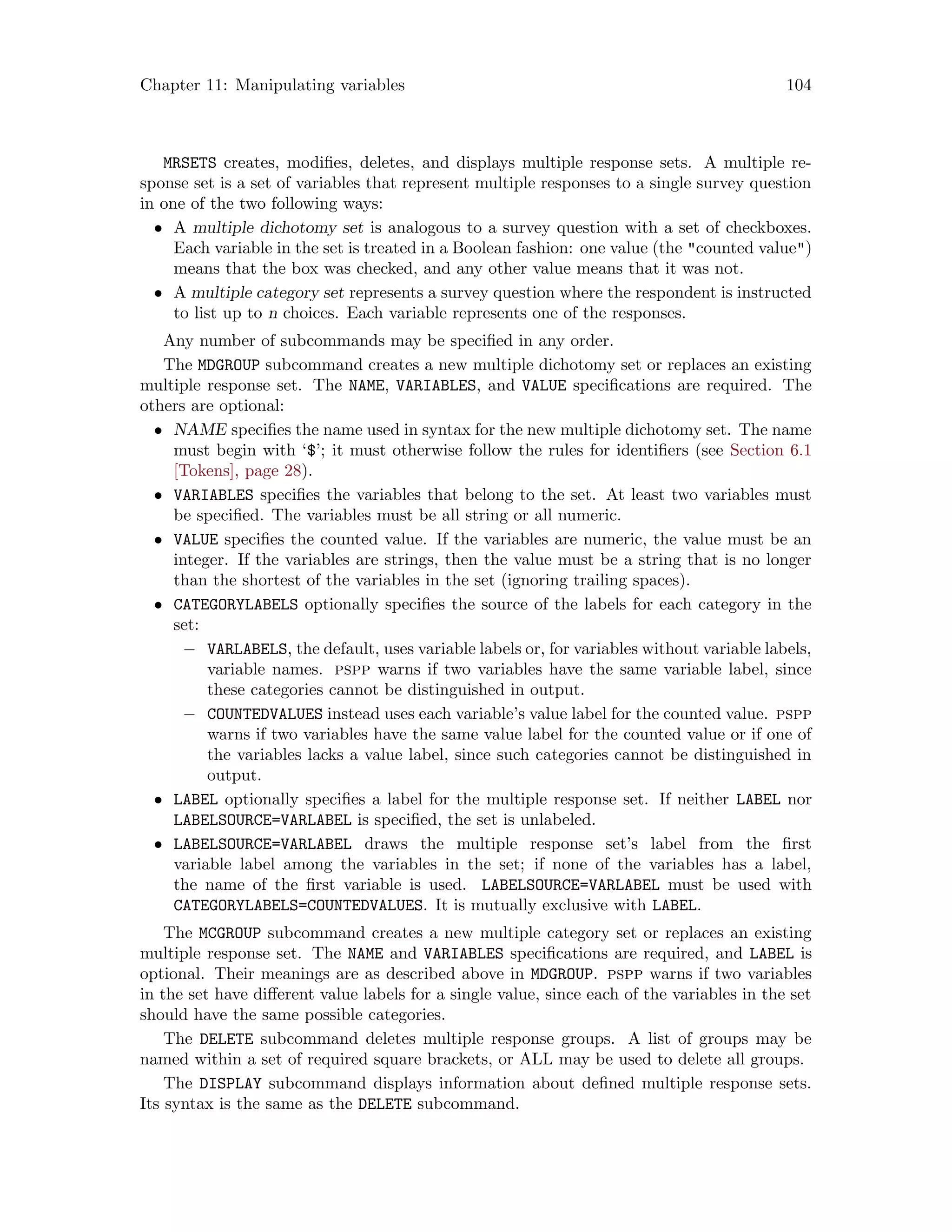 Chapter 11: Manipulating variables 104
MRSETS creates, modifies, deletes, and displays multiple response sets. A multiple re-
sponse set is a set of variables that represent multiple responses to a single survey question
in one of the two following ways:
• A multiple dichotomy set is analogous to a survey question with a set of checkboxes.
Each variable in the set is treated in a Boolean fashion: one value (the counted value)
means that the box was checked, and any other value means that it was not.
• A multiple category set represents a survey question where the respondent is instructed
to list up to n choices. Each variable represents one of the responses.
Any number of subcommands may be specified in any order.
The MDGROUP subcommand creates a new multiple dichotomy set or replaces an existing
multiple response set. The NAME, VARIABLES, and VALUE specifications are required. The
others are optional:
• NAME specifies the name used in syntax for the new multiple dichotomy set. The name
must begin with ‘$’; it must otherwise follow the rules for identifiers (see Section 6.1
[Tokens], page 28).
• VARIABLES specifies the variables that belong to the set. At least two variables must
be specified. The variables must be all string or all numeric.
• VALUE specifies the counted value. If the variables are numeric, the value must be an
integer. If the variables are strings, then the value must be a string that is no longer
than the shortest of the variables in the set (ignoring trailing spaces).
• CATEGORYLABELS optionally specifies the source of the labels for each category in the
set:
− VARLABELS, the default, uses variable labels or, for variables without variable labels,
variable names. pspp warns if two variables have the same variable label, since
these categories cannot be distinguished in output.
− COUNTEDVALUES instead uses each variable’s value label for the counted value. pspp
warns if two variables have the same value label for the counted value or if one of
the variables lacks a value label, since such categories cannot be distinguished in
output.
• LABEL optionally specifies a label for the multiple response set. If neither LABEL nor
LABELSOURCE=VARLABEL is specified, the set is unlabeled.
• LABELSOURCE=VARLABEL draws the multiple response set’s label from the first
variable label among the variables in the set; if none of the variables has a label,
the name of the first variable is used. LABELSOURCE=VARLABEL must be used with
CATEGORYLABELS=COUNTEDVALUES. It is mutually exclusive with LABEL.
The MCGROUP subcommand creates a new multiple category set or replaces an existing
multiple response set. The NAME and VARIABLES specifications are required, and LABEL is
optional. Their meanings are as described above in MDGROUP. pspp warns if two variables
in the set have different value labels for a single value, since each of the variables in the set
should have the same possible categories.
The DELETE subcommand deletes multiple response groups. A list of groups may be
named within a set of required square brackets, or ALL may be used to delete all groups.
The DISPLAY subcommand displays information about defined multiple response sets.
Its syntax is the same as the DELETE subcommand.
 