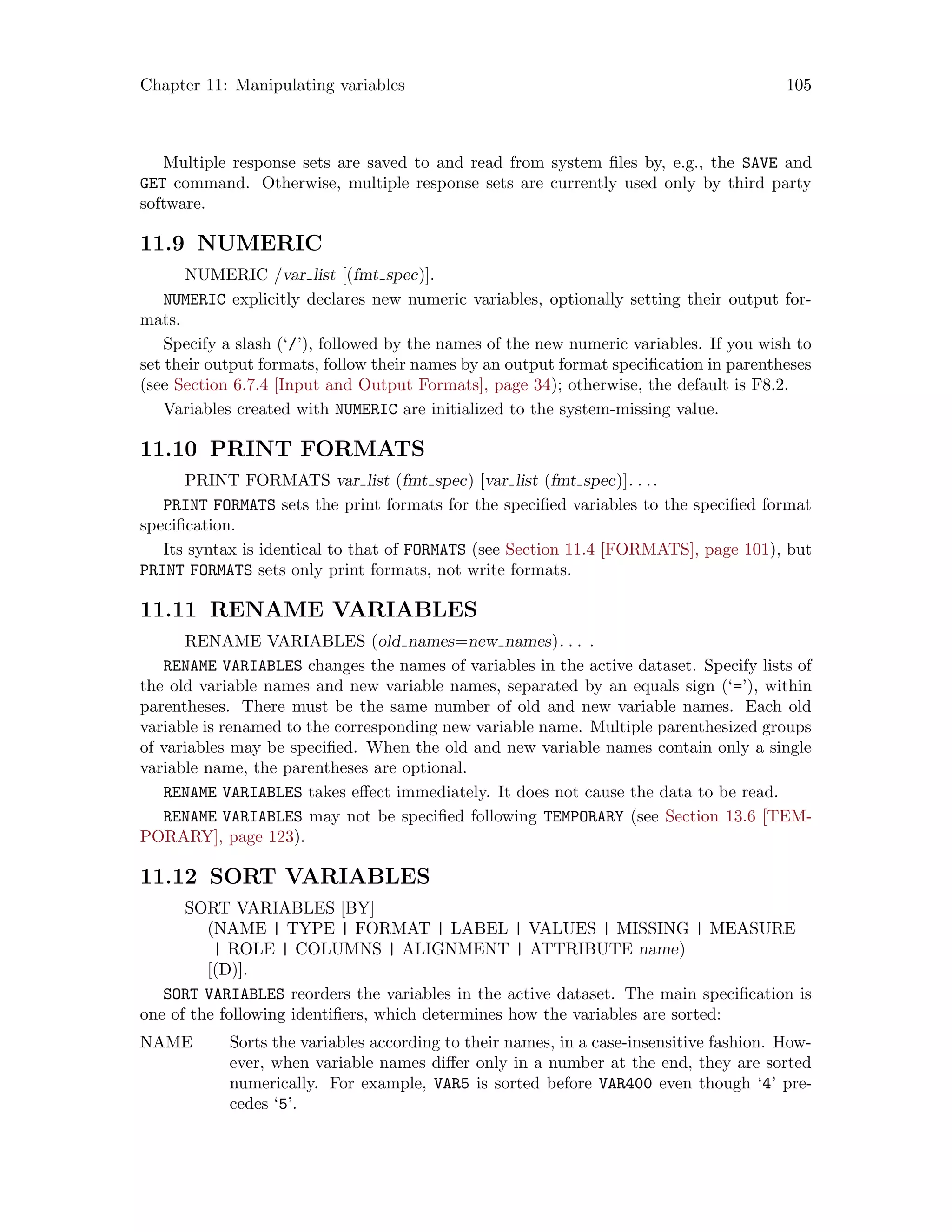 Chapter 11: Manipulating variables 105
Multiple response sets are saved to and read from system files by, e.g., the SAVE and
GET command. Otherwise, multiple response sets are currently used only by third party
software.
11.9 NUMERIC
NUMERIC /var list [(fmt spec)].
NUMERIC explicitly declares new numeric variables, optionally setting their output for-
mats.
Specify a slash (‘/’), followed by the names of the new numeric variables. If you wish to
set their output formats, follow their names by an output format specification in parentheses
(see Section 6.7.4 [Input and Output Formats], page 34); otherwise, the default is F8.2.
Variables created with NUMERIC are initialized to the system-missing value.
11.10 PRINT FORMATS
PRINT FORMATS var list (fmt spec) [var list (fmt spec)]. . ..
PRINT FORMATS sets the print formats for the specified variables to the specified format
specification.
Its syntax is identical to that of FORMATS (see Section 11.4 [FORMATS], page 101), but
PRINT FORMATS sets only print formats, not write formats.
11.11 RENAME VARIABLES
RENAME VARIABLES (old names=new names). . . .
RENAME VARIABLES changes the names of variables in the active dataset. Specify lists of
the old variable names and new variable names, separated by an equals sign (‘=’), within
parentheses. There must be the same number of old and new variable names. Each old
variable is renamed to the corresponding new variable name. Multiple parenthesized groups
of variables may be specified. When the old and new variable names contain only a single
variable name, the parentheses are optional.
RENAME VARIABLES takes effect immediately. It does not cause the data to be read.
RENAME VARIABLES may not be specified following TEMPORARY (see Section 13.6 [TEM-
PORARY], page 123).
11.12 SORT VARIABLES
SORT VARIABLES [BY]
(NAME | TYPE | FORMAT | LABEL | VALUES | MISSING | MEASURE
| ROLE | COLUMNS | ALIGNMENT | ATTRIBUTE name)
[(D)].
SORT VARIABLES reorders the variables in the active dataset. The main specification is
one of the following identifiers, which determines how the variables are sorted:
NAME Sorts the variables according to their names, in a case-insensitive fashion. How-
ever, when variable names differ only in a number at the end, they are sorted
numerically. For example, VAR5 is sorted before VAR400 even though ‘4’ pre-
cedes ‘5’.
 