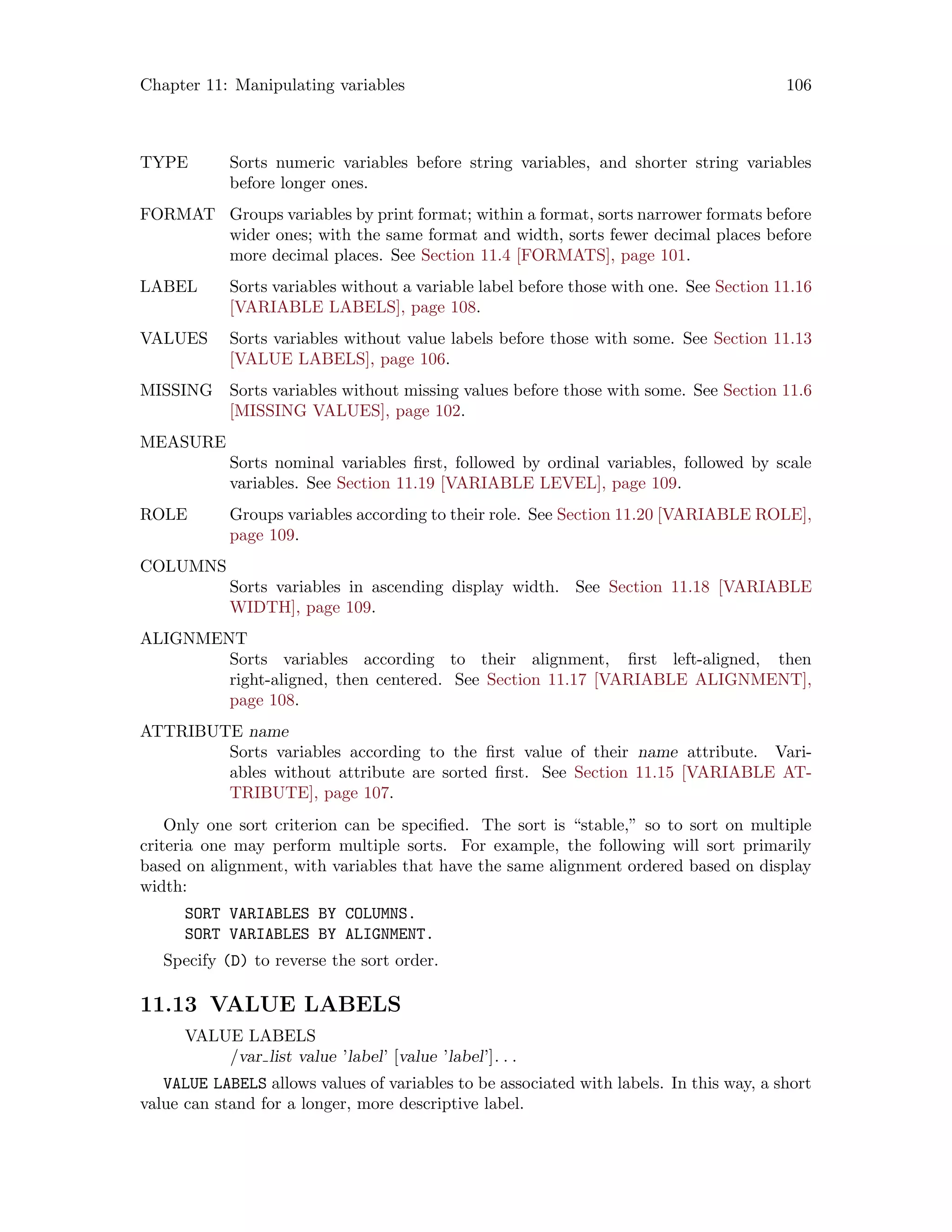 Chapter 11: Manipulating variables 106
TYPE Sorts numeric variables before string variables, and shorter string variables
before longer ones.
FORMAT Groups variables by print format; within a format, sorts narrower formats before
wider ones; with the same format and width, sorts fewer decimal places before
more decimal places. See Section 11.4 [FORMATS], page 101.
LABEL Sorts variables without a variable label before those with one. See Section 11.16
[VARIABLE LABELS], page 108.
VALUES Sorts variables without value labels before those with some. See Section 11.13
[VALUE LABELS], page 106.
MISSING Sorts variables without missing values before those with some. See Section 11.6
[MISSING VALUES], page 102.
MEASURE
Sorts nominal variables first, followed by ordinal variables, followed by scale
variables. See Section 11.19 [VARIABLE LEVEL], page 109.
ROLE Groups variables according to their role. See Section 11.20 [VARIABLE ROLE],
page 109.
COLUMNS
Sorts variables in ascending display width. See Section 11.18 [VARIABLE
WIDTH], page 109.
ALIGNMENT
Sorts variables according to their alignment, first left-aligned, then
right-aligned, then centered. See Section 11.17 [VARIABLE ALIGNMENT],
page 108.
ATTRIBUTE name
Sorts variables according to the first value of their name attribute. Vari-
ables without attribute are sorted first. See Section 11.15 [VARIABLE AT-
TRIBUTE], page 107.
Only one sort criterion can be specified. The sort is “stable,” so to sort on multiple
criteria one may perform multiple sorts. For example, the following will sort primarily
based on alignment, with variables that have the same alignment ordered based on display
width:
SORT VARIABLES BY COLUMNS.
SORT VARIABLES BY ALIGNMENT.
Specify (D) to reverse the sort order.
11.13 VALUE LABELS
VALUE LABELS
/var list value ’label’ [value ’label’]. . .
VALUE LABELS allows values of variables to be associated with labels. In this way, a short
value can stand for a longer, more descriptive label.
 