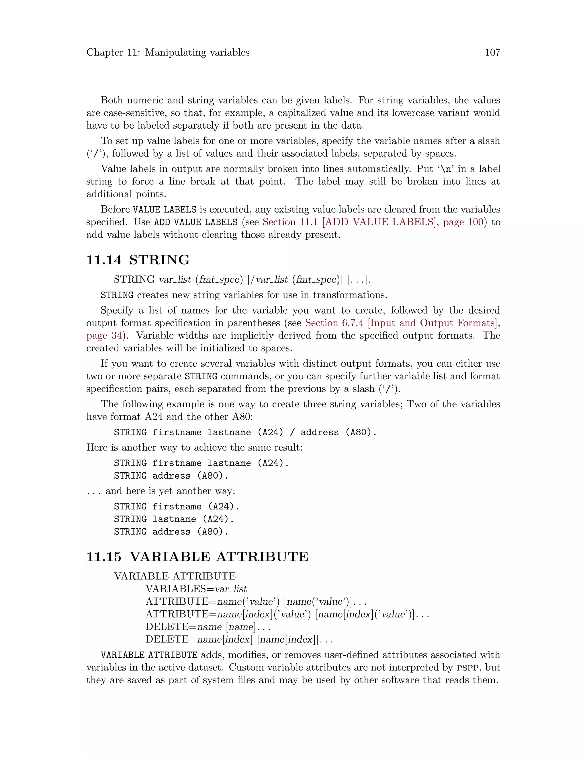 Chapter 11: Manipulating variables 107
Both numeric and string variables can be given labels. For string variables, the values
are case-sensitive, so that, for example, a capitalized value and its lowercase variant would
have to be labeled separately if both are present in the data.
To set up value labels for one or more variables, specify the variable names after a slash
(‘/’), followed by a list of values and their associated labels, separated by spaces.
Value labels in output are normally broken into lines automatically. Put ‘n’ in a label
string to force a line break at that point. The label may still be broken into lines at
additional points.
Before VALUE LABELS is executed, any existing value labels are cleared from the variables
specified. Use ADD VALUE LABELS (see Section 11.1 [ADD VALUE LABELS], page 100) to
add value labels without clearing those already present.
11.14 STRING
STRING var list (fmt spec) [/var list (fmt spec)] [. . .].
STRING creates new string variables for use in transformations.
Specify a list of names for the variable you want to create, followed by the desired
output format specification in parentheses (see Section 6.7.4 [Input and Output Formats],
page 34). Variable widths are implicitly derived from the specified output formats. The
created variables will be initialized to spaces.
If you want to create several variables with distinct output formats, you can either use
two or more separate STRING commands, or you can specify further variable list and format
specification pairs, each separated from the previous by a slash (‘/’).
The following example is one way to create three string variables; Two of the variables
have format A24 and the other A80:
STRING firstname lastname (A24) / address (A80).
Here is another way to achieve the same result:
STRING firstname lastname (A24).
STRING address (A80).
. . . and here is yet another way:
STRING firstname (A24).
STRING lastname (A24).
STRING address (A80).
11.15 VARIABLE ATTRIBUTE
VARIABLE ATTRIBUTE
VARIABLES=var list
ATTRIBUTE=name(’value’) [name(’value’)]. . .
ATTRIBUTE=name[index](’value’) [name[index](’value’)]. . .
DELETE=name [name]. . .
DELETE=name[index] [name[index]]. . .
VARIABLE ATTRIBUTE adds, modifies, or removes user-defined attributes associated with
variables in the active dataset. Custom variable attributes are not interpreted by pspp, but
they are saved as part of system files and may be used by other software that reads them.
 