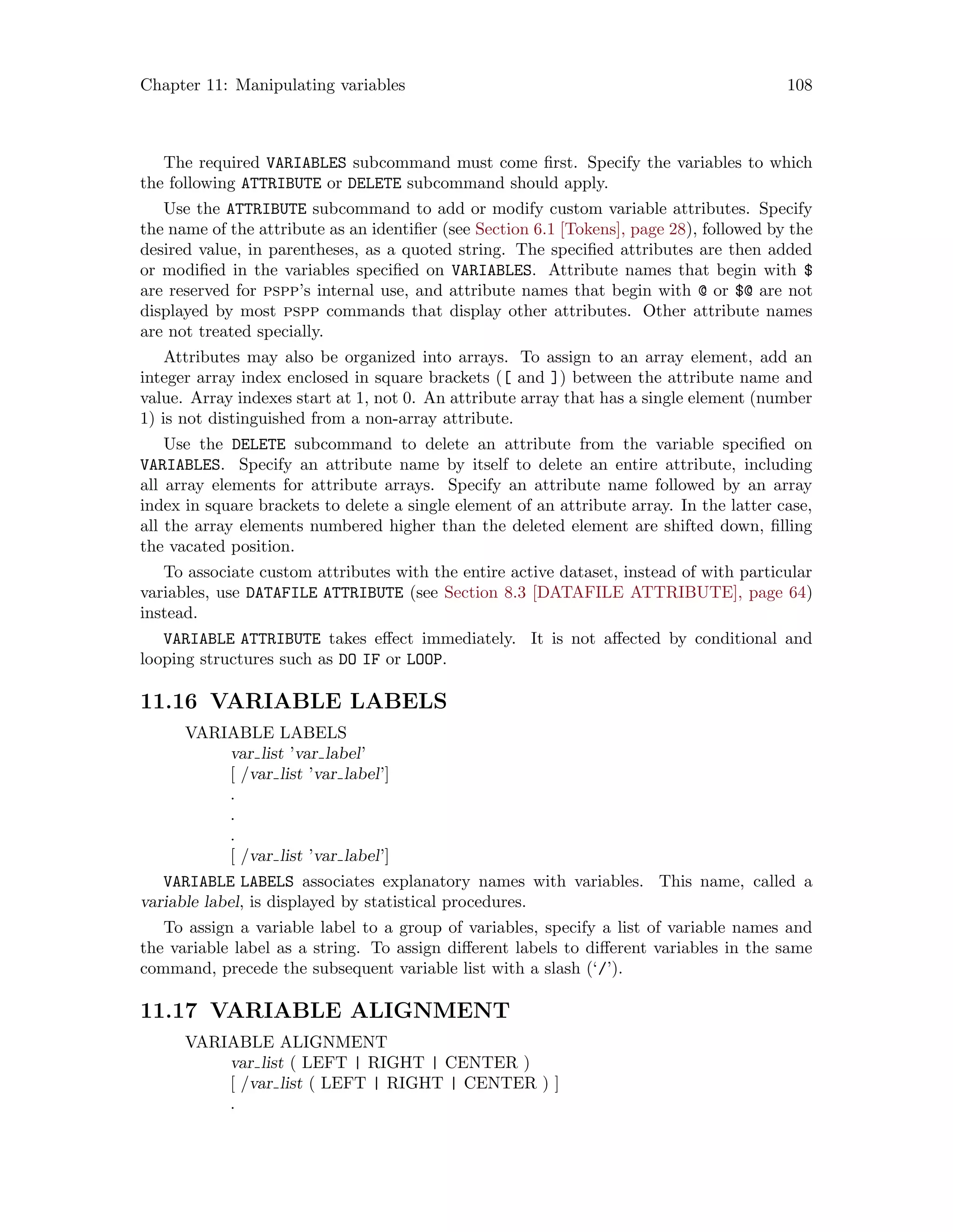 Chapter 11: Manipulating variables 108
The required VARIABLES subcommand must come first. Specify the variables to which
the following ATTRIBUTE or DELETE subcommand should apply.
Use the ATTRIBUTE subcommand to add or modify custom variable attributes. Specify
the name of the attribute as an identifier (see Section 6.1 [Tokens], page 28), followed by the
desired value, in parentheses, as a quoted string. The specified attributes are then added
or modified in the variables specified on VARIABLES. Attribute names that begin with $
are reserved for pspp’s internal use, and attribute names that begin with @ or $@ are not
displayed by most pspp commands that display other attributes. Other attribute names
are not treated specially.
Attributes may also be organized into arrays. To assign to an array element, add an
integer array index enclosed in square brackets ([ and ]) between the attribute name and
value. Array indexes start at 1, not 0. An attribute array that has a single element (number
1) is not distinguished from a non-array attribute.
Use the DELETE subcommand to delete an attribute from the variable specified on
VARIABLES. Specify an attribute name by itself to delete an entire attribute, including
all array elements for attribute arrays. Specify an attribute name followed by an array
index in square brackets to delete a single element of an attribute array. In the latter case,
all the array elements numbered higher than the deleted element are shifted down, filling
the vacated position.
To associate custom attributes with the entire active dataset, instead of with particular
variables, use DATAFILE ATTRIBUTE (see Section 8.3 [DATAFILE ATTRIBUTE], page 64)
instead.
VARIABLE ATTRIBUTE takes effect immediately. It is not affected by conditional and
looping structures such as DO IF or LOOP.
11.16 VARIABLE LABELS
VARIABLE LABELS
var list ’var label’
[ /var list ’var label’]
.
.
.
[ /var list ’var label’]
VARIABLE LABELS associates explanatory names with variables. This name, called a
variable label, is displayed by statistical procedures.
To assign a variable label to a group of variables, specify a list of variable names and
the variable label as a string. To assign different labels to different variables in the same
command, precede the subsequent variable list with a slash (‘/’).
11.17 VARIABLE ALIGNMENT
VARIABLE ALIGNMENT
var list ( LEFT | RIGHT | CENTER )
[ /var list ( LEFT | RIGHT | CENTER ) ]
.
 