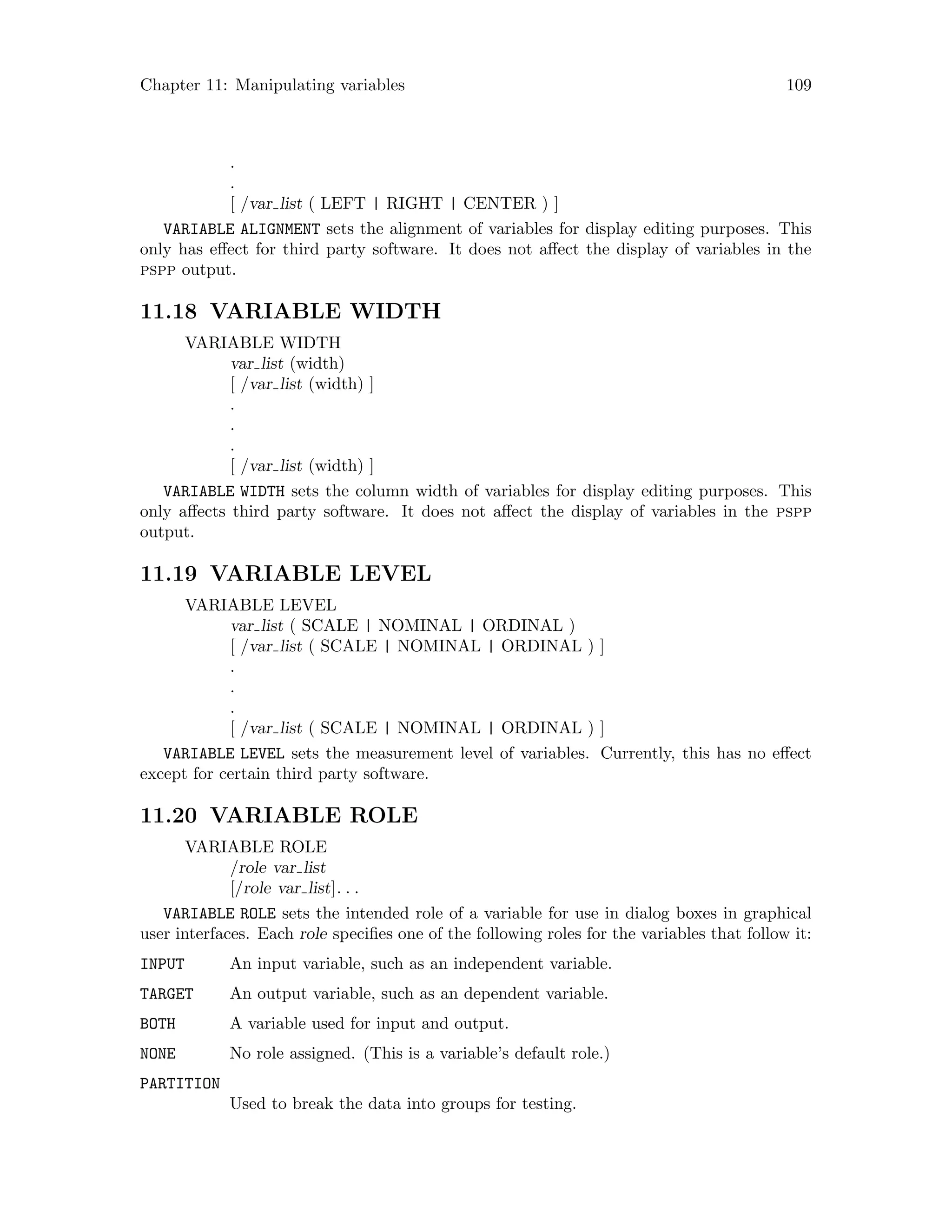 Chapter 11: Manipulating variables 109
.
.
[ /var list ( LEFT | RIGHT | CENTER ) ]
VARIABLE ALIGNMENT sets the alignment of variables for display editing purposes. This
only has effect for third party software. It does not affect the display of variables in the
pspp output.
11.18 VARIABLE WIDTH
VARIABLE WIDTH
var list (width)
[ /var list (width) ]
.
.
.
[ /var list (width) ]
VARIABLE WIDTH sets the column width of variables for display editing purposes. This
only affects third party software. It does not affect the display of variables in the pspp
output.
11.19 VARIABLE LEVEL
VARIABLE LEVEL
var list ( SCALE | NOMINAL | ORDINAL )
[ /var list ( SCALE | NOMINAL | ORDINAL ) ]
.
.
.
[ /var list ( SCALE | NOMINAL | ORDINAL ) ]
VARIABLE LEVEL sets the measurement level of variables. Currently, this has no effect
except for certain third party software.
11.20 VARIABLE ROLE
VARIABLE ROLE
/role var list
[/role var list]. . .
VARIABLE ROLE sets the intended role of a variable for use in dialog boxes in graphical
user interfaces. Each role specifies one of the following roles for the variables that follow it:
INPUT An input variable, such as an independent variable.
TARGET An output variable, such as an dependent variable.
BOTH A variable used for input and output.
NONE No role assigned. (This is a variable’s default role.)
PARTITION
Used to break the data into groups for testing.
 