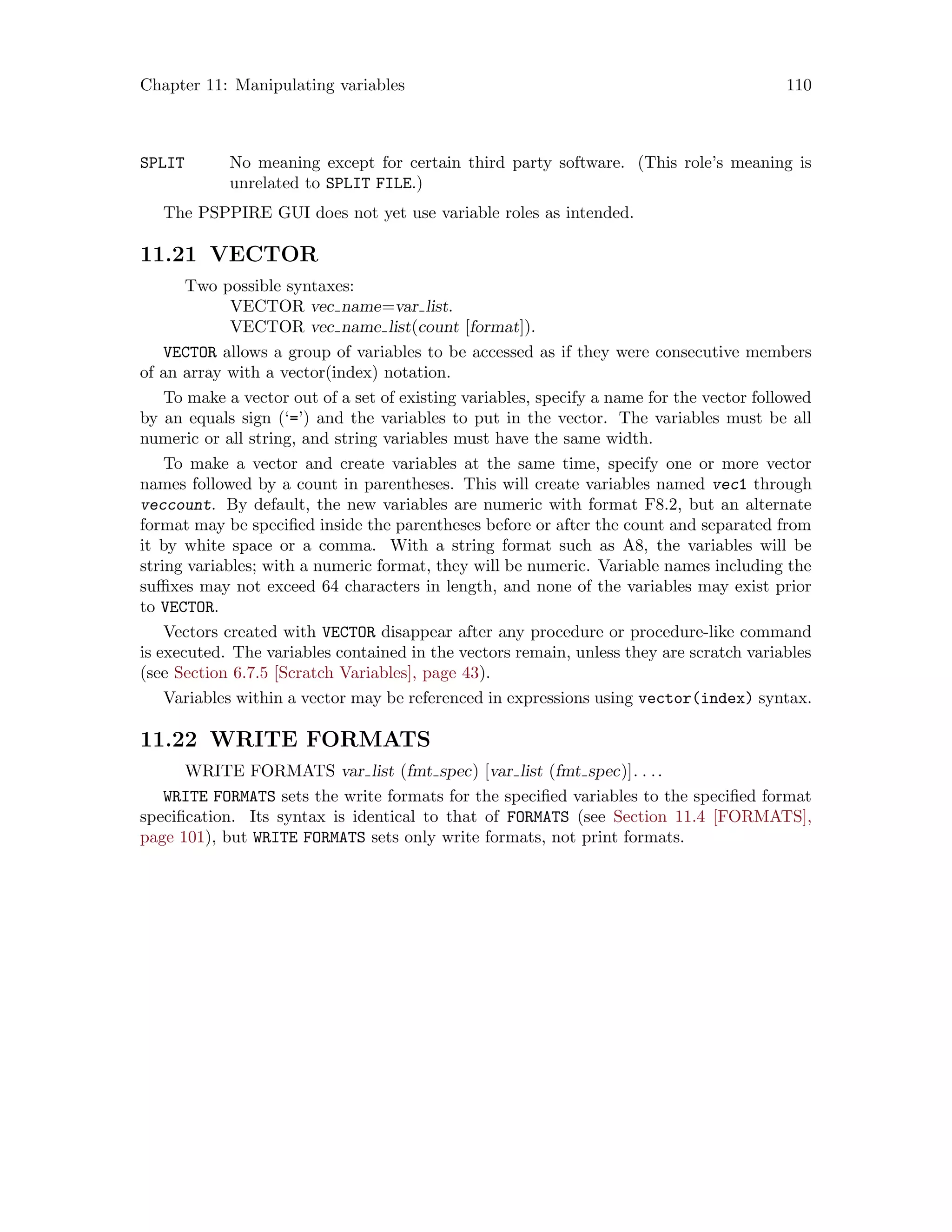 Chapter 11: Manipulating variables 110
SPLIT No meaning except for certain third party software. (This role’s meaning is
unrelated to SPLIT FILE.)
The PSPPIRE GUI does not yet use variable roles as intended.
11.21 VECTOR
Two possible syntaxes:
VECTOR vec name=var list.
VECTOR vec name list(count [format]).
VECTOR allows a group of variables to be accessed as if they were consecutive members
of an array with a vector(index) notation.
To make a vector out of a set of existing variables, specify a name for the vector followed
by an equals sign (‘=’) and the variables to put in the vector. The variables must be all
numeric or all string, and string variables must have the same width.
To make a vector and create variables at the same time, specify one or more vector
names followed by a count in parentheses. This will create variables named vec1 through
veccount. By default, the new variables are numeric with format F8.2, but an alternate
format may be specified inside the parentheses before or after the count and separated from
it by white space or a comma. With a string format such as A8, the variables will be
string variables; with a numeric format, they will be numeric. Variable names including the
suffixes may not exceed 64 characters in length, and none of the variables may exist prior
to VECTOR.
Vectors created with VECTOR disappear after any procedure or procedure-like command
is executed. The variables contained in the vectors remain, unless they are scratch variables
(see Section 6.7.5 [Scratch Variables], page 43).
Variables within a vector may be referenced in expressions using vector(index) syntax.
11.22 WRITE FORMATS
WRITE FORMATS var list (fmt spec) [var list (fmt spec)]. . ..
WRITE FORMATS sets the write formats for the specified variables to the specified format
specification. Its syntax is identical to that of FORMATS (see Section 11.4 [FORMATS],
page 101), but WRITE FORMATS sets only write formats, not print formats.
 