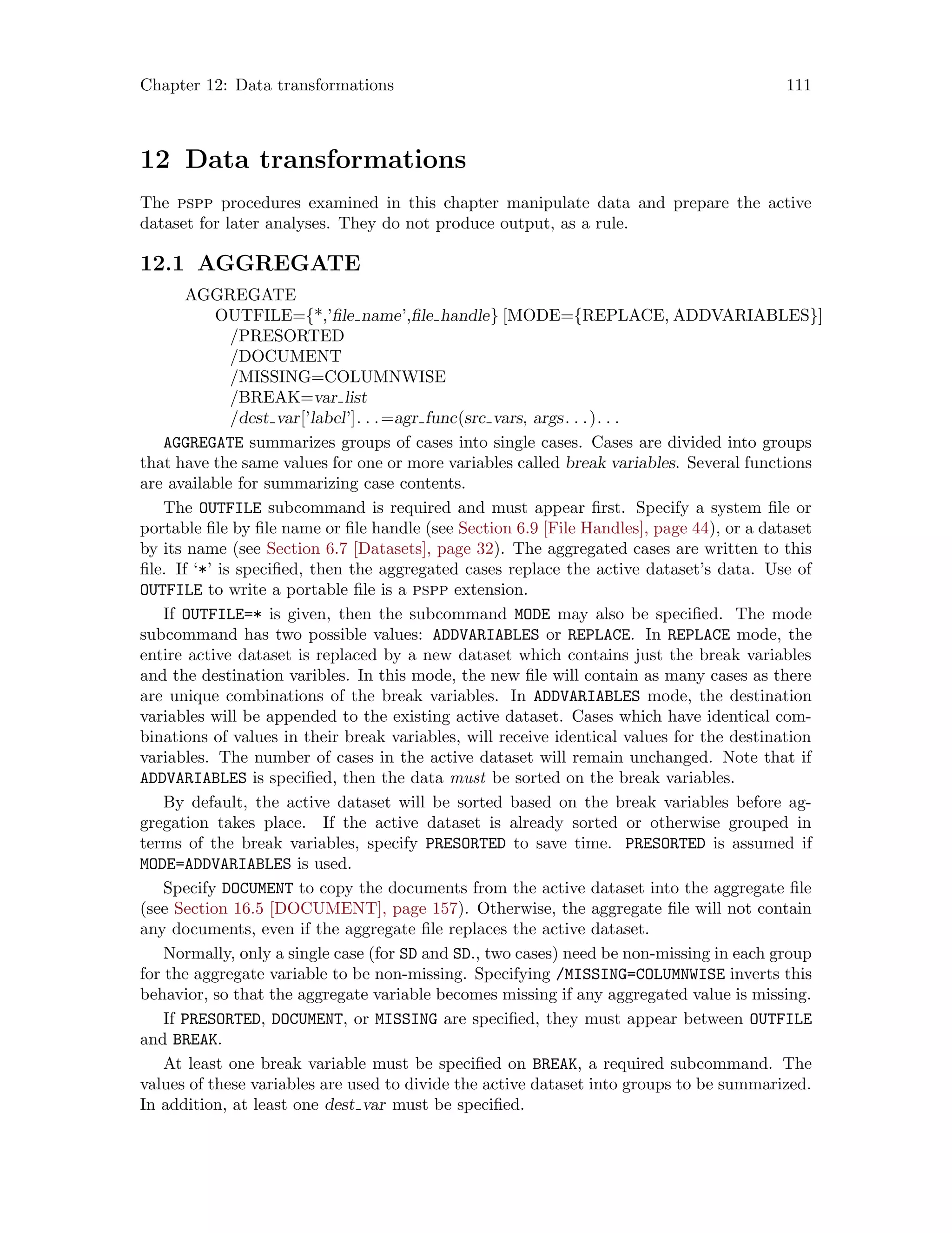 Chapter 12: Data transformations 111
12 Data transformations
The pspp procedures examined in this chapter manipulate data and prepare the active
dataset for later analyses. They do not produce output, as a rule.
12.1 AGGREGATE
AGGREGATE
OUTFILE={*,’file name’,file handle} [MODE={REPLACE, ADDVARIABLES}]
/PRESORTED
/DOCUMENT
/MISSING=COLUMNWISE
/BREAK=var list
/dest var[’label’]. . .=agr func(src vars, args. . .). . .
AGGREGATE summarizes groups of cases into single cases. Cases are divided into groups
that have the same values for one or more variables called break variables. Several functions
are available for summarizing case contents.
The OUTFILE subcommand is required and must appear first. Specify a system file or
portable file by file name or file handle (see Section 6.9 [File Handles], page 44), or a dataset
by its name (see Section 6.7 [Datasets], page 32). The aggregated cases are written to this
file. If ‘*’ is specified, then the aggregated cases replace the active dataset’s data. Use of
OUTFILE to write a portable file is a pspp extension.
If OUTFILE=* is given, then the subcommand MODE may also be specified. The mode
subcommand has two possible values: ADDVARIABLES or REPLACE. In REPLACE mode, the
entire active dataset is replaced by a new dataset which contains just the break variables
and the destination varibles. In this mode, the new file will contain as many cases as there
are unique combinations of the break variables. In ADDVARIABLES mode, the destination
variables will be appended to the existing active dataset. Cases which have identical com-
binations of values in their break variables, will receive identical values for the destination
variables. The number of cases in the active dataset will remain unchanged. Note that if
ADDVARIABLES is specified, then the data must be sorted on the break variables.
By default, the active dataset will be sorted based on the break variables before ag-
gregation takes place. If the active dataset is already sorted or otherwise grouped in
terms of the break variables, specify PRESORTED to save time. PRESORTED is assumed if
MODE=ADDVARIABLES is used.
Specify DOCUMENT to copy the documents from the active dataset into the aggregate file
(see Section 16.5 [DOCUMENT], page 157). Otherwise, the aggregate file will not contain
any documents, even if the aggregate file replaces the active dataset.
Normally, only a single case (for SD and SD., two cases) need be non-missing in each group
for the aggregate variable to be non-missing. Specifying /MISSING=COLUMNWISE inverts this
behavior, so that the aggregate variable becomes missing if any aggregated value is missing.
If PRESORTED, DOCUMENT, or MISSING are specified, they must appear between OUTFILE
and BREAK.
At least one break variable must be specified on BREAK, a required subcommand. The
values of these variables are used to divide the active dataset into groups to be summarized.
In addition, at least one dest var must be specified.
 