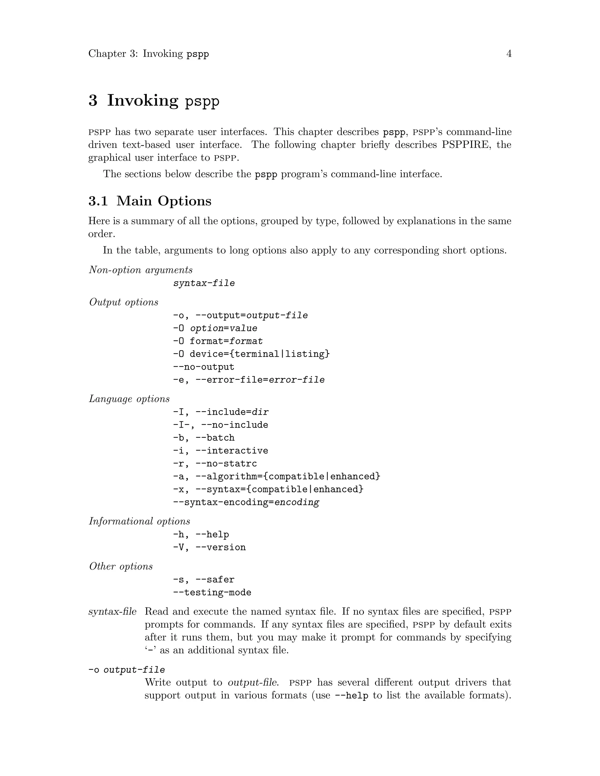 Chapter 3: Invoking pspp 4
3 Invoking pspp
pspp has two separate user interfaces. This chapter describes pspp, pspp’s command-line
driven text-based user interface. The following chapter briefly describes PSPPIRE, the
graphical user interface to pspp.
The sections below describe the pspp program’s command-line interface.
3.1 Main Options
Here is a summary of all the options, grouped by type, followed by explanations in the same
order.
In the table, arguments to long options also apply to any corresponding short options.
Non-option arguments
syntax-file
Output options
-o, --output=output-file
-O option=value
-O format=format
-O device={terminal|listing}
--no-output
-e, --error-file=error-file
Language options
-I, --include=dir
-I-, --no-include
-b, --batch
-i, --interactive
-r, --no-statrc
-a, --algorithm={compatible|enhanced}
-x, --syntax={compatible|enhanced}
--syntax-encoding=encoding
Informational options
-h, --help
-V, --version
Other options
-s, --safer
--testing-mode
syntax-file Read and execute the named syntax file. If no syntax files are specified, pspp
prompts for commands. If any syntax files are specified, pspp by default exits
after it runs them, but you may make it prompt for commands by specifying
‘-’ as an additional syntax file.
-o output-file
Write output to output-file. pspp has several different output drivers that
support output in various formats (use --help to list the available formats).
 