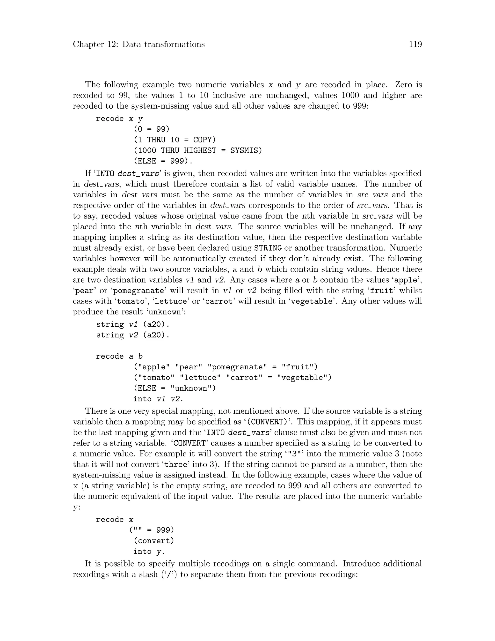 Chapter 12: Data transformations 119
The following example two numeric variables x and y are recoded in place. Zero is
recoded to 99, the values 1 to 10 inclusive are unchanged, values 1000 and higher are
recoded to the system-missing value and all other values are changed to 999:
recode x y
(0 = 99)
(1 THRU 10 = COPY)
(1000 THRU HIGHEST = SYSMIS)
(ELSE = 999).
If ‘INTO dest_vars’ is given, then recoded values are written into the variables specified
in dest vars, which must therefore contain a list of valid variable names. The number of
variables in dest vars must be the same as the number of variables in src vars and the
respective order of the variables in dest vars corresponds to the order of src vars. That is
to say, recoded values whose original value came from the nth variable in src vars will be
placed into the nth variable in dest vars. The source variables will be unchanged. If any
mapping implies a string as its destination value, then the respective destination variable
must already exist, or have been declared using STRING or another transformation. Numeric
variables however will be automatically created if they don’t already exist. The following
example deals with two source variables, a and b which contain string values. Hence there
are two destination variables v1 and v2. Any cases where a or b contain the values ‘apple’,
‘pear’ or ‘pomegranate’ will result in v1 or v2 being filled with the string ‘fruit’ whilst
cases with ‘tomato’, ‘lettuce’ or ‘carrot’ will result in ‘vegetable’. Any other values will
produce the result ‘unknown’:
string v1 (a20).
string v2 (a20).
recode a b
(apple pear pomegranate = fruit)
(tomato lettuce carrot = vegetable)
(ELSE = unknown)
into v1 v2.
There is one very special mapping, not mentioned above. If the source variable is a string
variable then a mapping may be specified as ‘(CONVERT)’. This mapping, if it appears must
be the last mapping given and the ‘INTO dest_vars’ clause must also be given and must not
refer to a string variable. ‘CONVERT’ causes a number specified as a string to be converted to
a numeric value. For example it will convert the string ‘3’ into the numeric value 3 (note
that it will not convert ‘three’ into 3). If the string cannot be parsed as a number, then the
system-missing value is assigned instead. In the following example, cases where the value of
x (a string variable) is the empty string, are recoded to 999 and all others are converted to
the numeric equivalent of the input value. The results are placed into the numeric variable
y:
recode x
( = 999)
(convert)
into y.
It is possible to specify multiple recodings on a single command. Introduce additional
recodings with a slash (‘/’) to separate them from the previous recodings:
 