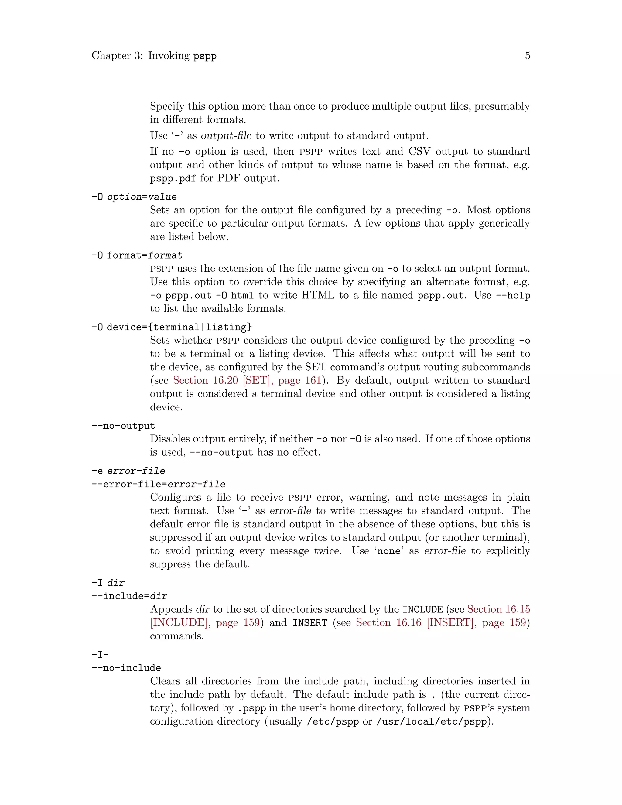 Chapter 3: Invoking pspp 5
Specify this option more than once to produce multiple output files, presumably
in different formats.
Use ‘-’ as output-file to write output to standard output.
If no -o option is used, then pspp writes text and CSV output to standard
output and other kinds of output to whose name is based on the format, e.g.
pspp.pdf for PDF output.
-O option=value
Sets an option for the output file configured by a preceding -o. Most options
are specific to particular output formats. A few options that apply generically
are listed below.
-O format=format
pspp uses the extension of the file name given on -o to select an output format.
Use this option to override this choice by specifying an alternate format, e.g.
-o pspp.out -O html to write HTML to a file named pspp.out. Use --help
to list the available formats.
-O device={terminal|listing}
Sets whether pspp considers the output device configured by the preceding -o
to be a terminal or a listing device. This affects what output will be sent to
the device, as configured by the SET command’s output routing subcommands
(see Section 16.20 [SET], page 161). By default, output written to standard
output is considered a terminal device and other output is considered a listing
device.
--no-output
Disables output entirely, if neither -o nor -O is also used. If one of those options
is used, --no-output has no effect.
-e error-file
--error-file=error-file
Configures a file to receive pspp error, warning, and note messages in plain
text format. Use ‘-’ as error-file to write messages to standard output. The
default error file is standard output in the absence of these options, but this is
suppressed if an output device writes to standard output (or another terminal),
to avoid printing every message twice. Use ‘none’ as error-file to explicitly
suppress the default.
-I dir
--include=dir
Appends dir to the set of directories searched by the INCLUDE (see Section 16.15
[INCLUDE], page 159) and INSERT (see Section 16.16 [INSERT], page 159)
commands.
-I-
--no-include
Clears all directories from the include path, including directories inserted in
the include path by default. The default include path is . (the current direc-
tory), followed by .pspp in the user’s home directory, followed by pspp’s system
configuration directory (usually /etc/pspp or /usr/local/etc/pspp).
 