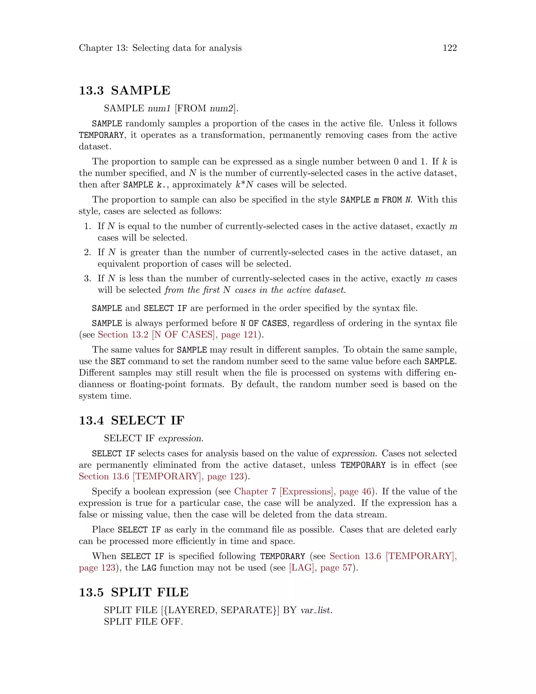 Chapter 13: Selecting data for analysis 122
13.3 SAMPLE
SAMPLE num1 [FROM num2].
SAMPLE randomly samples a proportion of the cases in the active file. Unless it follows
TEMPORARY, it operates as a transformation, permanently removing cases from the active
dataset.
The proportion to sample can be expressed as a single number between 0 and 1. If k is
the number specified, and N is the number of currently-selected cases in the active dataset,
then after SAMPLE k., approximately k*N cases will be selected.
The proportion to sample can also be specified in the style SAMPLE m FROM N. With this
style, cases are selected as follows:
1. If N is equal to the number of currently-selected cases in the active dataset, exactly m
cases will be selected.
2. If N is greater than the number of currently-selected cases in the active dataset, an
equivalent proportion of cases will be selected.
3. If N is less than the number of currently-selected cases in the active, exactly m cases
will be selected from the first N cases in the active dataset.
SAMPLE and SELECT IF are performed in the order specified by the syntax file.
SAMPLE is always performed before N OF CASES, regardless of ordering in the syntax file
(see Section 13.2 [N OF CASES], page 121).
The same values for SAMPLE may result in different samples. To obtain the same sample,
use the SET command to set the random number seed to the same value before each SAMPLE.
Different samples may still result when the file is processed on systems with differing en-
dianness or floating-point formats. By default, the random number seed is based on the
system time.
13.4 SELECT IF
SELECT IF expression.
SELECT IF selects cases for analysis based on the value of expression. Cases not selected
are permanently eliminated from the active dataset, unless TEMPORARY is in effect (see
Section 13.6 [TEMPORARY], page 123).
Specify a boolean expression (see Chapter 7 [Expressions], page 46). If the value of the
expression is true for a particular case, the case will be analyzed. If the expression has a
false or missing value, then the case will be deleted from the data stream.
Place SELECT IF as early in the command file as possible. Cases that are deleted early
can be processed more efficiently in time and space.
When SELECT IF is specified following TEMPORARY (see Section 13.6 [TEMPORARY],
page 123), the LAG function may not be used (see [LAG], page 57).
13.5 SPLIT FILE
SPLIT FILE [{LAYERED, SEPARATE}] BY var list.
SPLIT FILE OFF.
 