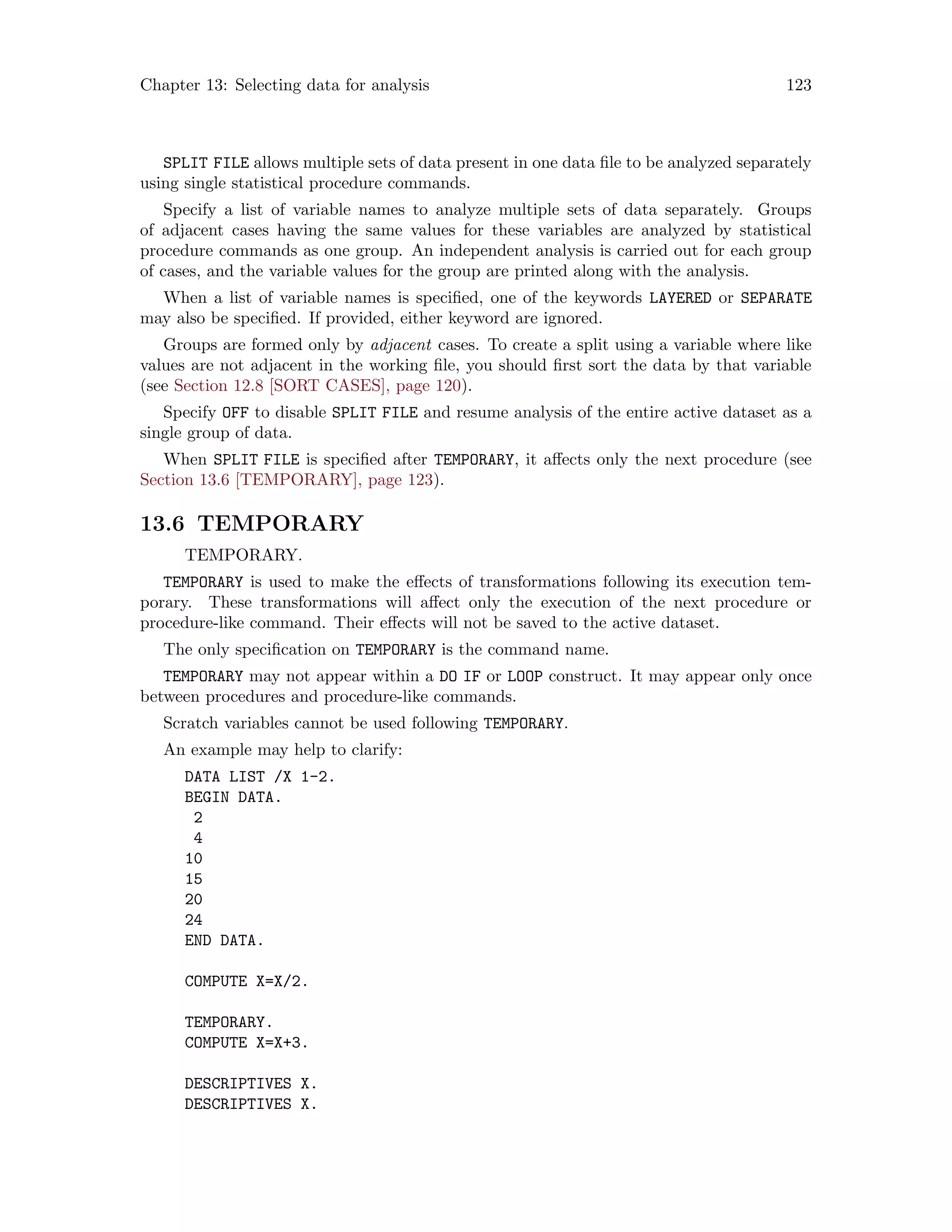 Chapter 13: Selecting data for analysis 123
SPLIT FILE allows multiple sets of data present in one data file to be analyzed separately
using single statistical procedure commands.
Specify a list of variable names to analyze multiple sets of data separately. Groups
of adjacent cases having the same values for these variables are analyzed by statistical
procedure commands as one group. An independent analysis is carried out for each group
of cases, and the variable values for the group are printed along with the analysis.
When a list of variable names is specified, one of the keywords LAYERED or SEPARATE
may also be specified. If provided, either keyword are ignored.
Groups are formed only by adjacent cases. To create a split using a variable where like
values are not adjacent in the working file, you should first sort the data by that variable
(see Section 12.8 [SORT CASES], page 120).
Specify OFF to disable SPLIT FILE and resume analysis of the entire active dataset as a
single group of data.
When SPLIT FILE is specified after TEMPORARY, it affects only the next procedure (see
Section 13.6 [TEMPORARY], page 123).
13.6 TEMPORARY
TEMPORARY.
TEMPORARY is used to make the effects of transformations following its execution tem-
porary. These transformations will affect only the execution of the next procedure or
procedure-like command. Their effects will not be saved to the active dataset.
The only specification on TEMPORARY is the command name.
TEMPORARY may not appear within a DO IF or LOOP construct. It may appear only once
between procedures and procedure-like commands.
Scratch variables cannot be used following TEMPORARY.
An example may help to clarify:
DATA LIST /X 1-2.
BEGIN DATA.
2
4
10
15
20
24
END DATA.
COMPUTE X=X/2.
TEMPORARY.
COMPUTE X=X+3.
DESCRIPTIVES X.
DESCRIPTIVES X.
 