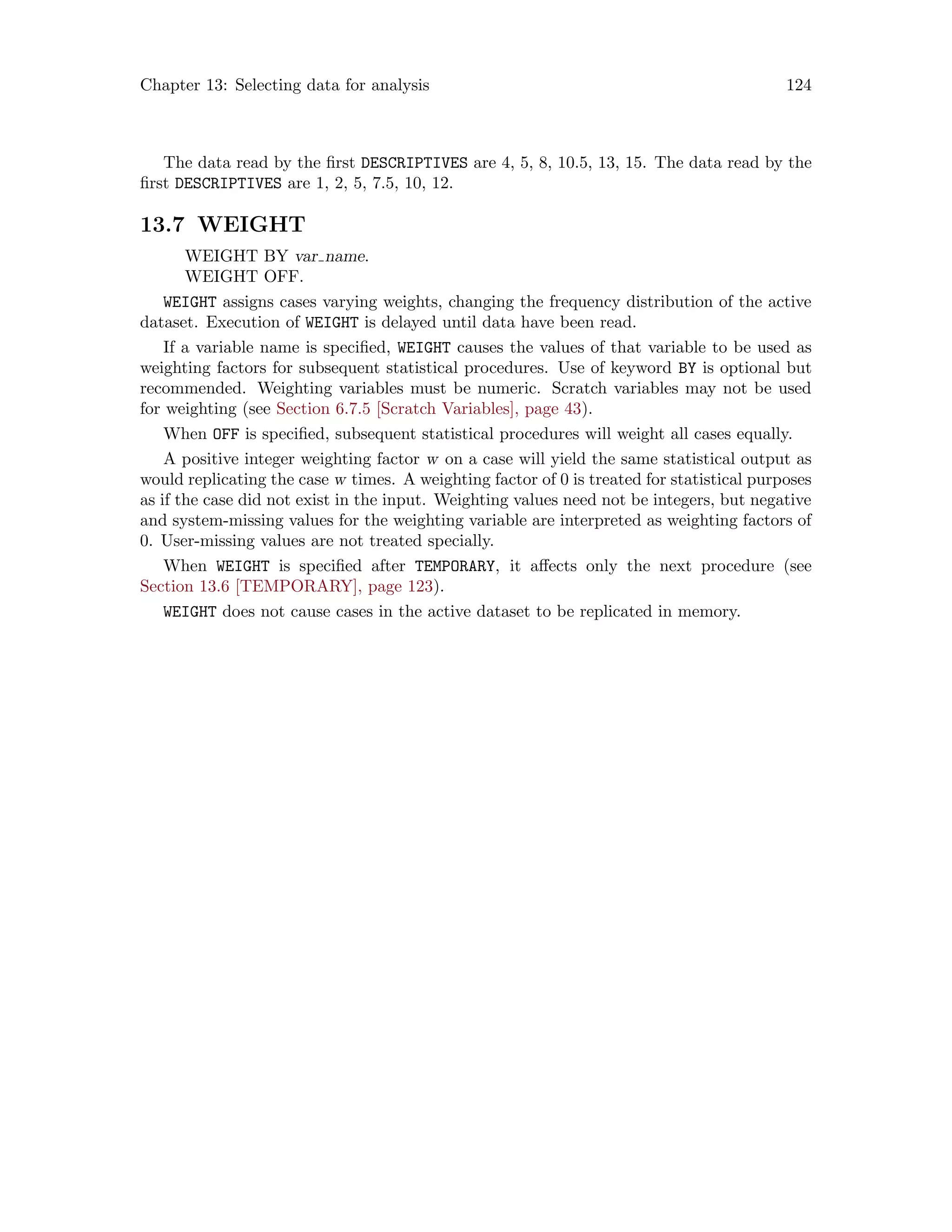 Chapter 13: Selecting data for analysis 124
The data read by the first DESCRIPTIVES are 4, 5, 8, 10.5, 13, 15. The data read by the
first DESCRIPTIVES are 1, 2, 5, 7.5, 10, 12.
13.7 WEIGHT
WEIGHT BY var name.
WEIGHT OFF.
WEIGHT assigns cases varying weights, changing the frequency distribution of the active
dataset. Execution of WEIGHT is delayed until data have been read.
If a variable name is specified, WEIGHT causes the values of that variable to be used as
weighting factors for subsequent statistical procedures. Use of keyword BY is optional but
recommended. Weighting variables must be numeric. Scratch variables may not be used
for weighting (see Section 6.7.5 [Scratch Variables], page 43).
When OFF is specified, subsequent statistical procedures will weight all cases equally.
A positive integer weighting factor w on a case will yield the same statistical output as
would replicating the case w times. A weighting factor of 0 is treated for statistical purposes
as if the case did not exist in the input. Weighting values need not be integers, but negative
and system-missing values for the weighting variable are interpreted as weighting factors of
0. User-missing values are not treated specially.
When WEIGHT is specified after TEMPORARY, it affects only the next procedure (see
Section 13.6 [TEMPORARY], page 123).
WEIGHT does not cause cases in the active dataset to be replicated in memory.
 