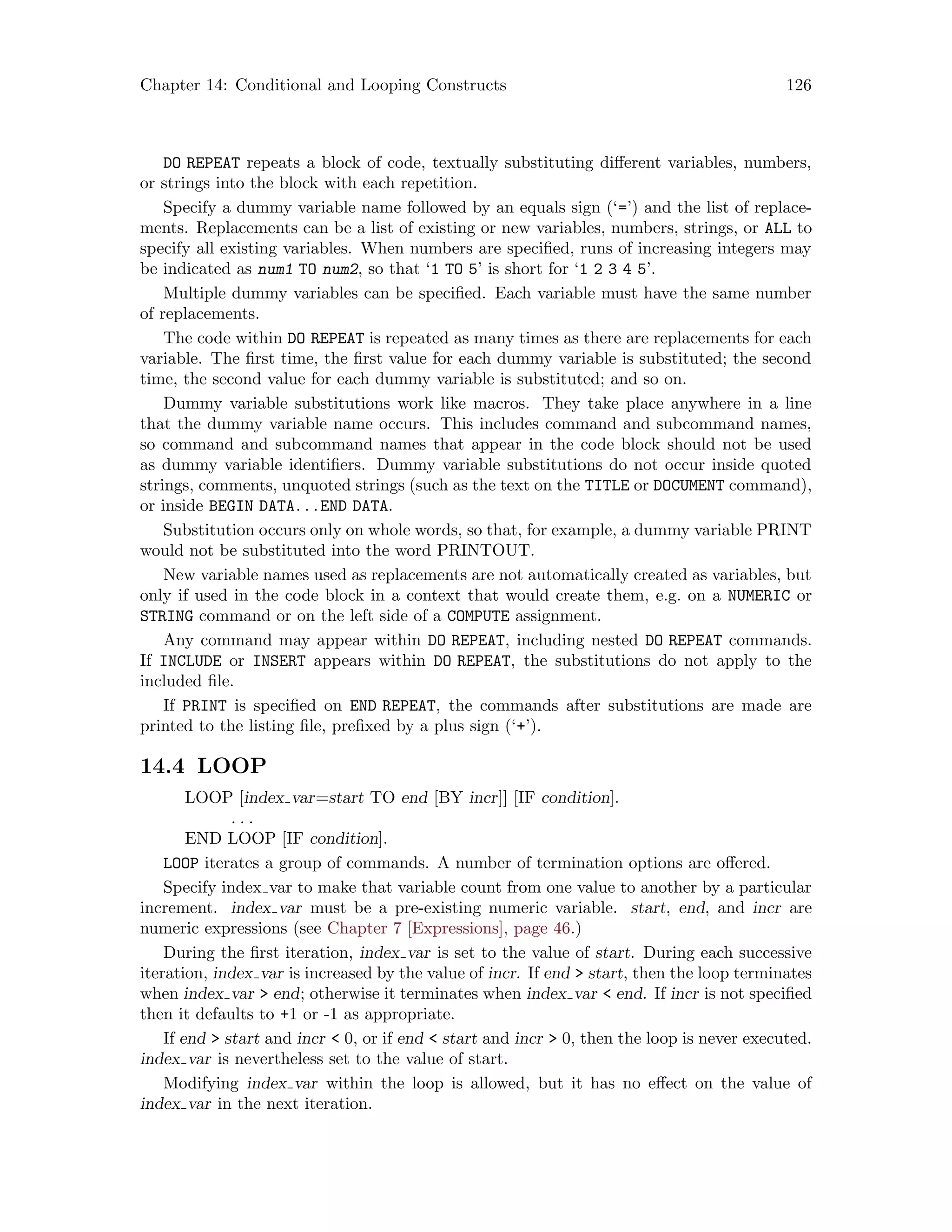 Chapter 14: Conditional and Looping Constructs 126
DO REPEAT repeats a block of code, textually substituting different variables, numbers,
or strings into the block with each repetition.
Specify a dummy variable name followed by an equals sign (‘=’) and the list of replace-
ments. Replacements can be a list of existing or new variables, numbers, strings, or ALL to
specify all existing variables. When numbers are specified, runs of increasing integers may
be indicated as num1 TO num2, so that ‘1 TO 5’ is short for ‘1 2 3 4 5’.
Multiple dummy variables can be specified. Each variable must have the same number
of replacements.
The code within DO REPEAT is repeated as many times as there are replacements for each
variable. The first time, the first value for each dummy variable is substituted; the second
time, the second value for each dummy variable is substituted; and so on.
Dummy variable substitutions work like macros. They take place anywhere in a line
that the dummy variable name occurs. This includes command and subcommand names,
so command and subcommand names that appear in the code block should not be used
as dummy variable identifiers. Dummy variable substitutions do not occur inside quoted
strings, comments, unquoted strings (such as the text on the TITLE or DOCUMENT command),
or inside BEGIN DATA. . .END DATA.
Substitution occurs only on whole words, so that, for example, a dummy variable PRINT
would not be substituted into the word PRINTOUT.
New variable names used as replacements are not automatically created as variables, but
only if used in the code block in a context that would create them, e.g. on a NUMERIC or
STRING command or on the left side of a COMPUTE assignment.
Any command may appear within DO REPEAT, including nested DO REPEAT commands.
If INCLUDE or INSERT appears within DO REPEAT, the substitutions do not apply to the
included file.
If PRINT is specified on END REPEAT, the commands after substitutions are made are
printed to the listing file, prefixed by a plus sign (‘+’).
14.4 LOOP
LOOP [index var=start TO end [BY incr]] [IF condition].
. . .
END LOOP [IF condition].
LOOP iterates a group of commands. A number of termination options are offered.
Specify index var to make that variable count from one value to another by a particular
increment. index var must be a pre-existing numeric variable. start, end, and incr are
numeric expressions (see Chapter 7 [Expressions], page 46.)
During the first iteration, index var is set to the value of start. During each successive
iteration, index var is increased by the value of incr. If end  start, then the loop terminates
when index var  end; otherwise it terminates when index var  end. If incr is not specified
then it defaults to +1 or -1 as appropriate.
If end  start and incr  0, or if end  start and incr  0, then the loop is never executed.
index var is nevertheless set to the value of start.
Modifying index var within the loop is allowed, but it has no effect on the value of
index var in the next iteration.
 