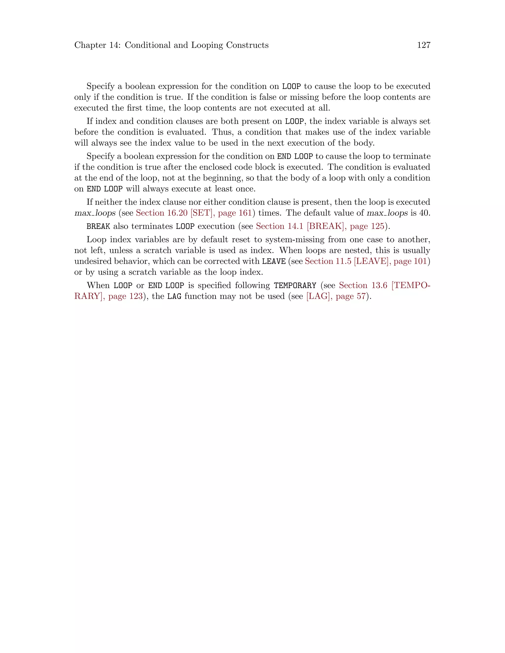 Chapter 14: Conditional and Looping Constructs 127
Specify a boolean expression for the condition on LOOP to cause the loop to be executed
only if the condition is true. If the condition is false or missing before the loop contents are
executed the first time, the loop contents are not executed at all.
If index and condition clauses are both present on LOOP, the index variable is always set
before the condition is evaluated. Thus, a condition that makes use of the index variable
will always see the index value to be used in the next execution of the body.
Specify a boolean expression for the condition on END LOOP to cause the loop to terminate
if the condition is true after the enclosed code block is executed. The condition is evaluated
at the end of the loop, not at the beginning, so that the body of a loop with only a condition
on END LOOP will always execute at least once.
If neither the index clause nor either condition clause is present, then the loop is executed
max loops (see Section 16.20 [SET], page 161) times. The default value of max loops is 40.
BREAK also terminates LOOP execution (see Section 14.1 [BREAK], page 125).
Loop index variables are by default reset to system-missing from one case to another,
not left, unless a scratch variable is used as index. When loops are nested, this is usually
undesired behavior, which can be corrected with LEAVE (see Section 11.5 [LEAVE], page 101)
or by using a scratch variable as the loop index.
When LOOP or END LOOP is specified following TEMPORARY (see Section 13.6 [TEMPO-
RARY], page 123), the LAG function may not be used (see [LAG], page 57).
 