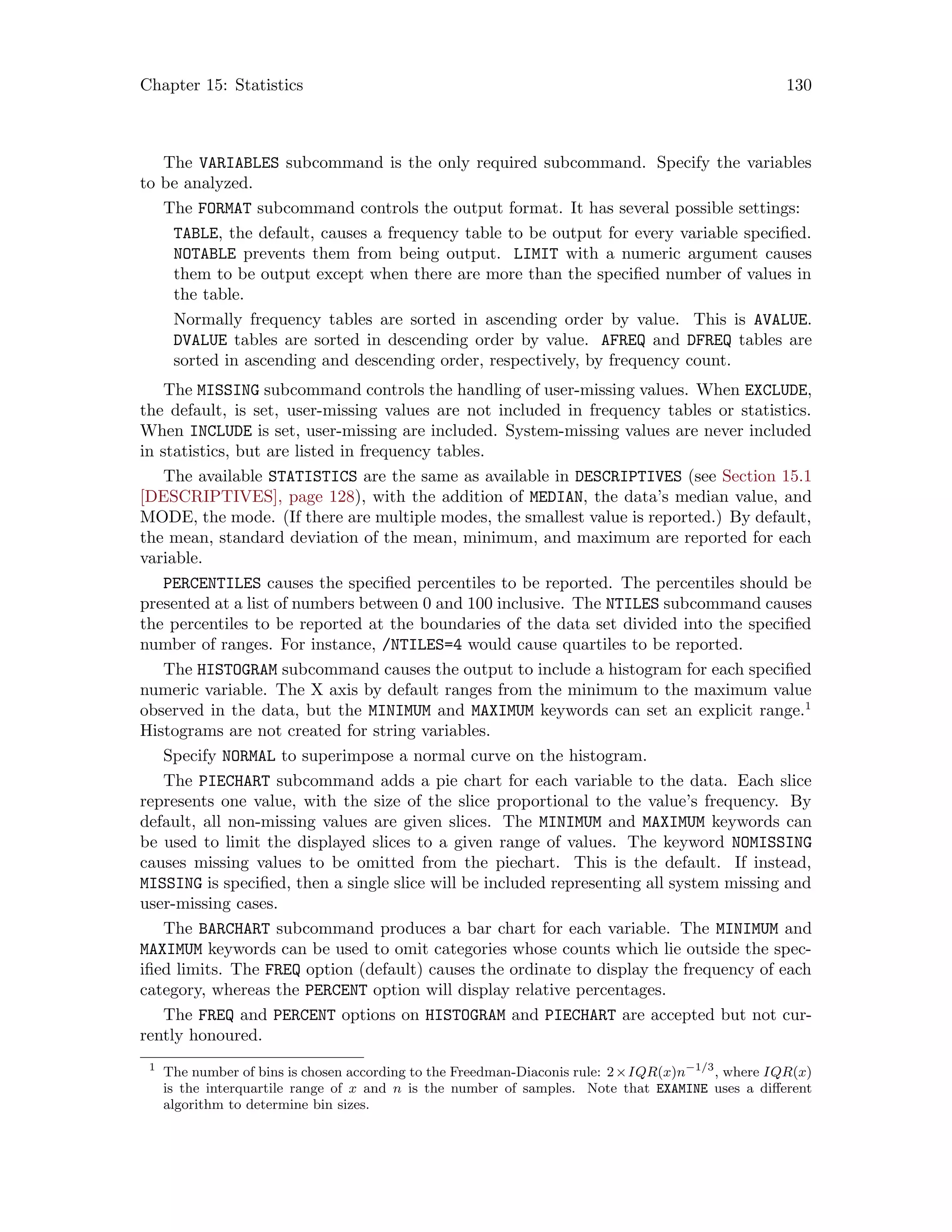 Chapter 15: Statistics 130
The VARIABLES subcommand is the only required subcommand. Specify the variables
to be analyzed.
The FORMAT subcommand controls the output format. It has several possible settings:
TABLE, the default, causes a frequency table to be output for every variable specified.
NOTABLE prevents them from being output. LIMIT with a numeric argument causes
them to be output except when there are more than the specified number of values in
the table.
Normally frequency tables are sorted in ascending order by value. This is AVALUE.
DVALUE tables are sorted in descending order by value. AFREQ and DFREQ tables are
sorted in ascending and descending order, respectively, by frequency count.
The MISSING subcommand controls the handling of user-missing values. When EXCLUDE,
the default, is set, user-missing values are not included in frequency tables or statistics.
When INCLUDE is set, user-missing are included. System-missing values are never included
in statistics, but are listed in frequency tables.
The available STATISTICS are the same as available in DESCRIPTIVES (see Section 15.1
[DESCRIPTIVES], page 128), with the addition of MEDIAN, the data’s median value, and
MODE, the mode. (If there are multiple modes, the smallest value is reported.) By default,
the mean, standard deviation of the mean, minimum, and maximum are reported for each
variable.
PERCENTILES causes the specified percentiles to be reported. The percentiles should be
presented at a list of numbers between 0 and 100 inclusive. The NTILES subcommand causes
the percentiles to be reported at the boundaries of the data set divided into the specified
number of ranges. For instance, /NTILES=4 would cause quartiles to be reported.
The HISTOGRAM subcommand causes the output to include a histogram for each specified
numeric variable. The X axis by default ranges from the minimum to the maximum value
observed in the data, but the MINIMUM and MAXIMUM keywords can set an explicit range.1
Histograms are not created for string variables.
Specify NORMAL to superimpose a normal curve on the histogram.
The PIECHART subcommand adds a pie chart for each variable to the data. Each slice
represents one value, with the size of the slice proportional to the value’s frequency. By
default, all non-missing values are given slices. The MINIMUM and MAXIMUM keywords can
be used to limit the displayed slices to a given range of values. The keyword NOMISSING
causes missing values to be omitted from the piechart. This is the default. If instead,
MISSING is specified, then a single slice will be included representing all system missing and
user-missing cases.
The BARCHART subcommand produces a bar chart for each variable. The MINIMUM and
MAXIMUM keywords can be used to omit categories whose counts which lie outside the spec-
ified limits. The FREQ option (default) causes the ordinate to display the frequency of each
category, whereas the PERCENT option will display relative percentages.
The FREQ and PERCENT options on HISTOGRAM and PIECHART are accepted but not cur-
rently honoured.
1
The number of bins is chosen according to the Freedman-Diaconis rule: 2×IQR(x)n−1/3
, where IQR(x)
is the interquartile range of x and n is the number of samples. Note that EXAMINE uses a different
algorithm to determine bin sizes.
 