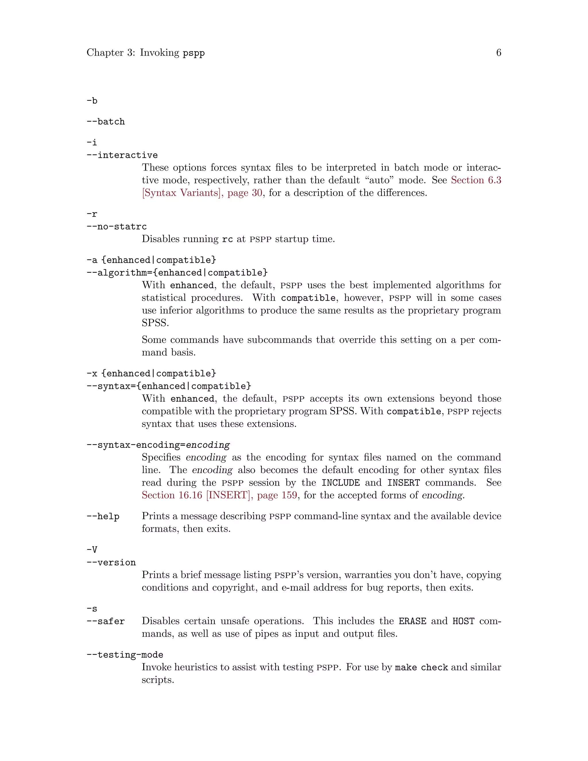 Chapter 3: Invoking pspp 6
-b
--batch
-i
--interactive
These options forces syntax files to be interpreted in batch mode or interac-
tive mode, respectively, rather than the default “auto” mode. See Section 6.3
[Syntax Variants], page 30, for a description of the differences.
-r
--no-statrc
Disables running rc at pspp startup time.
-a {enhanced|compatible}
--algorithm={enhanced|compatible}
With enhanced, the default, pspp uses the best implemented algorithms for
statistical procedures. With compatible, however, pspp will in some cases
use inferior algorithms to produce the same results as the proprietary program
SPSS.
Some commands have subcommands that override this setting on a per com-
mand basis.
-x {enhanced|compatible}
--syntax={enhanced|compatible}
With enhanced, the default, pspp accepts its own extensions beyond those
compatible with the proprietary program SPSS. With compatible, pspp rejects
syntax that uses these extensions.
--syntax-encoding=encoding
Specifies encoding as the encoding for syntax files named on the command
line. The encoding also becomes the default encoding for other syntax files
read during the pspp session by the INCLUDE and INSERT commands. See
Section 16.16 [INSERT], page 159, for the accepted forms of encoding.
--help Prints a message describing pspp command-line syntax and the available device
formats, then exits.
-V
--version
Prints a brief message listing pspp’s version, warranties you don’t have, copying
conditions and copyright, and e-mail address for bug reports, then exits.
-s
--safer Disables certain unsafe operations. This includes the ERASE and HOST com-
mands, as well as use of pipes as input and output files.
--testing-mode
Invoke heuristics to assist with testing pspp. For use by make check and similar
scripts.
 