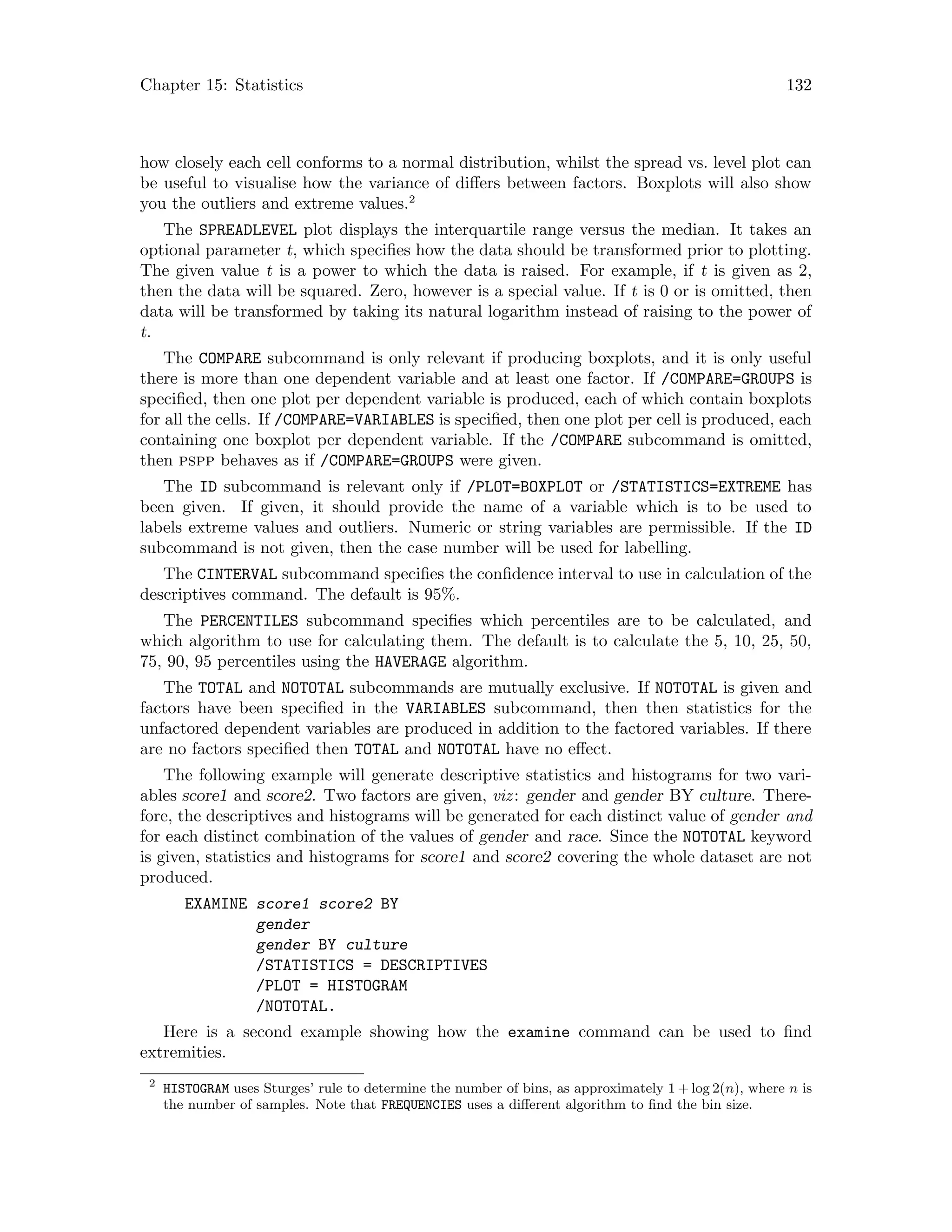Chapter 15: Statistics 132
how closely each cell conforms to a normal distribution, whilst the spread vs. level plot can
be useful to visualise how the variance of differs between factors. Boxplots will also show
you the outliers and extreme values.2
The SPREADLEVEL plot displays the interquartile range versus the median. It takes an
optional parameter t, which specifies how the data should be transformed prior to plotting.
The given value t is a power to which the data is raised. For example, if t is given as 2,
then the data will be squared. Zero, however is a special value. If t is 0 or is omitted, then
data will be transformed by taking its natural logarithm instead of raising to the power of
t.
The COMPARE subcommand is only relevant if producing boxplots, and it is only useful
there is more than one dependent variable and at least one factor. If /COMPARE=GROUPS is
specified, then one plot per dependent variable is produced, each of which contain boxplots
for all the cells. If /COMPARE=VARIABLES is specified, then one plot per cell is produced, each
containing one boxplot per dependent variable. If the /COMPARE subcommand is omitted,
then pspp behaves as if /COMPARE=GROUPS were given.
The ID subcommand is relevant only if /PLOT=BOXPLOT or /STATISTICS=EXTREME has
been given. If given, it should provide the name of a variable which is to be used to
labels extreme values and outliers. Numeric or string variables are permissible. If the ID
subcommand is not given, then the case number will be used for labelling.
The CINTERVAL subcommand specifies the confidence interval to use in calculation of the
descriptives command. The default is 95%.
The PERCENTILES subcommand specifies which percentiles are to be calculated, and
which algorithm to use for calculating them. The default is to calculate the 5, 10, 25, 50,
75, 90, 95 percentiles using the HAVERAGE algorithm.
The TOTAL and NOTOTAL subcommands are mutually exclusive. If NOTOTAL is given and
factors have been specified in the VARIABLES subcommand, then then statistics for the
unfactored dependent variables are produced in addition to the factored variables. If there
are no factors specified then TOTAL and NOTOTAL have no effect.
The following example will generate descriptive statistics and histograms for two vari-
ables score1 and score2. Two factors are given, viz: gender and gender BY culture. There-
fore, the descriptives and histograms will be generated for each distinct value of gender and
for each distinct combination of the values of gender and race. Since the NOTOTAL keyword
is given, statistics and histograms for score1 and score2 covering the whole dataset are not
produced.
EXAMINE score1 score2 BY
gender
gender BY culture
/STATISTICS = DESCRIPTIVES
/PLOT = HISTOGRAM
/NOTOTAL.
Here is a second example showing how the examine command can be used to find
extremities.
2
HISTOGRAM uses Sturges’ rule to determine the number of bins, as approximately 1 + log 2(n), where n is
the number of samples. Note that FREQUENCIES uses a different algorithm to find the bin size.
 