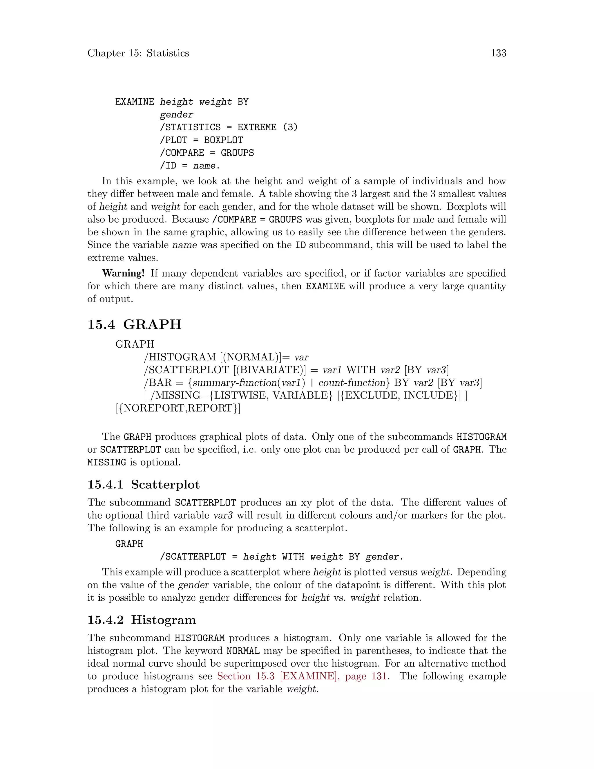 Chapter 15: Statistics 133
EXAMINE height weight BY
gender
/STATISTICS = EXTREME (3)
/PLOT = BOXPLOT
/COMPARE = GROUPS
/ID = name.
In this example, we look at the height and weight of a sample of individuals and how
they differ between male and female. A table showing the 3 largest and the 3 smallest values
of height and weight for each gender, and for the whole dataset will be shown. Boxplots will
also be produced. Because /COMPARE = GROUPS was given, boxplots for male and female will
be shown in the same graphic, allowing us to easily see the difference between the genders.
Since the variable name was specified on the ID subcommand, this will be used to label the
extreme values.
Warning! If many dependent variables are specified, or if factor variables are specified
for which there are many distinct values, then EXAMINE will produce a very large quantity
of output.
15.4 GRAPH
GRAPH
/HISTOGRAM [(NORMAL)]= var
/SCATTERPLOT [(BIVARIATE)] = var1 WITH var2 [BY var3]
/BAR = {summary-function(var1) | count-function} BY var2 [BY var3]
[ /MISSING={LISTWISE, VARIABLE} [{EXCLUDE, INCLUDE}] ]
[{NOREPORT,REPORT}]
The GRAPH produces graphical plots of data. Only one of the subcommands HISTOGRAM
or SCATTERPLOT can be specified, i.e. only one plot can be produced per call of GRAPH. The
MISSING is optional.
15.4.1 Scatterplot
The subcommand SCATTERPLOT produces an xy plot of the data. The different values of
the optional third variable var3 will result in different colours and/or markers for the plot.
The following is an example for producing a scatterplot.
GRAPH
/SCATTERPLOT = height WITH weight BY gender.
This example will produce a scatterplot where height is plotted versus weight. Depending
on the value of the gender variable, the colour of the datapoint is different. With this plot
it is possible to analyze gender differences for height vs. weight relation.
15.4.2 Histogram
The subcommand HISTOGRAM produces a histogram. Only one variable is allowed for the
histogram plot. The keyword NORMAL may be specified in parentheses, to indicate that the
ideal normal curve should be superimposed over the histogram. For an alternative method
to produce histograms see Section 15.3 [EXAMINE], page 131. The following example
produces a histogram plot for the variable weight.
 