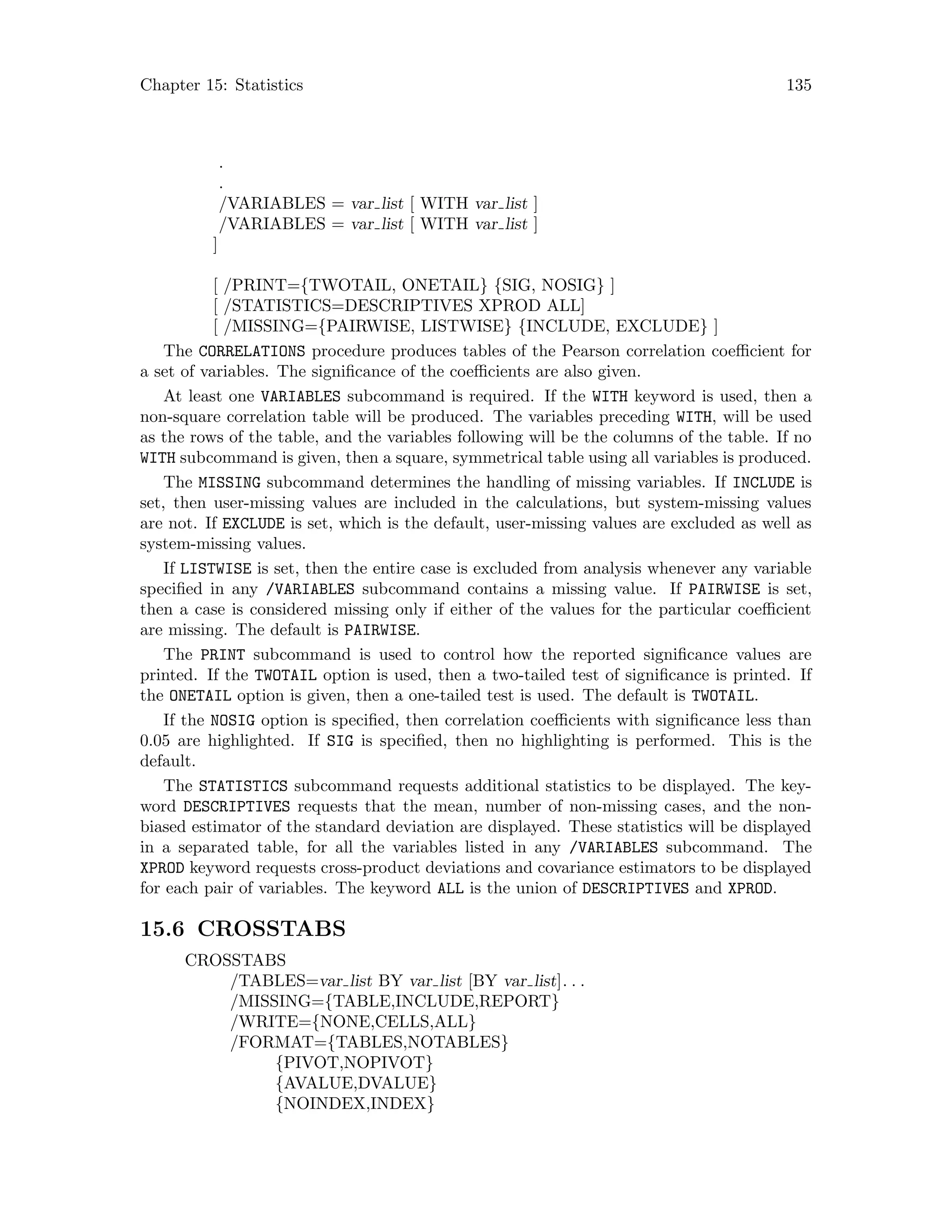 Chapter 15: Statistics 135
.
.
/VARIABLES = var list [ WITH var list ]
/VARIABLES = var list [ WITH var list ]
]
[ /PRINT={TWOTAIL, ONETAIL} {SIG, NOSIG} ]
[ /STATISTICS=DESCRIPTIVES XPROD ALL]
[ /MISSING={PAIRWISE, LISTWISE} {INCLUDE, EXCLUDE} ]
The CORRELATIONS procedure produces tables of the Pearson correlation coefficient for
a set of variables. The significance of the coefficients are also given.
At least one VARIABLES subcommand is required. If the WITH keyword is used, then a
non-square correlation table will be produced. The variables preceding WITH, will be used
as the rows of the table, and the variables following will be the columns of the table. If no
WITH subcommand is given, then a square, symmetrical table using all variables is produced.
The MISSING subcommand determines the handling of missing variables. If INCLUDE is
set, then user-missing values are included in the calculations, but system-missing values
are not. If EXCLUDE is set, which is the default, user-missing values are excluded as well as
system-missing values.
If LISTWISE is set, then the entire case is excluded from analysis whenever any variable
specified in any /VARIABLES subcommand contains a missing value. If PAIRWISE is set,
then a case is considered missing only if either of the values for the particular coefficient
are missing. The default is PAIRWISE.
The PRINT subcommand is used to control how the reported significance values are
printed. If the TWOTAIL option is used, then a two-tailed test of significance is printed. If
the ONETAIL option is given, then a one-tailed test is used. The default is TWOTAIL.
If the NOSIG option is specified, then correlation coefficients with significance less than
0.05 are highlighted. If SIG is specified, then no highlighting is performed. This is the
default.
The STATISTICS subcommand requests additional statistics to be displayed. The key-
word DESCRIPTIVES requests that the mean, number of non-missing cases, and the non-
biased estimator of the standard deviation are displayed. These statistics will be displayed
in a separated table, for all the variables listed in any /VARIABLES subcommand. The
XPROD keyword requests cross-product deviations and covariance estimators to be displayed
for each pair of variables. The keyword ALL is the union of DESCRIPTIVES and XPROD.
15.6 CROSSTABS
CROSSTABS
/TABLES=var list BY var list [BY var list]. . .
/MISSING={TABLE,INCLUDE,REPORT}
/WRITE={NONE,CELLS,ALL}
/FORMAT={TABLES,NOTABLES}
{PIVOT,NOPIVOT}
{AVALUE,DVALUE}
{NOINDEX,INDEX}
 