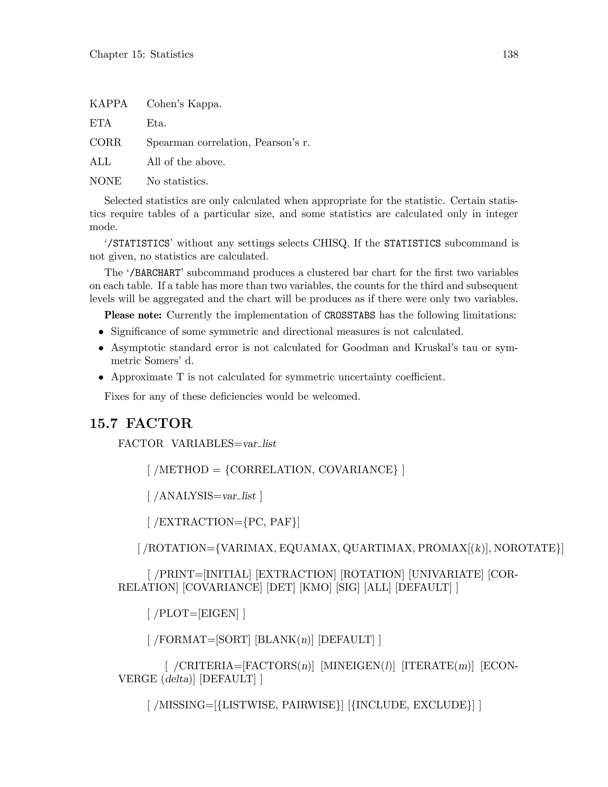 Chapter 15: Statistics 138
KAPPA Cohen’s Kappa.
ETA Eta.
CORR Spearman correlation, Pearson’s r.
ALL All of the above.
NONE No statistics.
Selected statistics are only calculated when appropriate for the statistic. Certain statis-
tics require tables of a particular size, and some statistics are calculated only in integer
mode.
‘/STATISTICS’ without any settings selects CHISQ. If the STATISTICS subcommand is
not given, no statistics are calculated.
The ‘/BARCHART’ subcommand produces a clustered bar chart for the first two variables
on each table. If a table has more than two variables, the counts for the third and subsequent
levels will be aggregated and the chart will be produces as if there were only two variables.
Please note: Currently the implementation of CROSSTABS has the following limitations:
• Significance of some symmetric and directional measures is not calculated.
• Asymptotic standard error is not calculated for Goodman and Kruskal’s tau or sym-
metric Somers’ d.
• Approximate T is not calculated for symmetric uncertainty coefficient.
Fixes for any of these deficiencies would be welcomed.
15.7 FACTOR
FACTOR VARIABLES=var list
[ /METHOD = {CORRELATION, COVARIANCE} ]
[ /ANALYSIS=var list ]
[ /EXTRACTION={PC, PAF}]
[ /ROTATION={VARIMAX, EQUAMAX, QUARTIMAX, PROMAX[(k)], NOROTATE}]
[ /PRINT=[INITIAL] [EXTRACTION] [ROTATION] [UNIVARIATE] [COR-
RELATION] [COVARIANCE] [DET] [KMO] [SIG] [ALL] [DEFAULT] ]
[ /PLOT=[EIGEN] ]
[ /FORMAT=[SORT] [BLANK(n)] [DEFAULT] ]
[ /CRITERIA=[FACTORS(n)] [MINEIGEN(l)] [ITERATE(m)] [ECON-
VERGE (delta)] [DEFAULT] ]
[ /MISSING=[{LISTWISE, PAIRWISE}] [{INCLUDE, EXCLUDE}] ]
 