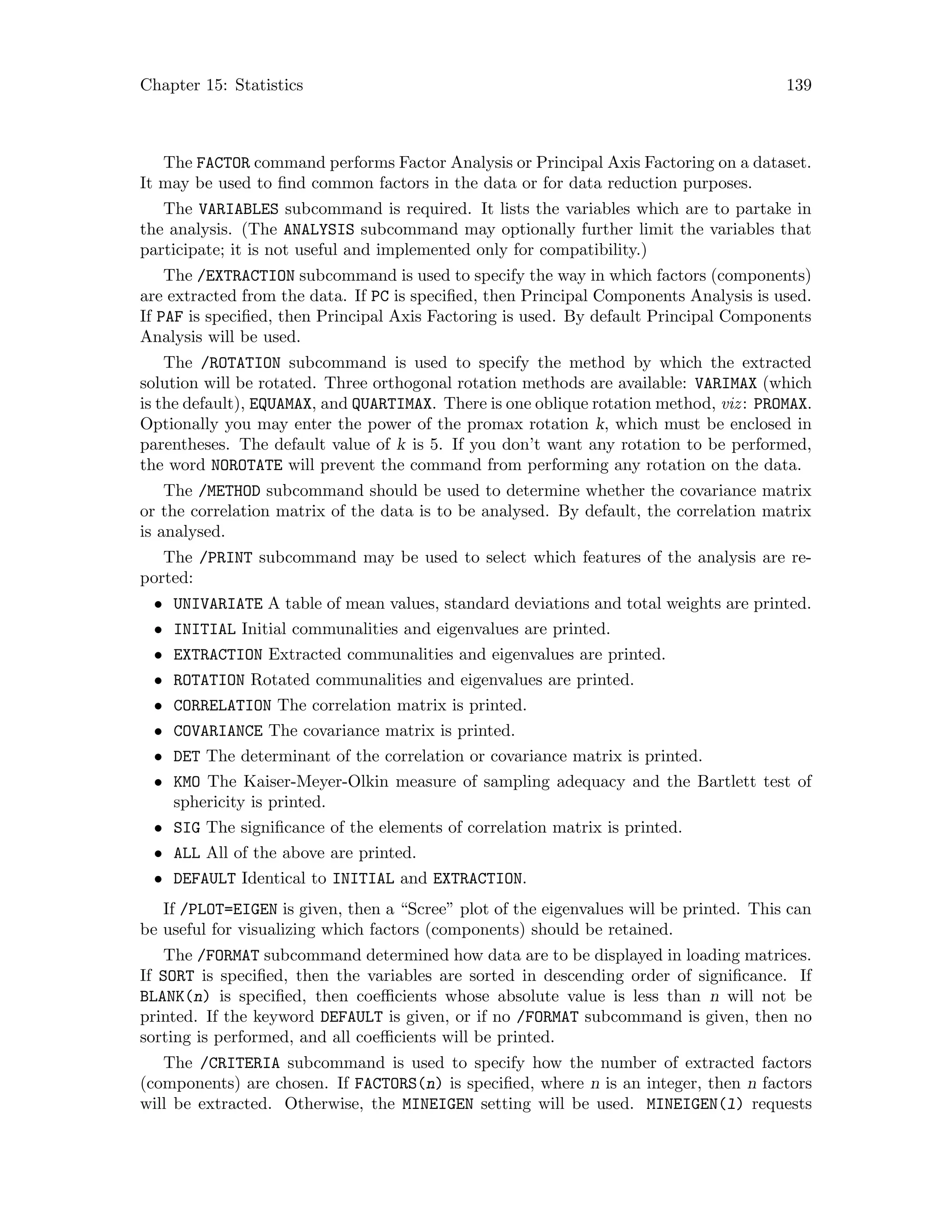 Chapter 15: Statistics 139
The FACTOR command performs Factor Analysis or Principal Axis Factoring on a dataset.
It may be used to find common factors in the data or for data reduction purposes.
The VARIABLES subcommand is required. It lists the variables which are to partake in
the analysis. (The ANALYSIS subcommand may optionally further limit the variables that
participate; it is not useful and implemented only for compatibility.)
The /EXTRACTION subcommand is used to specify the way in which factors (components)
are extracted from the data. If PC is specified, then Principal Components Analysis is used.
If PAF is specified, then Principal Axis Factoring is used. By default Principal Components
Analysis will be used.
The /ROTATION subcommand is used to specify the method by which the extracted
solution will be rotated. Three orthogonal rotation methods are available: VARIMAX (which
is the default), EQUAMAX, and QUARTIMAX. There is one oblique rotation method, viz: PROMAX.
Optionally you may enter the power of the promax rotation k, which must be enclosed in
parentheses. The default value of k is 5. If you don’t want any rotation to be performed,
the word NOROTATE will prevent the command from performing any rotation on the data.
The /METHOD subcommand should be used to determine whether the covariance matrix
or the correlation matrix of the data is to be analysed. By default, the correlation matrix
is analysed.
The /PRINT subcommand may be used to select which features of the analysis are re-
ported:
• UNIVARIATE A table of mean values, standard deviations and total weights are printed.
• INITIAL Initial communalities and eigenvalues are printed.
• EXTRACTION Extracted communalities and eigenvalues are printed.
• ROTATION Rotated communalities and eigenvalues are printed.
• CORRELATION The correlation matrix is printed.
• COVARIANCE The covariance matrix is printed.
• DET The determinant of the correlation or covariance matrix is printed.
• KMO The Kaiser-Meyer-Olkin measure of sampling adequacy and the Bartlett test of
sphericity is printed.
• SIG The significance of the elements of correlation matrix is printed.
• ALL All of the above are printed.
• DEFAULT Identical to INITIAL and EXTRACTION.
If /PLOT=EIGEN is given, then a “Scree” plot of the eigenvalues will be printed. This can
be useful for visualizing which factors (components) should be retained.
The /FORMAT subcommand determined how data are to be displayed in loading matrices.
If SORT is specified, then the variables are sorted in descending order of significance. If
BLANK(n) is specified, then coefficients whose absolute value is less than n will not be
printed. If the keyword DEFAULT is given, or if no /FORMAT subcommand is given, then no
sorting is performed, and all coefficients will be printed.
The /CRITERIA subcommand is used to specify how the number of extracted factors
(components) are chosen. If FACTORS(n) is specified, where n is an integer, then n factors
will be extracted. Otherwise, the MINEIGEN setting will be used. MINEIGEN(l) requests
 