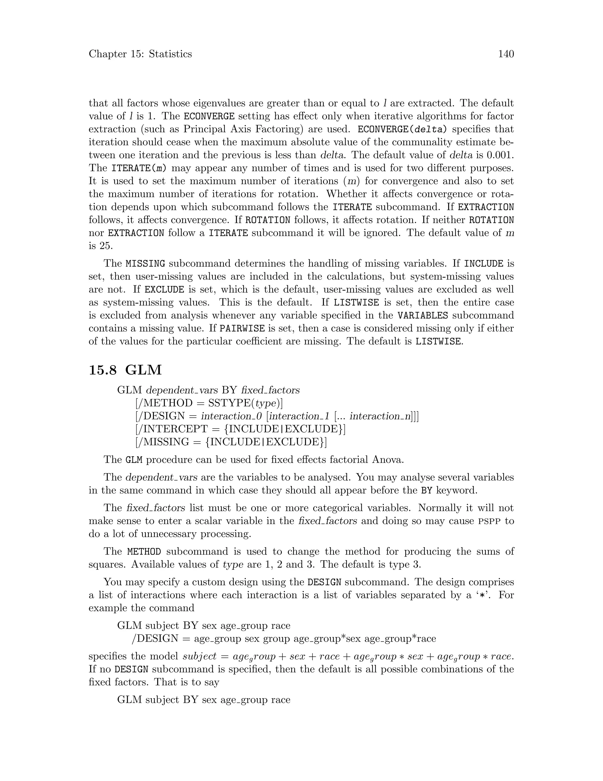 Chapter 15: Statistics 140
that all factors whose eigenvalues are greater than or equal to l are extracted. The default
value of l is 1. The ECONVERGE setting has effect only when iterative algorithms for factor
extraction (such as Principal Axis Factoring) are used. ECONVERGE(delta) specifies that
iteration should cease when the maximum absolute value of the communality estimate be-
tween one iteration and the previous is less than delta. The default value of delta is 0.001.
The ITERATE(m) may appear any number of times and is used for two different purposes.
It is used to set the maximum number of iterations (m) for convergence and also to set
the maximum number of iterations for rotation. Whether it affects convergence or rota-
tion depends upon which subcommand follows the ITERATE subcommand. If EXTRACTION
follows, it affects convergence. If ROTATION follows, it affects rotation. If neither ROTATION
nor EXTRACTION follow a ITERATE subcommand it will be ignored. The default value of m
is 25.
The MISSING subcommand determines the handling of missing variables. If INCLUDE is
set, then user-missing values are included in the calculations, but system-missing values
are not. If EXCLUDE is set, which is the default, user-missing values are excluded as well
as system-missing values. This is the default. If LISTWISE is set, then the entire case
is excluded from analysis whenever any variable specified in the VARIABLES subcommand
contains a missing value. If PAIRWISE is set, then a case is considered missing only if either
of the values for the particular coefficient are missing. The default is LISTWISE.
15.8 GLM
GLM dependent vars BY fixed factors
[/METHOD = SSTYPE(type)]
[/DESIGN = interaction 0 [interaction 1 [... interaction n]]]
[/INTERCEPT = {INCLUDE|EXCLUDE}]
[/MISSING = {INCLUDE|EXCLUDE}]
The GLM procedure can be used for fixed effects factorial Anova.
The dependent vars are the variables to be analysed. You may analyse several variables
in the same command in which case they should all appear before the BY keyword.
The fixed factors list must be one or more categorical variables. Normally it will not
make sense to enter a scalar variable in the fixed factors and doing so may cause pspp to
do a lot of unnecessary processing.
The METHOD subcommand is used to change the method for producing the sums of
squares. Available values of type are 1, 2 and 3. The default is type 3.
You may specify a custom design using the DESIGN subcommand. The design comprises
a list of interactions where each interaction is a list of variables separated by a ‘*’. For
example the command
GLM subject BY sex age group race
/DESIGN = age group sex group age group*sex age group*race
specifies the model subject = agegroup + sex + race + agegroup ∗ sex + agegroup ∗ race.
If no DESIGN subcommand is specified, then the default is all possible combinations of the
fixed factors. That is to say
GLM subject BY sex age group race
 