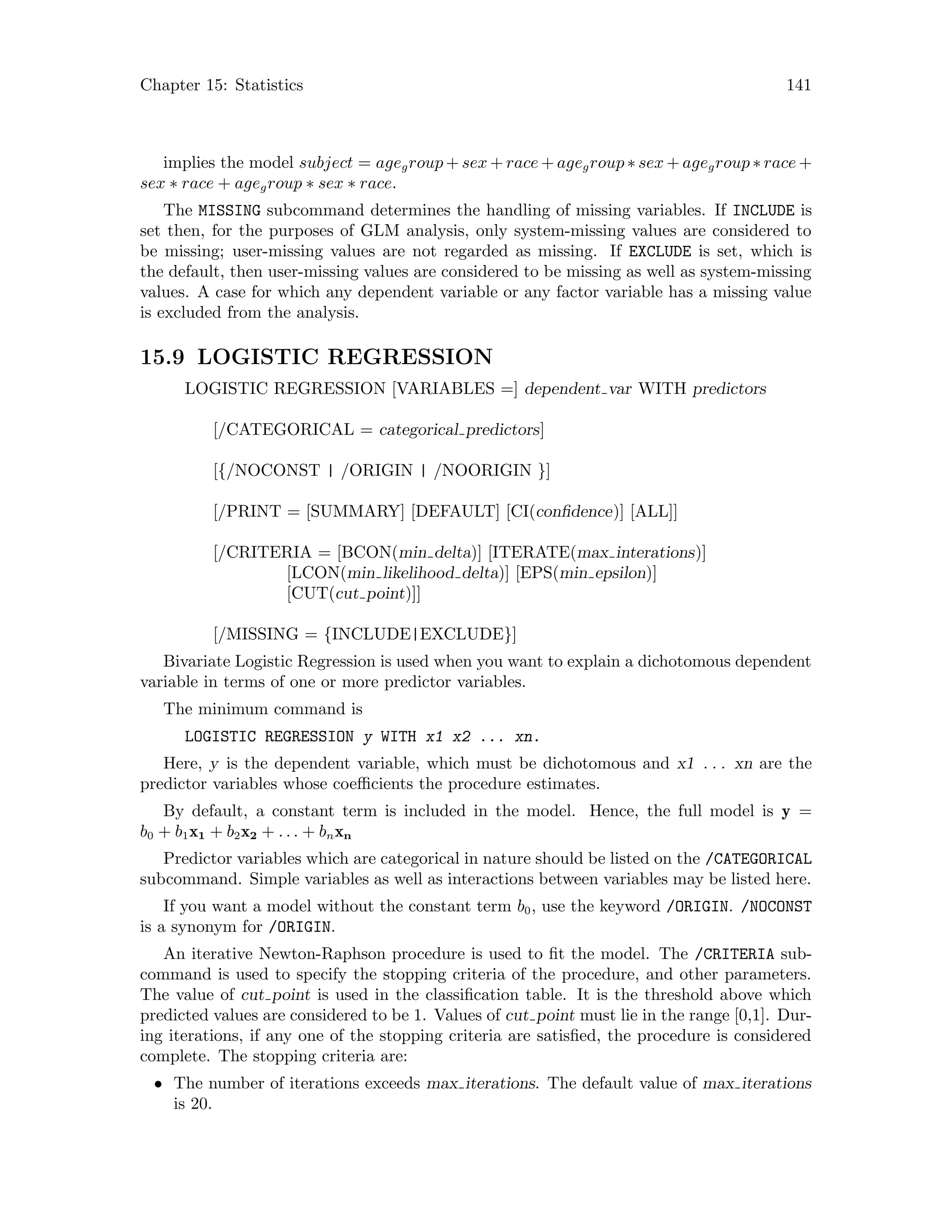 Chapter 15: Statistics 141
implies the model subject = agegroup + sex + race + agegroup ∗ sex + agegroup ∗ race +
sex ∗ race + agegroup ∗ sex ∗ race.
The MISSING subcommand determines the handling of missing variables. If INCLUDE is
set then, for the purposes of GLM analysis, only system-missing values are considered to
be missing; user-missing values are not regarded as missing. If EXCLUDE is set, which is
the default, then user-missing values are considered to be missing as well as system-missing
values. A case for which any dependent variable or any factor variable has a missing value
is excluded from the analysis.
15.9 LOGISTIC REGRESSION
LOGISTIC REGRESSION [VARIABLES =] dependent var WITH predictors
[/CATEGORICAL = categorical predictors]
[{/NOCONST | /ORIGIN | /NOORIGIN }]
[/PRINT = [SUMMARY] [DEFAULT] [CI(confidence)] [ALL]]
[/CRITERIA = [BCON(min delta)] [ITERATE(max interations)]
[LCON(min likelihood delta)] [EPS(min epsilon)]
[CUT(cut point)]]
[/MISSING = {INCLUDE|EXCLUDE}]
Bivariate Logistic Regression is used when you want to explain a dichotomous dependent
variable in terms of one or more predictor variables.
The minimum command is
LOGISTIC REGRESSION y WITH x1 x2 ... xn.
Here, y is the dependent variable, which must be dichotomous and x1 . . . xn are the
predictor variables whose coefficients the procedure estimates.
By default, a constant term is included in the model. Hence, the full model is y =
b0 + b1x1 + b2x2 + . . . + bnxn
Predictor variables which are categorical in nature should be listed on the /CATEGORICAL
subcommand. Simple variables as well as interactions between variables may be listed here.
If you want a model without the constant term b0, use the keyword /ORIGIN. /NOCONST
is a synonym for /ORIGIN.
An iterative Newton-Raphson procedure is used to fit the model. The /CRITERIA sub-
command is used to specify the stopping criteria of the procedure, and other parameters.
The value of cut point is used in the classification table. It is the threshold above which
predicted values are considered to be 1. Values of cut point must lie in the range [0,1]. Dur-
ing iterations, if any one of the stopping criteria are satisfied, the procedure is considered
complete. The stopping criteria are:
• The number of iterations exceeds max iterations. The default value of max iterations
is 20.
 