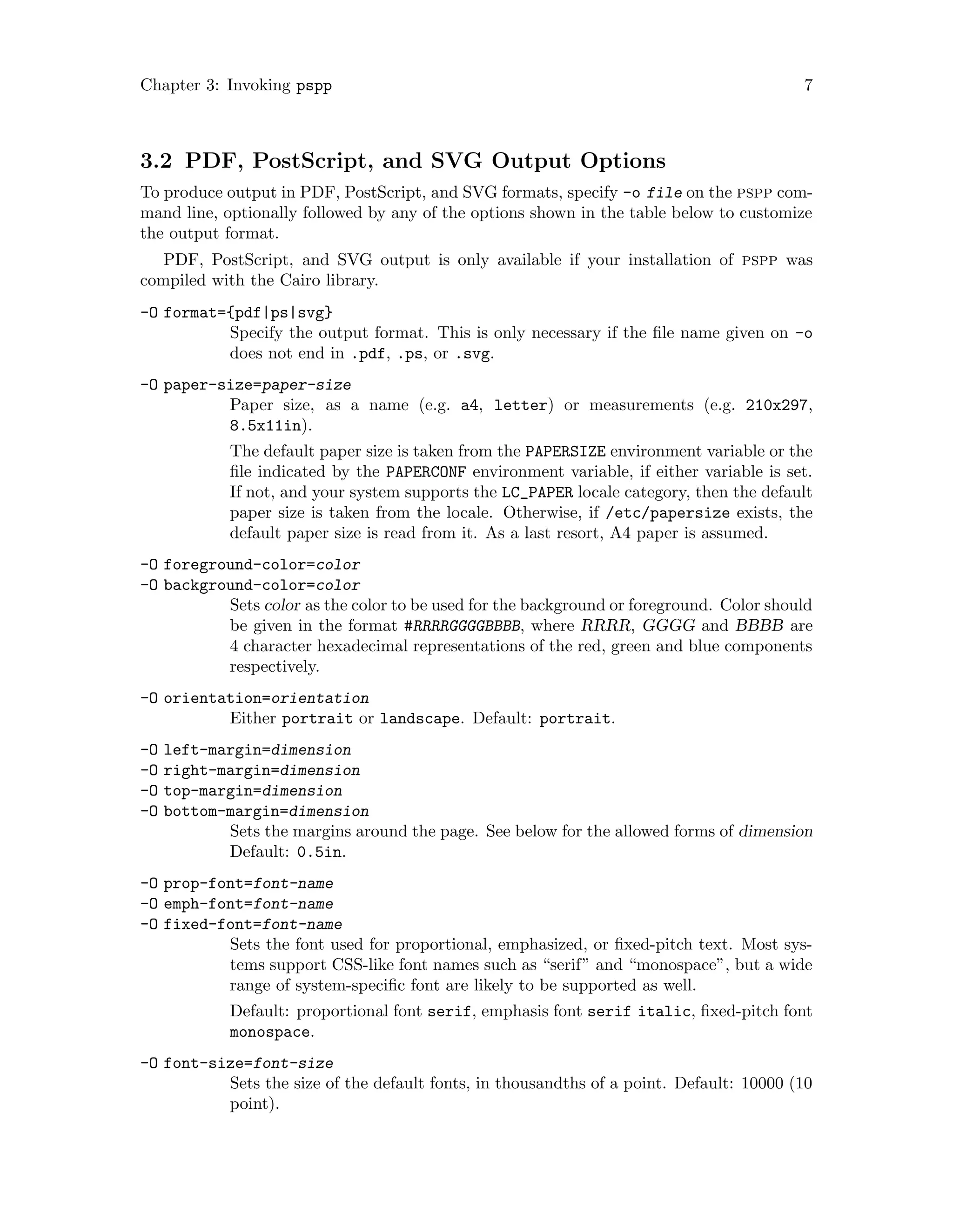 Chapter 3: Invoking pspp 7
3.2 PDF, PostScript, and SVG Output Options
To produce output in PDF, PostScript, and SVG formats, specify -o file on the pspp com-
mand line, optionally followed by any of the options shown in the table below to customize
the output format.
PDF, PostScript, and SVG output is only available if your installation of pspp was
compiled with the Cairo library.
-O format={pdf|ps|svg}
Specify the output format. This is only necessary if the file name given on -o
does not end in .pdf, .ps, or .svg.
-O paper-size=paper-size
Paper size, as a name (e.g. a4, letter) or measurements (e.g. 210x297,
8.5x11in).
The default paper size is taken from the PAPERSIZE environment variable or the
file indicated by the PAPERCONF environment variable, if either variable is set.
If not, and your system supports the LC_PAPER locale category, then the default
paper size is taken from the locale. Otherwise, if /etc/papersize exists, the
default paper size is read from it. As a last resort, A4 paper is assumed.
-O foreground-color=color
-O background-color=color
Sets color as the color to be used for the background or foreground. Color should
be given in the format #RRRRGGGGBBBB, where RRRR, GGGG and BBBB are
4 character hexadecimal representations of the red, green and blue components
respectively.
-O orientation=orientation
Either portrait or landscape. Default: portrait.
-O left-margin=dimension
-O right-margin=dimension
-O top-margin=dimension
-O bottom-margin=dimension
Sets the margins around the page. See below for the allowed forms of dimension
Default: 0.5in.
-O prop-font=font-name
-O emph-font=font-name
-O fixed-font=font-name
Sets the font used for proportional, emphasized, or fixed-pitch text. Most sys-
tems support CSS-like font names such as “serif” and “monospace”, but a wide
range of system-specific font are likely to be supported as well.
Default: proportional font serif, emphasis font serif italic, fixed-pitch font
monospace.
-O font-size=font-size
Sets the size of the default fonts, in thousandths of a point. Default: 10000 (10
point).
 