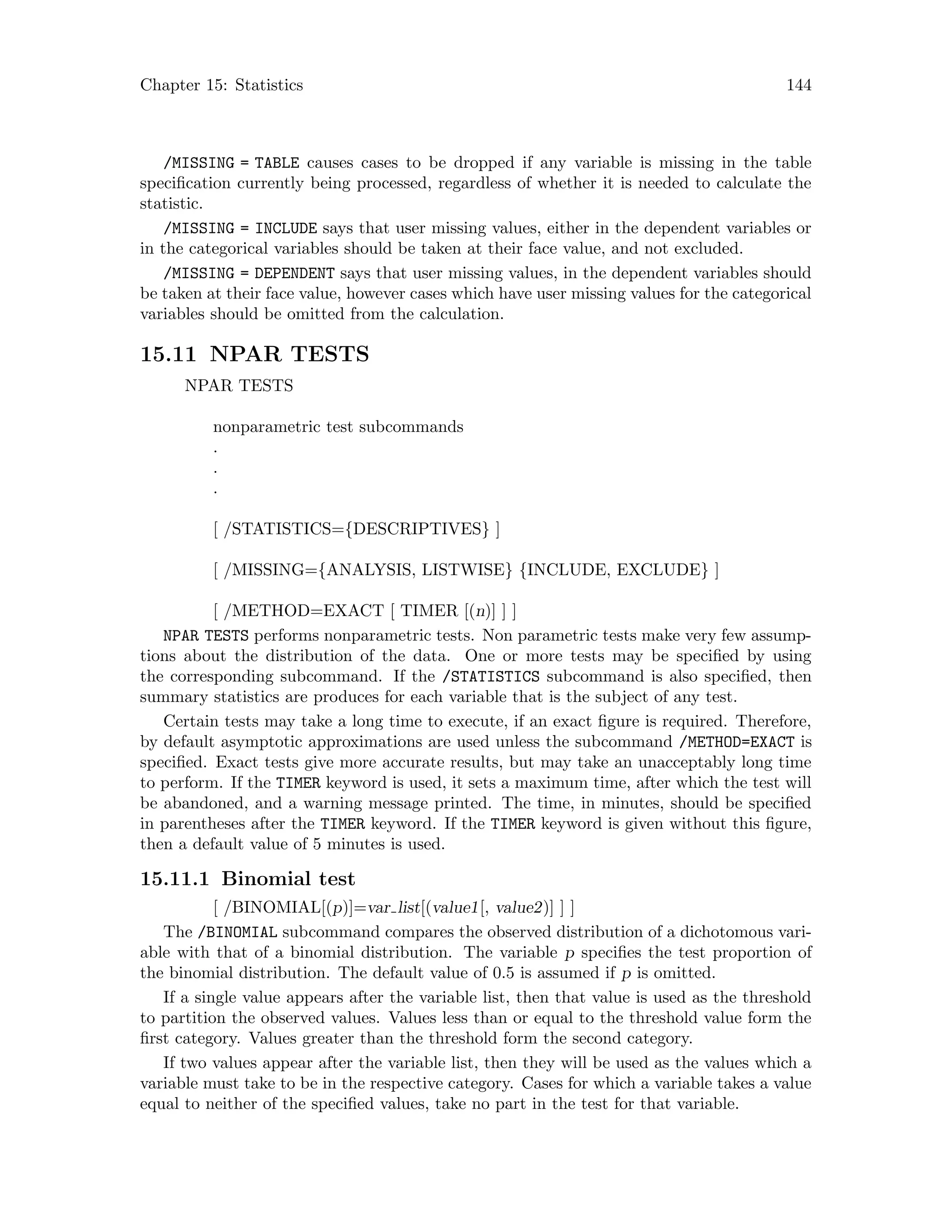 Chapter 15: Statistics 144
/MISSING = TABLE causes cases to be dropped if any variable is missing in the table
specification currently being processed, regardless of whether it is needed to calculate the
statistic.
/MISSING = INCLUDE says that user missing values, either in the dependent variables or
in the categorical variables should be taken at their face value, and not excluded.
/MISSING = DEPENDENT says that user missing values, in the dependent variables should
be taken at their face value, however cases which have user missing values for the categorical
variables should be omitted from the calculation.
15.11 NPAR TESTS
NPAR TESTS
nonparametric test subcommands
.
.
.
[ /STATISTICS={DESCRIPTIVES} ]
[ /MISSING={ANALYSIS, LISTWISE} {INCLUDE, EXCLUDE} ]
[ /METHOD=EXACT [ TIMER [(n)] ] ]
NPAR TESTS performs nonparametric tests. Non parametric tests make very few assump-
tions about the distribution of the data. One or more tests may be specified by using
the corresponding subcommand. If the /STATISTICS subcommand is also specified, then
summary statistics are produces for each variable that is the subject of any test.
Certain tests may take a long time to execute, if an exact figure is required. Therefore,
by default asymptotic approximations are used unless the subcommand /METHOD=EXACT is
specified. Exact tests give more accurate results, but may take an unacceptably long time
to perform. If the TIMER keyword is used, it sets a maximum time, after which the test will
be abandoned, and a warning message printed. The time, in minutes, should be specified
in parentheses after the TIMER keyword. If the TIMER keyword is given without this figure,
then a default value of 5 minutes is used.
15.11.1 Binomial test
[ /BINOMIAL[(p)]=var list[(value1[, value2)] ] ]
The /BINOMIAL subcommand compares the observed distribution of a dichotomous vari-
able with that of a binomial distribution. The variable p specifies the test proportion of
the binomial distribution. The default value of 0.5 is assumed if p is omitted.
If a single value appears after the variable list, then that value is used as the threshold
to partition the observed values. Values less than or equal to the threshold value form the
first category. Values greater than the threshold form the second category.
If two values appear after the variable list, then they will be used as the values which a
variable must take to be in the respective category. Cases for which a variable takes a value
equal to neither of the specified values, take no part in the test for that variable.
 