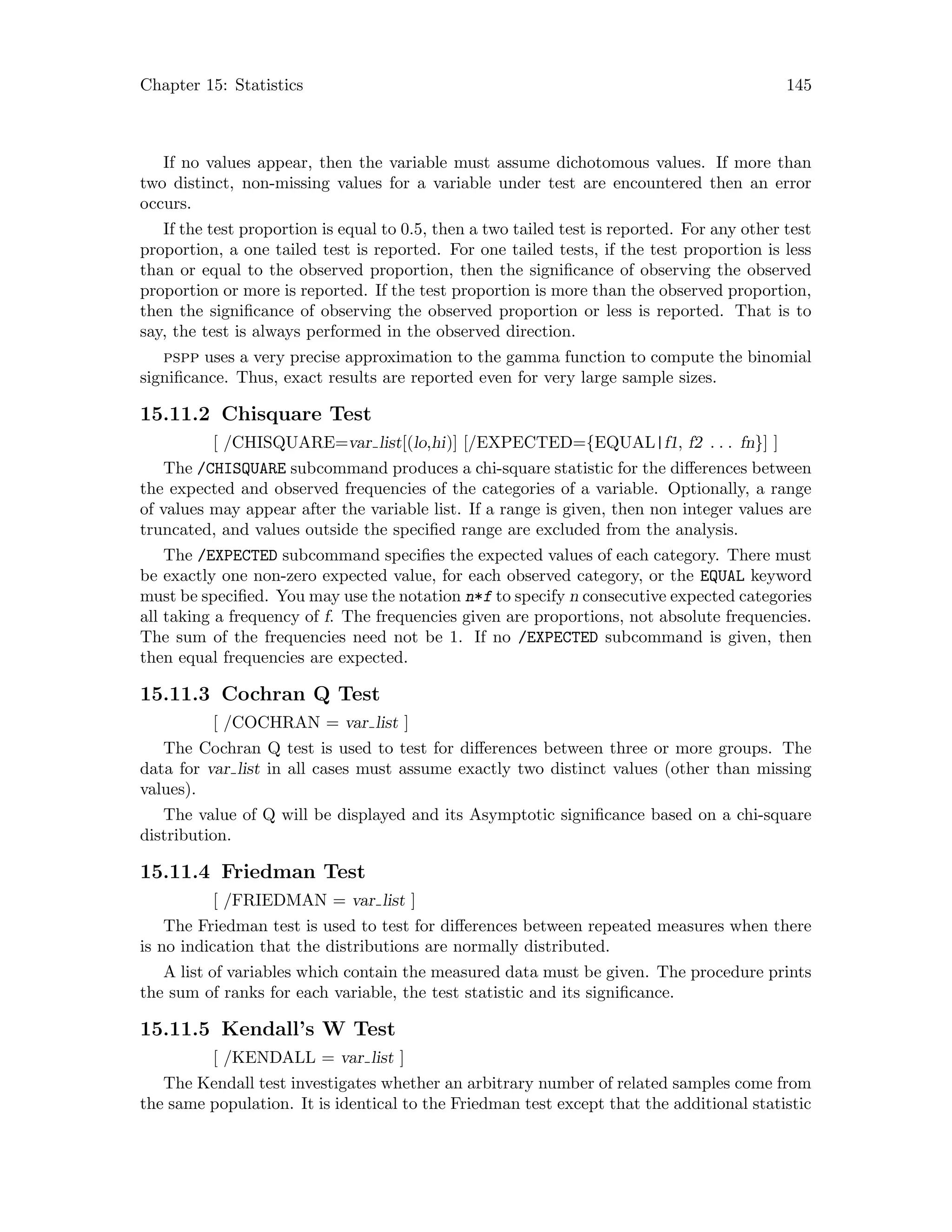 Chapter 15: Statistics 145
If no values appear, then the variable must assume dichotomous values. If more than
two distinct, non-missing values for a variable under test are encountered then an error
occurs.
If the test proportion is equal to 0.5, then a two tailed test is reported. For any other test
proportion, a one tailed test is reported. For one tailed tests, if the test proportion is less
than or equal to the observed proportion, then the significance of observing the observed
proportion or more is reported. If the test proportion is more than the observed proportion,
then the significance of observing the observed proportion or less is reported. That is to
say, the test is always performed in the observed direction.
pspp uses a very precise approximation to the gamma function to compute the binomial
significance. Thus, exact results are reported even for very large sample sizes.
15.11.2 Chisquare Test
[ /CHISQUARE=var list[(lo,hi)] [/EXPECTED={EQUAL|f1, f2 . . . fn}] ]
The /CHISQUARE subcommand produces a chi-square statistic for the differences between
the expected and observed frequencies of the categories of a variable. Optionally, a range
of values may appear after the variable list. If a range is given, then non integer values are
truncated, and values outside the specified range are excluded from the analysis.
The /EXPECTED subcommand specifies the expected values of each category. There must
be exactly one non-zero expected value, for each observed category, or the EQUAL keyword
must be specified. You may use the notation n*f to specify n consecutive expected categories
all taking a frequency of f. The frequencies given are proportions, not absolute frequencies.
The sum of the frequencies need not be 1. If no /EXPECTED subcommand is given, then
then equal frequencies are expected.
15.11.3 Cochran Q Test
[ /COCHRAN = var list ]
The Cochran Q test is used to test for differences between three or more groups. The
data for var list in all cases must assume exactly two distinct values (other than missing
values).
The value of Q will be displayed and its Asymptotic significance based on a chi-square
distribution.
15.11.4 Friedman Test
[ /FRIEDMAN = var list ]
The Friedman test is used to test for differences between repeated measures when there
is no indication that the distributions are normally distributed.
A list of variables which contain the measured data must be given. The procedure prints
the sum of ranks for each variable, the test statistic and its significance.
15.11.5 Kendall’s W Test
[ /KENDALL = var list ]
The Kendall test investigates whether an arbitrary number of related samples come from
the same population. It is identical to the Friedman test except that the additional statistic
 