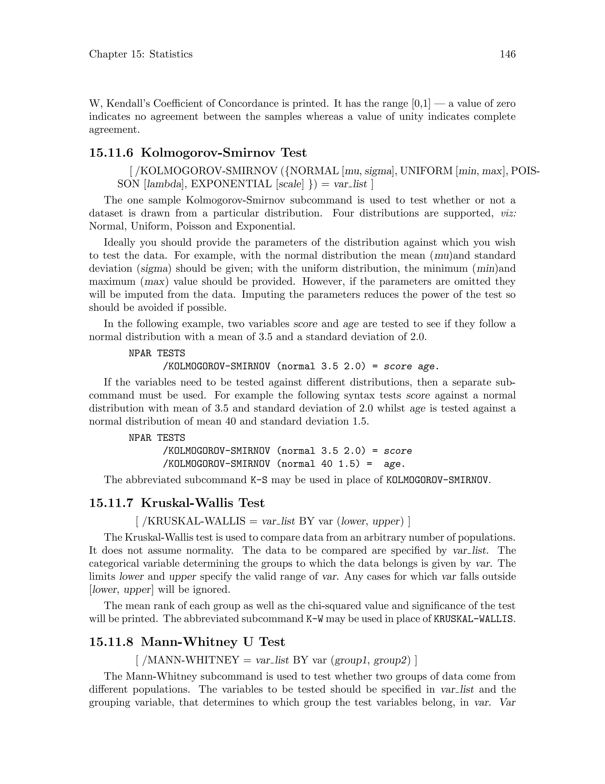 Chapter 15: Statistics 146
W, Kendall’s Coefficient of Concordance is printed. It has the range [0,1] — a value of zero
indicates no agreement between the samples whereas a value of unity indicates complete
agreement.
15.11.6 Kolmogorov-Smirnov Test
[ /KOLMOGOROV-SMIRNOV ({NORMAL [mu, sigma], UNIFORM [min, max], POIS-
SON [lambda], EXPONENTIAL [scale] }) = var list ]
The one sample Kolmogorov-Smirnov subcommand is used to test whether or not a
dataset is drawn from a particular distribution. Four distributions are supported, viz:
Normal, Uniform, Poisson and Exponential.
Ideally you should provide the parameters of the distribution against which you wish
to test the data. For example, with the normal distribution the mean (mu)and standard
deviation (sigma) should be given; with the uniform distribution, the minimum (min)and
maximum (max) value should be provided. However, if the parameters are omitted they
will be imputed from the data. Imputing the parameters reduces the power of the test so
should be avoided if possible.
In the following example, two variables score and age are tested to see if they follow a
normal distribution with a mean of 3.5 and a standard deviation of 2.0.
NPAR TESTS
/KOLMOGOROV-SMIRNOV (normal 3.5 2.0) = score age.
If the variables need to be tested against different distributions, then a separate sub-
command must be used. For example the following syntax tests score against a normal
distribution with mean of 3.5 and standard deviation of 2.0 whilst age is tested against a
normal distribution of mean 40 and standard deviation 1.5.
NPAR TESTS
/KOLMOGOROV-SMIRNOV (normal 3.5 2.0) = score
/KOLMOGOROV-SMIRNOV (normal 40 1.5) = age.
The abbreviated subcommand K-S may be used in place of KOLMOGOROV-SMIRNOV.
15.11.7 Kruskal-Wallis Test
[ /KRUSKAL-WALLIS = var list BY var (lower, upper) ]
The Kruskal-Wallis test is used to compare data from an arbitrary number of populations.
It does not assume normality. The data to be compared are specified by var list. The
categorical variable determining the groups to which the data belongs is given by var. The
limits lower and upper specify the valid range of var. Any cases for which var falls outside
[lower, upper] will be ignored.
The mean rank of each group as well as the chi-squared value and significance of the test
will be printed. The abbreviated subcommand K-W may be used in place of KRUSKAL-WALLIS.
15.11.8 Mann-Whitney U Test
[ /MANN-WHITNEY = var list BY var (group1, group2) ]
The Mann-Whitney subcommand is used to test whether two groups of data come from
different populations. The variables to be tested should be specified in var list and the
grouping variable, that determines to which group the test variables belong, in var. Var
 