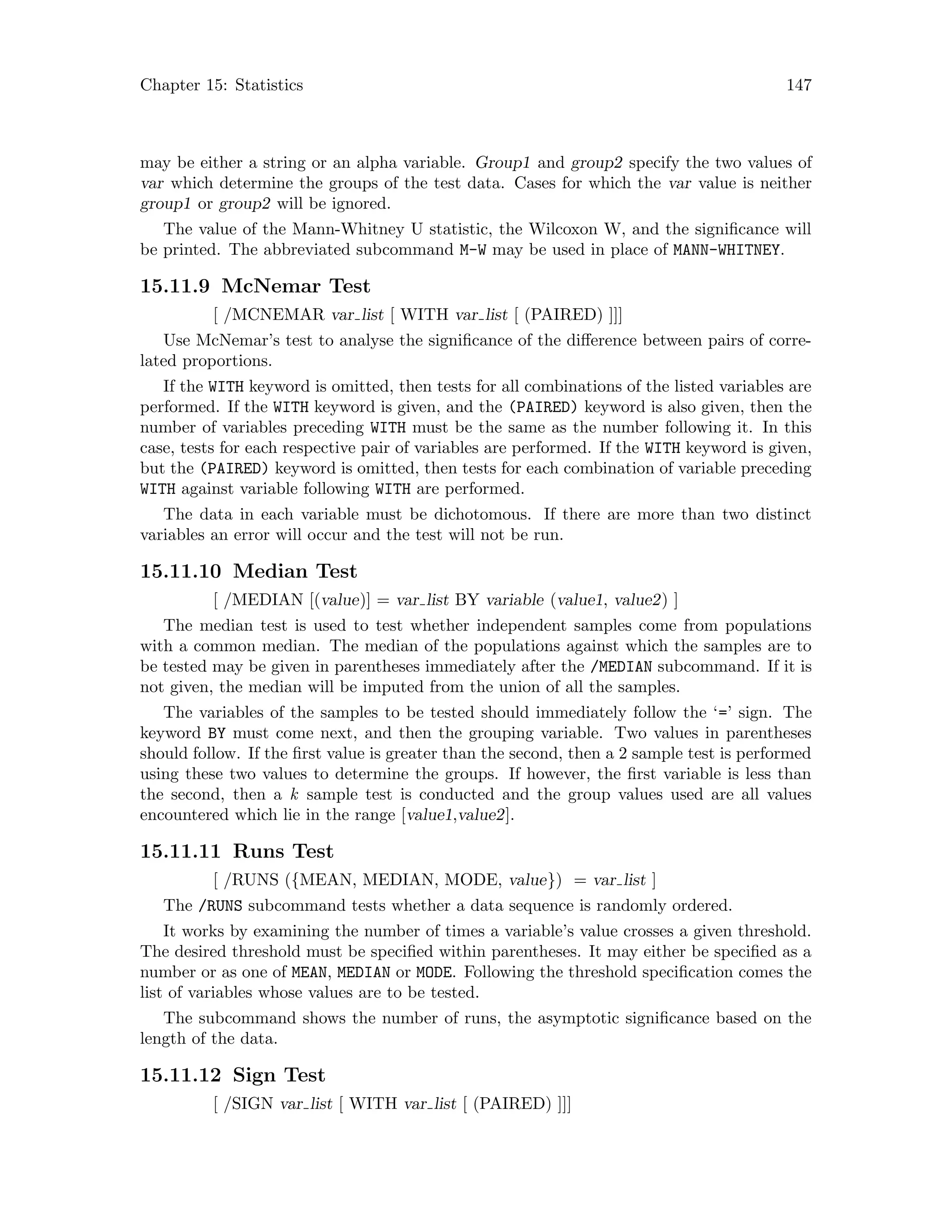 Chapter 15: Statistics 147
may be either a string or an alpha variable. Group1 and group2 specify the two values of
var which determine the groups of the test data. Cases for which the var value is neither
group1 or group2 will be ignored.
The value of the Mann-Whitney U statistic, the Wilcoxon W, and the significance will
be printed. The abbreviated subcommand M-W may be used in place of MANN-WHITNEY.
15.11.9 McNemar Test
[ /MCNEMAR var list [ WITH var list [ (PAIRED) ]]]
Use McNemar’s test to analyse the significance of the difference between pairs of corre-
lated proportions.
If the WITH keyword is omitted, then tests for all combinations of the listed variables are
performed. If the WITH keyword is given, and the (PAIRED) keyword is also given, then the
number of variables preceding WITH must be the same as the number following it. In this
case, tests for each respective pair of variables are performed. If the WITH keyword is given,
but the (PAIRED) keyword is omitted, then tests for each combination of variable preceding
WITH against variable following WITH are performed.
The data in each variable must be dichotomous. If there are more than two distinct
variables an error will occur and the test will not be run.
15.11.10 Median Test
[ /MEDIAN [(value)] = var list BY variable (value1, value2) ]
The median test is used to test whether independent samples come from populations
with a common median. The median of the populations against which the samples are to
be tested may be given in parentheses immediately after the /MEDIAN subcommand. If it is
not given, the median will be imputed from the union of all the samples.
The variables of the samples to be tested should immediately follow the ‘=’ sign. The
keyword BY must come next, and then the grouping variable. Two values in parentheses
should follow. If the first value is greater than the second, then a 2 sample test is performed
using these two values to determine the groups. If however, the first variable is less than
the second, then a k sample test is conducted and the group values used are all values
encountered which lie in the range [value1,value2].
15.11.11 Runs Test
[ /RUNS ({MEAN, MEDIAN, MODE, value}) = var list ]
The /RUNS subcommand tests whether a data sequence is randomly ordered.
It works by examining the number of times a variable’s value crosses a given threshold.
The desired threshold must be specified within parentheses. It may either be specified as a
number or as one of MEAN, MEDIAN or MODE. Following the threshold specification comes the
list of variables whose values are to be tested.
The subcommand shows the number of runs, the asymptotic significance based on the
length of the data.
15.11.12 Sign Test
[ /SIGN var list [ WITH var list [ (PAIRED) ]]]
 