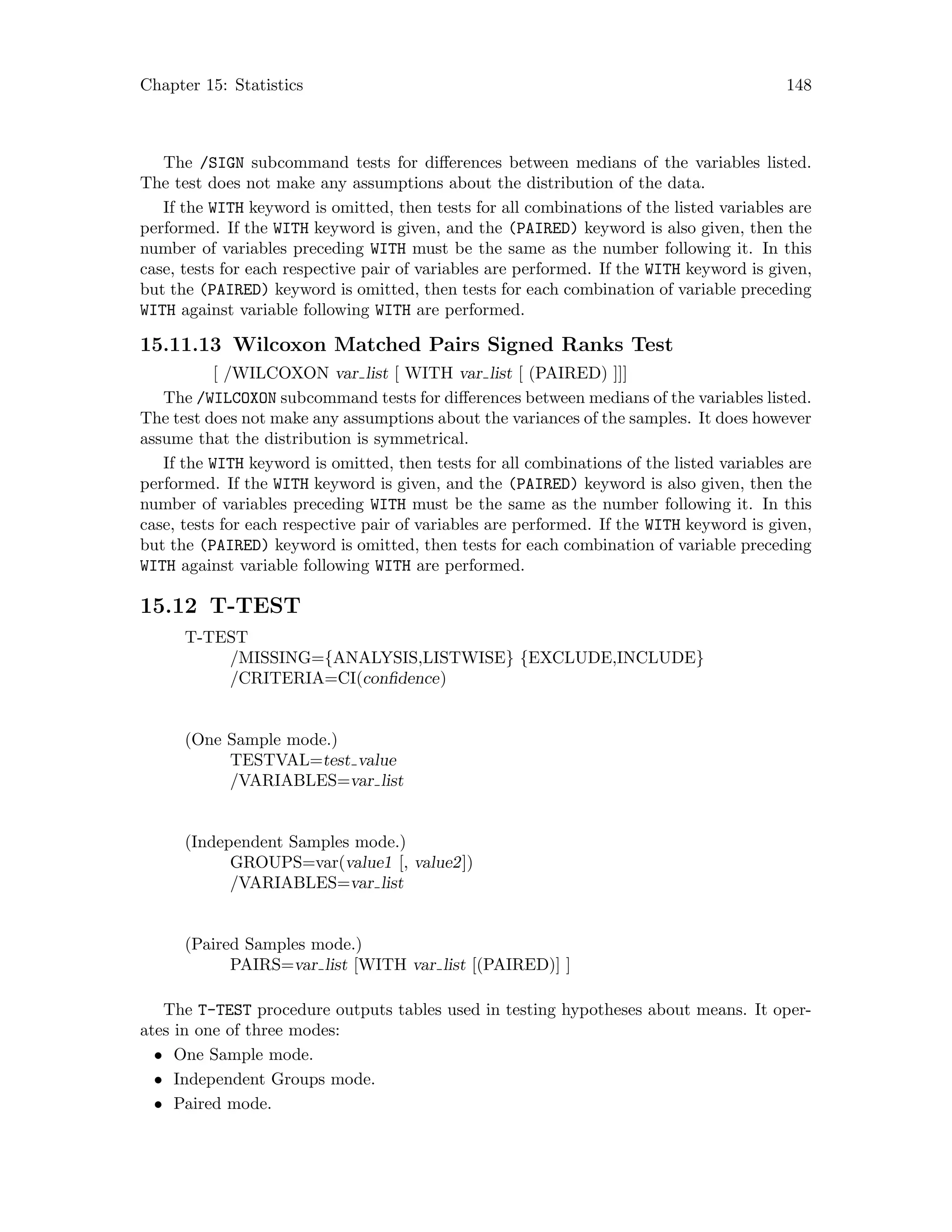 Chapter 15: Statistics 148
The /SIGN subcommand tests for differences between medians of the variables listed.
The test does not make any assumptions about the distribution of the data.
If the WITH keyword is omitted, then tests for all combinations of the listed variables are
performed. If the WITH keyword is given, and the (PAIRED) keyword is also given, then the
number of variables preceding WITH must be the same as the number following it. In this
case, tests for each respective pair of variables are performed. If the WITH keyword is given,
but the (PAIRED) keyword is omitted, then tests for each combination of variable preceding
WITH against variable following WITH are performed.
15.11.13 Wilcoxon Matched Pairs Signed Ranks Test
[ /WILCOXON var list [ WITH var list [ (PAIRED) ]]]
The /WILCOXON subcommand tests for differences between medians of the variables listed.
The test does not make any assumptions about the variances of the samples. It does however
assume that the distribution is symmetrical.
If the WITH keyword is omitted, then tests for all combinations of the listed variables are
performed. If the WITH keyword is given, and the (PAIRED) keyword is also given, then the
number of variables preceding WITH must be the same as the number following it. In this
case, tests for each respective pair of variables are performed. If the WITH keyword is given,
but the (PAIRED) keyword is omitted, then tests for each combination of variable preceding
WITH against variable following WITH are performed.
15.12 T-TEST
T-TEST
/MISSING={ANALYSIS,LISTWISE} {EXCLUDE,INCLUDE}
/CRITERIA=CI(confidence)
(One Sample mode.)
TESTVAL=test value
/VARIABLES=var list
(Independent Samples mode.)
GROUPS=var(value1 [, value2])
/VARIABLES=var list
(Paired Samples mode.)
PAIRS=var list [WITH var list [(PAIRED)] ]
The T-TEST procedure outputs tables used in testing hypotheses about means. It oper-
ates in one of three modes:
• One Sample mode.
• Independent Groups mode.
• Paired mode.
 