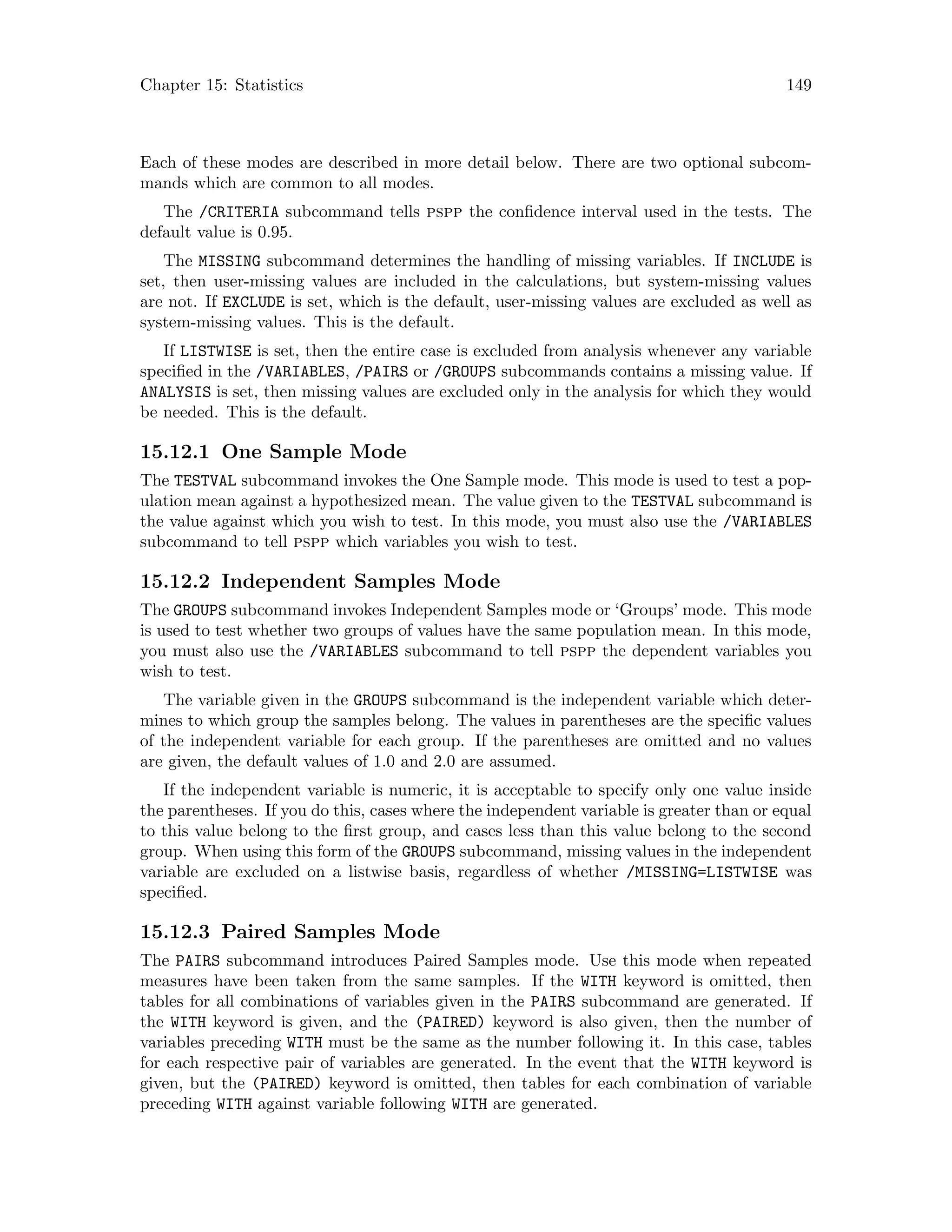 Chapter 15: Statistics 149
Each of these modes are described in more detail below. There are two optional subcom-
mands which are common to all modes.
The /CRITERIA subcommand tells pspp the confidence interval used in the tests. The
default value is 0.95.
The MISSING subcommand determines the handling of missing variables. If INCLUDE is
set, then user-missing values are included in the calculations, but system-missing values
are not. If EXCLUDE is set, which is the default, user-missing values are excluded as well as
system-missing values. This is the default.
If LISTWISE is set, then the entire case is excluded from analysis whenever any variable
specified in the /VARIABLES, /PAIRS or /GROUPS subcommands contains a missing value. If
ANALYSIS is set, then missing values are excluded only in the analysis for which they would
be needed. This is the default.
15.12.1 One Sample Mode
The TESTVAL subcommand invokes the One Sample mode. This mode is used to test a pop-
ulation mean against a hypothesized mean. The value given to the TESTVAL subcommand is
the value against which you wish to test. In this mode, you must also use the /VARIABLES
subcommand to tell pspp which variables you wish to test.
15.12.2 Independent Samples Mode
The GROUPS subcommand invokes Independent Samples mode or ‘Groups’ mode. This mode
is used to test whether two groups of values have the same population mean. In this mode,
you must also use the /VARIABLES subcommand to tell pspp the dependent variables you
wish to test.
The variable given in the GROUPS subcommand is the independent variable which deter-
mines to which group the samples belong. The values in parentheses are the specific values
of the independent variable for each group. If the parentheses are omitted and no values
are given, the default values of 1.0 and 2.0 are assumed.
If the independent variable is numeric, it is acceptable to specify only one value inside
the parentheses. If you do this, cases where the independent variable is greater than or equal
to this value belong to the first group, and cases less than this value belong to the second
group. When using this form of the GROUPS subcommand, missing values in the independent
variable are excluded on a listwise basis, regardless of whether /MISSING=LISTWISE was
specified.
15.12.3 Paired Samples Mode
The PAIRS subcommand introduces Paired Samples mode. Use this mode when repeated
measures have been taken from the same samples. If the WITH keyword is omitted, then
tables for all combinations of variables given in the PAIRS subcommand are generated. If
the WITH keyword is given, and the (PAIRED) keyword is also given, then the number of
variables preceding WITH must be the same as the number following it. In this case, tables
for each respective pair of variables are generated. In the event that the WITH keyword is
given, but the (PAIRED) keyword is omitted, then tables for each combination of variable
preceding WITH against variable following WITH are generated.
 