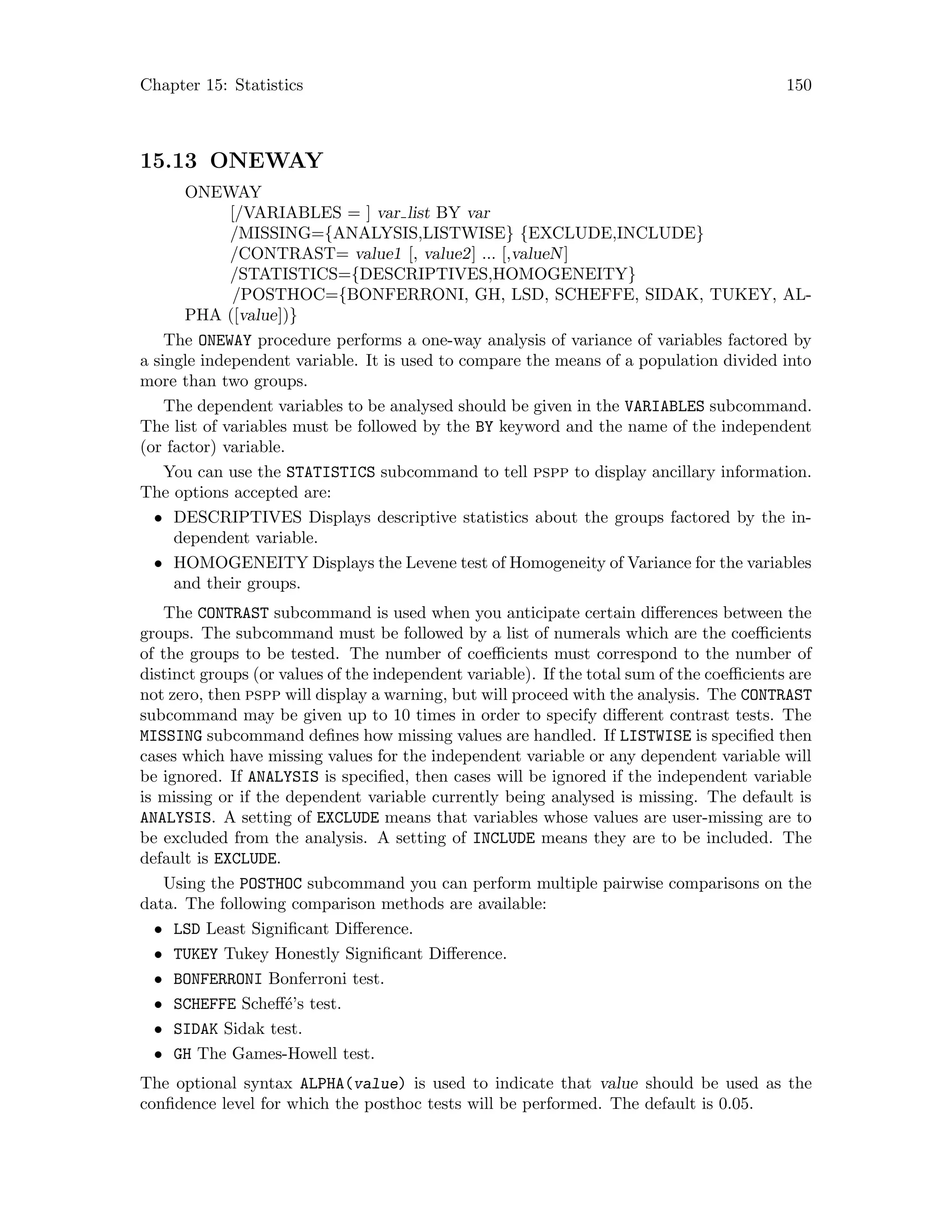 Chapter 15: Statistics 150
15.13 ONEWAY
ONEWAY
[/VARIABLES = ] var list BY var
/MISSING={ANALYSIS,LISTWISE} {EXCLUDE,INCLUDE}
/CONTRAST= value1 [, value2] ... [,valueN]
/STATISTICS={DESCRIPTIVES,HOMOGENEITY}
/POSTHOC={BONFERRONI, GH, LSD, SCHEFFE, SIDAK, TUKEY, AL-
PHA ([value])}
The ONEWAY procedure performs a one-way analysis of variance of variables factored by
a single independent variable. It is used to compare the means of a population divided into
more than two groups.
The dependent variables to be analysed should be given in the VARIABLES subcommand.
The list of variables must be followed by the BY keyword and the name of the independent
(or factor) variable.
You can use the STATISTICS subcommand to tell pspp to display ancillary information.
The options accepted are:
• DESCRIPTIVES Displays descriptive statistics about the groups factored by the in-
dependent variable.
• HOMOGENEITY Displays the Levene test of Homogeneity of Variance for the variables
and their groups.
The CONTRAST subcommand is used when you anticipate certain differences between the
groups. The subcommand must be followed by a list of numerals which are the coefficients
of the groups to be tested. The number of coefficients must correspond to the number of
distinct groups (or values of the independent variable). If the total sum of the coefficients are
not zero, then pspp will display a warning, but will proceed with the analysis. The CONTRAST
subcommand may be given up to 10 times in order to specify different contrast tests. The
MISSING subcommand defines how missing values are handled. If LISTWISE is specified then
cases which have missing values for the independent variable or any dependent variable will
be ignored. If ANALYSIS is specified, then cases will be ignored if the independent variable
is missing or if the dependent variable currently being analysed is missing. The default is
ANALYSIS. A setting of EXCLUDE means that variables whose values are user-missing are to
be excluded from the analysis. A setting of INCLUDE means they are to be included. The
default is EXCLUDE.
Using the POSTHOC subcommand you can perform multiple pairwise comparisons on the
data. The following comparison methods are available:
• LSD Least Significant Difference.
• TUKEY Tukey Honestly Significant Difference.
• BONFERRONI Bonferroni test.
• SCHEFFE Scheff´e’s test.
• SIDAK Sidak test.
• GH The Games-Howell test.
The optional syntax ALPHA(value) is used to indicate that value should be used as the
confidence level for which the posthoc tests will be performed. The default is 0.05.
 