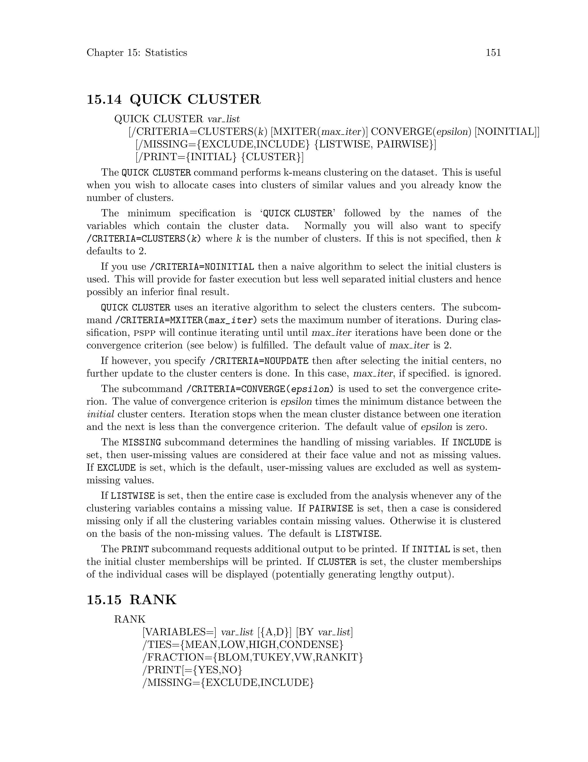 Chapter 15: Statistics 151
15.14 QUICK CLUSTER
QUICK CLUSTER var list
[/CRITERIA=CLUSTERS(k) [MXITER(max iter)] CONVERGE(epsilon) [NOINITIAL]]
[/MISSING={EXCLUDE,INCLUDE} {LISTWISE, PAIRWISE}]
[/PRINT={INITIAL} {CLUSTER}]
The QUICK CLUSTER command performs k-means clustering on the dataset. This is useful
when you wish to allocate cases into clusters of similar values and you already know the
number of clusters.
The minimum specification is ‘QUICK CLUSTER’ followed by the names of the
variables which contain the cluster data. Normally you will also want to specify
/CRITERIA=CLUSTERS(k) where k is the number of clusters. If this is not specified, then k
defaults to 2.
If you use /CRITERIA=NOINITIAL then a naive algorithm to select the initial clusters is
used. This will provide for faster execution but less well separated initial clusters and hence
possibly an inferior final result.
QUICK CLUSTER uses an iterative algorithm to select the clusters centers. The subcom-
mand /CRITERIA=MXITER(max_iter) sets the maximum number of iterations. During clas-
sification, pspp will continue iterating until until max iter iterations have been done or the
convergence criterion (see below) is fulfilled. The default value of max iter is 2.
If however, you specify /CRITERIA=NOUPDATE then after selecting the initial centers, no
further update to the cluster centers is done. In this case, max iter, if specified. is ignored.
The subcommand /CRITERIA=CONVERGE(epsilon) is used to set the convergence crite-
rion. The value of convergence criterion is epsilon times the minimum distance between the
initial cluster centers. Iteration stops when the mean cluster distance between one iteration
and the next is less than the convergence criterion. The default value of epsilon is zero.
The MISSING subcommand determines the handling of missing variables. If INCLUDE is
set, then user-missing values are considered at their face value and not as missing values.
If EXCLUDE is set, which is the default, user-missing values are excluded as well as system-
missing values.
If LISTWISE is set, then the entire case is excluded from the analysis whenever any of the
clustering variables contains a missing value. If PAIRWISE is set, then a case is considered
missing only if all the clustering variables contain missing values. Otherwise it is clustered
on the basis of the non-missing values. The default is LISTWISE.
The PRINT subcommand requests additional output to be printed. If INITIAL is set, then
the initial cluster memberships will be printed. If CLUSTER is set, the cluster memberships
of the individual cases will be displayed (potentially generating lengthy output).
15.15 RANK
RANK
[VARIABLES=] var list [{A,D}] [BY var list]
/TIES={MEAN,LOW,HIGH,CONDENSE}
/FRACTION={BLOM,TUKEY,VW,RANKIT}
/PRINT[={YES,NO}
/MISSING={EXCLUDE,INCLUDE}
 