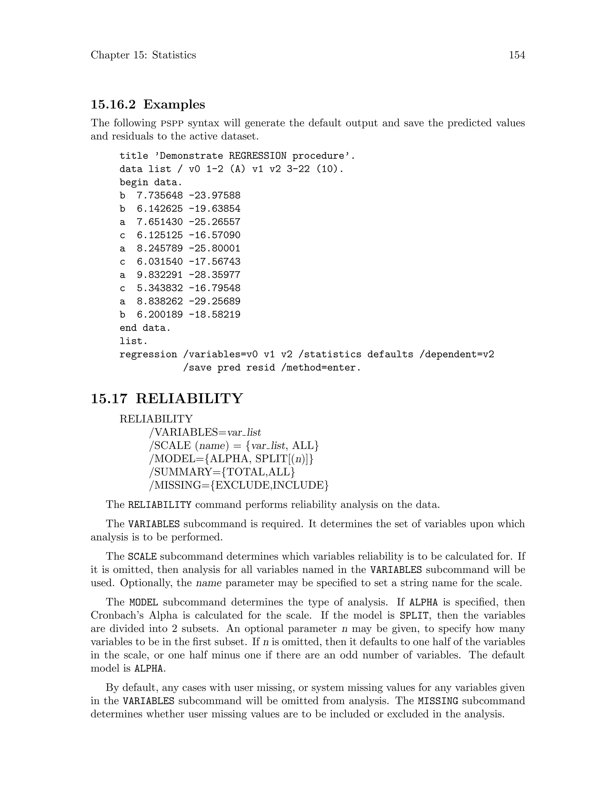 Chapter 15: Statistics 154
15.16.2 Examples
The following pspp syntax will generate the default output and save the predicted values
and residuals to the active dataset.
title ’Demonstrate REGRESSION procedure’.
data list / v0 1-2 (A) v1 v2 3-22 (10).
begin data.
b 7.735648 -23.97588
b 6.142625 -19.63854
a 7.651430 -25.26557
c 6.125125 -16.57090
a 8.245789 -25.80001
c 6.031540 -17.56743
a 9.832291 -28.35977
c 5.343832 -16.79548
a 8.838262 -29.25689
b 6.200189 -18.58219
end data.
list.
regression /variables=v0 v1 v2 /statistics defaults /dependent=v2
/save pred resid /method=enter.
15.17 RELIABILITY
RELIABILITY
/VARIABLES=var list
/SCALE (name) = {var list, ALL}
/MODEL={ALPHA, SPLIT[(n)]}
/SUMMARY={TOTAL,ALL}
/MISSING={EXCLUDE,INCLUDE}
The RELIABILITY command performs reliability analysis on the data.
The VARIABLES subcommand is required. It determines the set of variables upon which
analysis is to be performed.
The SCALE subcommand determines which variables reliability is to be calculated for. If
it is omitted, then analysis for all variables named in the VARIABLES subcommand will be
used. Optionally, the name parameter may be specified to set a string name for the scale.
The MODEL subcommand determines the type of analysis. If ALPHA is specified, then
Cronbach’s Alpha is calculated for the scale. If the model is SPLIT, then the variables
are divided into 2 subsets. An optional parameter n may be given, to specify how many
variables to be in the first subset. If n is omitted, then it defaults to one half of the variables
in the scale, or one half minus one if there are an odd number of variables. The default
model is ALPHA.
By default, any cases with user missing, or system missing values for any variables given
in the VARIABLES subcommand will be omitted from analysis. The MISSING subcommand
determines whether user missing values are to be included or excluded in the analysis.
 