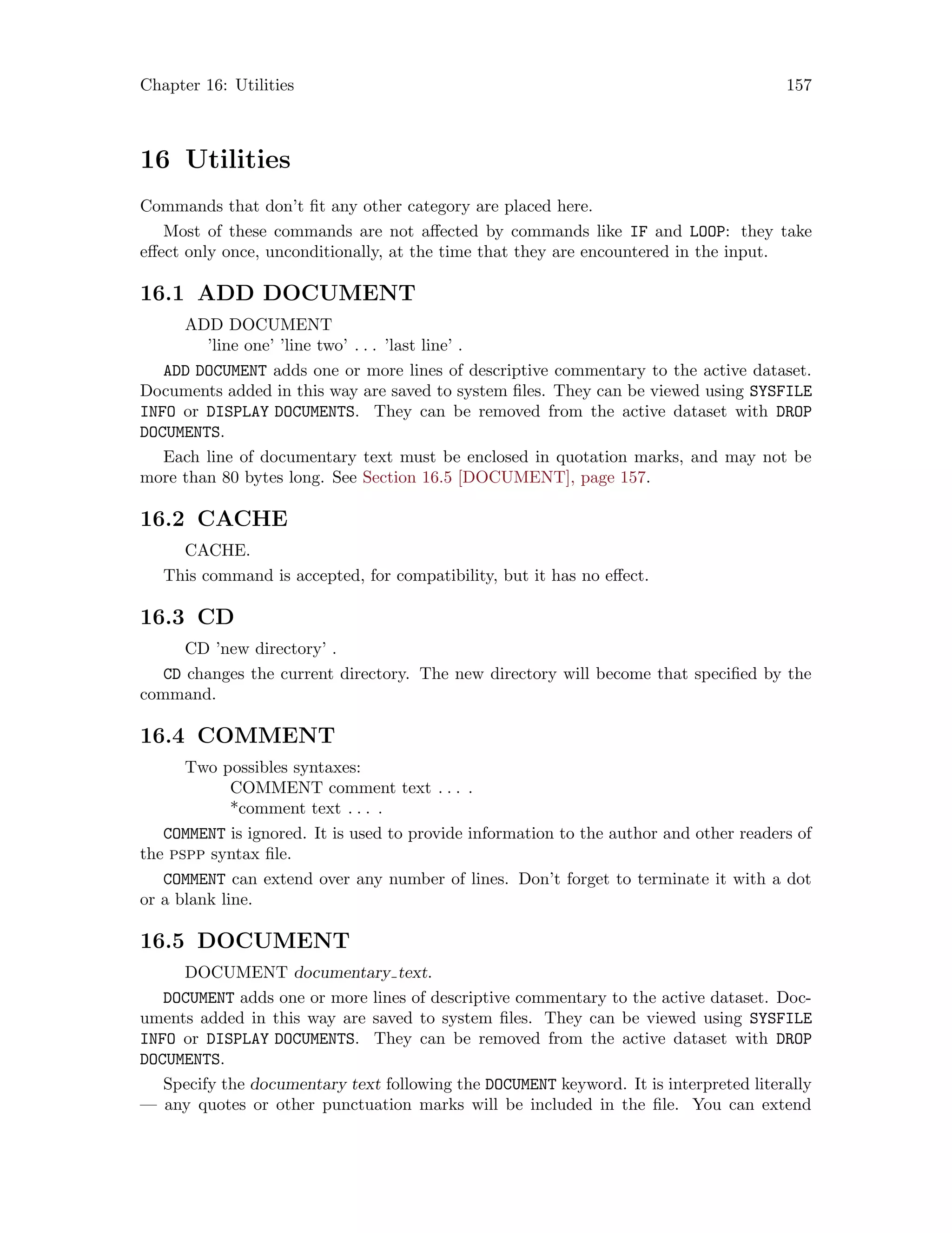Chapter 16: Utilities 157
16 Utilities
Commands that don’t fit any other category are placed here.
Most of these commands are not affected by commands like IF and LOOP: they take
effect only once, unconditionally, at the time that they are encountered in the input.
16.1 ADD DOCUMENT
ADD DOCUMENT
’line one’ ’line two’ . . . ’last line’ .
ADD DOCUMENT adds one or more lines of descriptive commentary to the active dataset.
Documents added in this way are saved to system files. They can be viewed using SYSFILE
INFO or DISPLAY DOCUMENTS. They can be removed from the active dataset with DROP
DOCUMENTS.
Each line of documentary text must be enclosed in quotation marks, and may not be
more than 80 bytes long. See Section 16.5 [DOCUMENT], page 157.
16.2 CACHE
CACHE.
This command is accepted, for compatibility, but it has no effect.
16.3 CD
CD ’new directory’ .
CD changes the current directory. The new directory will become that specified by the
command.
16.4 COMMENT
Two possibles syntaxes:
COMMENT comment text . . . .
*comment text . . . .
COMMENT is ignored. It is used to provide information to the author and other readers of
the pspp syntax file.
COMMENT can extend over any number of lines. Don’t forget to terminate it with a dot
or a blank line.
16.5 DOCUMENT
DOCUMENT documentary text.
DOCUMENT adds one or more lines of descriptive commentary to the active dataset. Doc-
uments added in this way are saved to system files. They can be viewed using SYSFILE
INFO or DISPLAY DOCUMENTS. They can be removed from the active dataset with DROP
DOCUMENTS.
Specify the documentary text following the DOCUMENT keyword. It is interpreted literally
— any quotes or other punctuation marks will be included in the file. You can extend
 