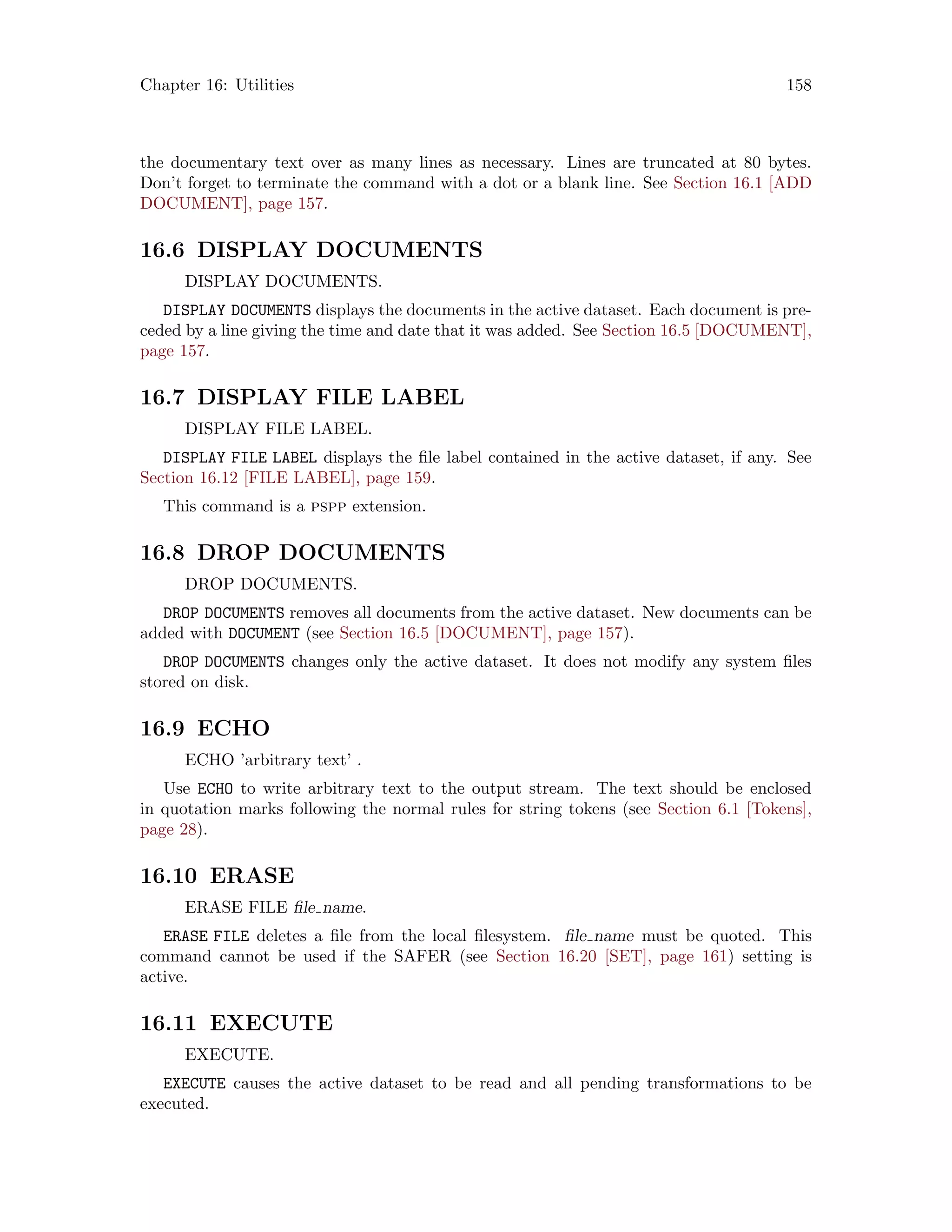 Chapter 16: Utilities 158
the documentary text over as many lines as necessary. Lines are truncated at 80 bytes.
Don’t forget to terminate the command with a dot or a blank line. See Section 16.1 [ADD
DOCUMENT], page 157.
16.6 DISPLAY DOCUMENTS
DISPLAY DOCUMENTS.
DISPLAY DOCUMENTS displays the documents in the active dataset. Each document is pre-
ceded by a line giving the time and date that it was added. See Section 16.5 [DOCUMENT],
page 157.
16.7 DISPLAY FILE LABEL
DISPLAY FILE LABEL.
DISPLAY FILE LABEL displays the file label contained in the active dataset, if any. See
Section 16.12 [FILE LABEL], page 159.
This command is a pspp extension.
16.8 DROP DOCUMENTS
DROP DOCUMENTS.
DROP DOCUMENTS removes all documents from the active dataset. New documents can be
added with DOCUMENT (see Section 16.5 [DOCUMENT], page 157).
DROP DOCUMENTS changes only the active dataset. It does not modify any system files
stored on disk.
16.9 ECHO
ECHO ’arbitrary text’ .
Use ECHO to write arbitrary text to the output stream. The text should be enclosed
in quotation marks following the normal rules for string tokens (see Section 6.1 [Tokens],
page 28).
16.10 ERASE
ERASE FILE file name.
ERASE FILE deletes a file from the local filesystem. file name must be quoted. This
command cannot be used if the SAFER (see Section 16.20 [SET], page 161) setting is
active.
16.11 EXECUTE
EXECUTE.
EXECUTE causes the active dataset to be read and all pending transformations to be
executed.
 