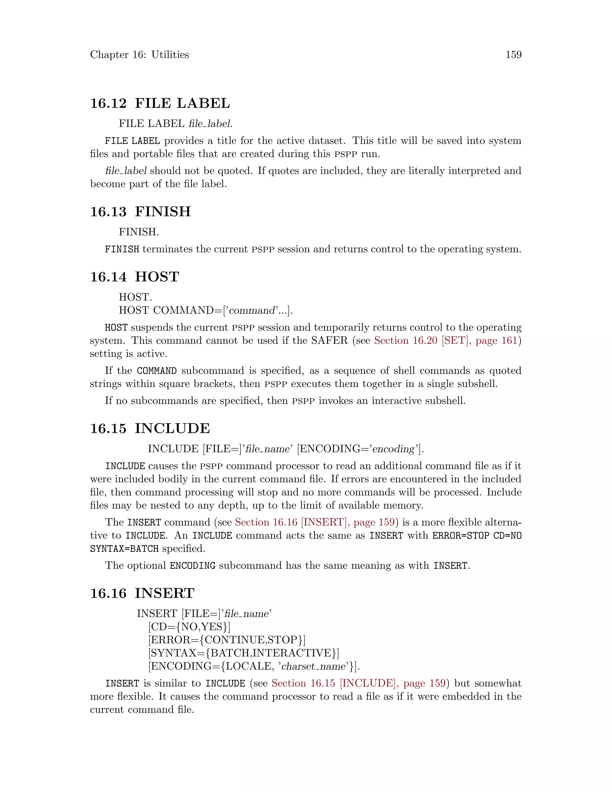 Chapter 16: Utilities 159
16.12 FILE LABEL
FILE LABEL file label.
FILE LABEL provides a title for the active dataset. This title will be saved into system
files and portable files that are created during this pspp run.
file label should not be quoted. If quotes are included, they are literally interpreted and
become part of the file label.
16.13 FINISH
FINISH.
FINISH terminates the current pspp session and returns control to the operating system.
16.14 HOST
HOST.
HOST COMMAND=[’command’...].
HOST suspends the current pspp session and temporarily returns control to the operating
system. This command cannot be used if the SAFER (see Section 16.20 [SET], page 161)
setting is active.
If the COMMAND subcommand is specified, as a sequence of shell commands as quoted
strings within square brackets, then pspp executes them together in a single subshell.
If no subcommands are specified, then pspp invokes an interactive subshell.
16.15 INCLUDE
INCLUDE [FILE=]’file name’ [ENCODING=’encoding’].
INCLUDE causes the pspp command processor to read an additional command file as if it
were included bodily in the current command file. If errors are encountered in the included
file, then command processing will stop and no more commands will be processed. Include
files may be nested to any depth, up to the limit of available memory.
The INSERT command (see Section 16.16 [INSERT], page 159) is a more flexible alterna-
tive to INCLUDE. An INCLUDE command acts the same as INSERT with ERROR=STOP CD=NO
SYNTAX=BATCH specified.
The optional ENCODING subcommand has the same meaning as with INSERT.
16.16 INSERT
INSERT [FILE=]’file name’
[CD={NO,YES}]
[ERROR={CONTINUE,STOP}]
[SYNTAX={BATCH,INTERACTIVE}]
[ENCODING={LOCALE, ’charset name’}].
INSERT is similar to INCLUDE (see Section 16.15 [INCLUDE], page 159) but somewhat
more flexible. It causes the command processor to read a file as if it were embedded in the
current command file.
 