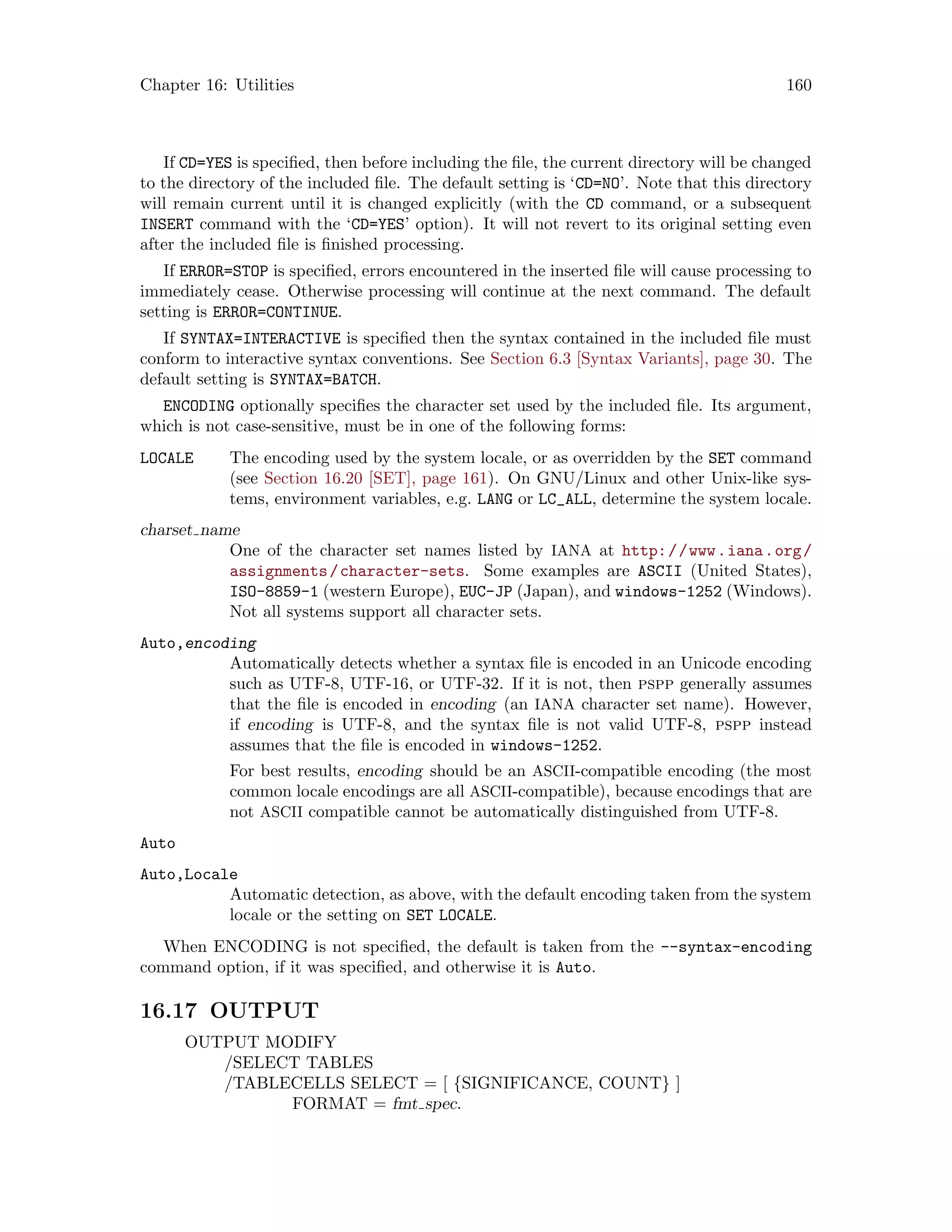 Chapter 16: Utilities 160
If CD=YES is specified, then before including the file, the current directory will be changed
to the directory of the included file. The default setting is ‘CD=NO’. Note that this directory
will remain current until it is changed explicitly (with the CD command, or a subsequent
INSERT command with the ‘CD=YES’ option). It will not revert to its original setting even
after the included file is finished processing.
If ERROR=STOP is specified, errors encountered in the inserted file will cause processing to
immediately cease. Otherwise processing will continue at the next command. The default
setting is ERROR=CONTINUE.
If SYNTAX=INTERACTIVE is specified then the syntax contained in the included file must
conform to interactive syntax conventions. See Section 6.3 [Syntax Variants], page 30. The
default setting is SYNTAX=BATCH.
ENCODING optionally specifies the character set used by the included file. Its argument,
which is not case-sensitive, must be in one of the following forms:
LOCALE The encoding used by the system locale, or as overridden by the SET command
(see Section 16.20 [SET], page 161). On GNU/Linux and other Unix-like sys-
tems, environment variables, e.g. LANG or LC_ALL, determine the system locale.
charset name
One of the character set names listed by IANA at http://www.iana.org/
assignments/character-sets. Some examples are ASCII (United States),
ISO-8859-1 (western Europe), EUC-JP (Japan), and windows-1252 (Windows).
Not all systems support all character sets.
Auto,encoding
Automatically detects whether a syntax file is encoded in an Unicode encoding
such as UTF-8, UTF-16, or UTF-32. If it is not, then pspp generally assumes
that the file is encoded in encoding (an IANA character set name). However,
if encoding is UTF-8, and the syntax file is not valid UTF-8, pspp instead
assumes that the file is encoded in windows-1252.
For best results, encoding should be an ASCII-compatible encoding (the most
common locale encodings are all ASCII-compatible), because encodings that are
not ASCII compatible cannot be automatically distinguished from UTF-8.
Auto
Auto,Locale
Automatic detection, as above, with the default encoding taken from the system
locale or the setting on SET LOCALE.
When ENCODING is not specified, the default is taken from the --syntax-encoding
command option, if it was specified, and otherwise it is Auto.
16.17 OUTPUT
OUTPUT MODIFY
/SELECT TABLES
/TABLECELLS SELECT = [ {SIGNIFICANCE, COUNT} ]
FORMAT = fmt spec.
 
