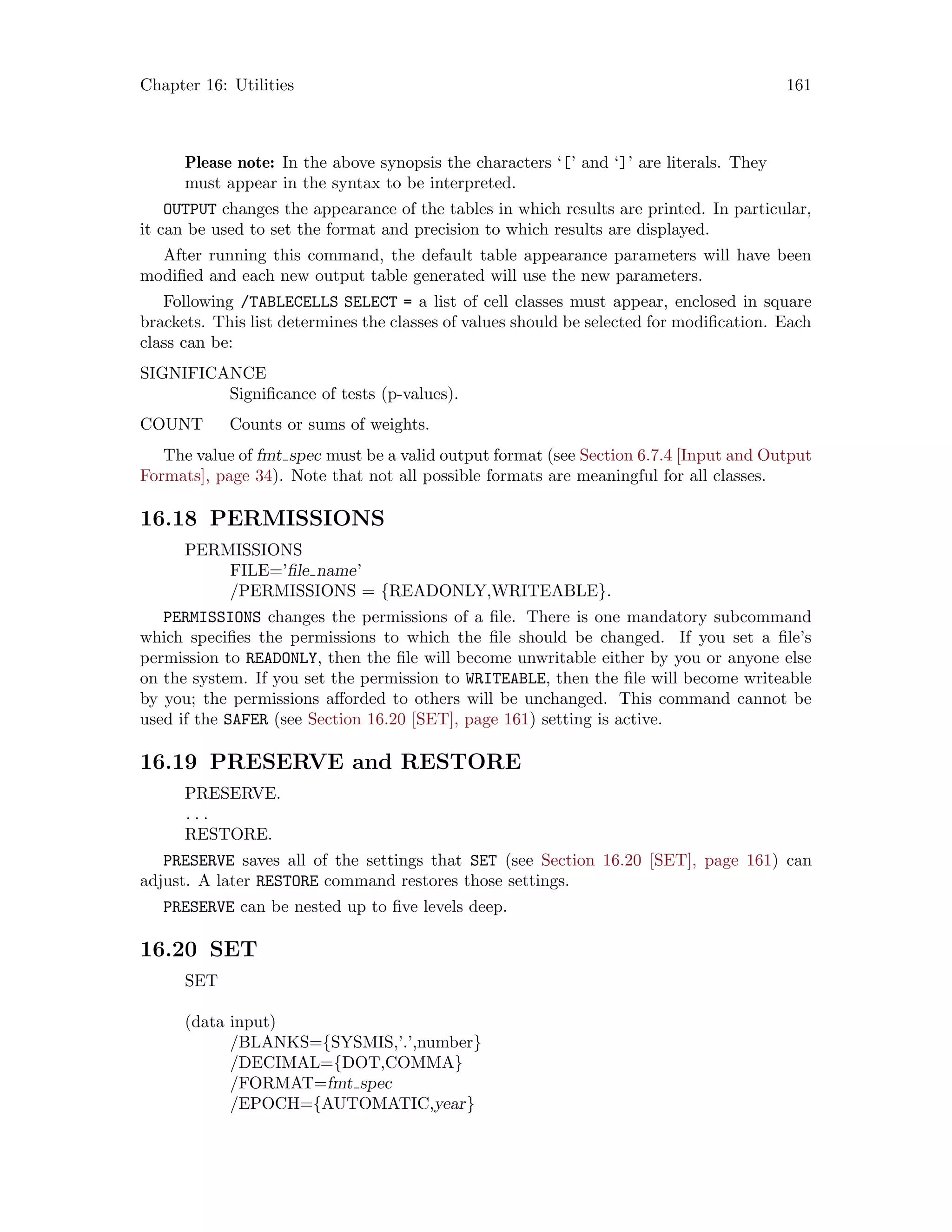 Chapter 16: Utilities 161
Please note: In the above synopsis the characters ‘[’ and ‘]’ are literals. They
must appear in the syntax to be interpreted.
OUTPUT changes the appearance of the tables in which results are printed. In particular,
it can be used to set the format and precision to which results are displayed.
After running this command, the default table appearance parameters will have been
modified and each new output table generated will use the new parameters.
Following /TABLECELLS SELECT = a list of cell classes must appear, enclosed in square
brackets. This list determines the classes of values should be selected for modification. Each
class can be:
SIGNIFICANCE
Significance of tests (p-values).
COUNT Counts or sums of weights.
The value of fmt spec must be a valid output format (see Section 6.7.4 [Input and Output
Formats], page 34). Note that not all possible formats are meaningful for all classes.
16.18 PERMISSIONS
PERMISSIONS
FILE=’file name’
/PERMISSIONS = {READONLY,WRITEABLE}.
PERMISSIONS changes the permissions of a file. There is one mandatory subcommand
which specifies the permissions to which the file should be changed. If you set a file’s
permission to READONLY, then the file will become unwritable either by you or anyone else
on the system. If you set the permission to WRITEABLE, then the file will become writeable
by you; the permissions afforded to others will be unchanged. This command cannot be
used if the SAFER (see Section 16.20 [SET], page 161) setting is active.
16.19 PRESERVE and RESTORE
PRESERVE.
. . .
RESTORE.
PRESERVE saves all of the settings that SET (see Section 16.20 [SET], page 161) can
adjust. A later RESTORE command restores those settings.
PRESERVE can be nested up to five levels deep.
16.20 SET
SET
(data input)
/BLANKS={SYSMIS,’.’,number}
/DECIMAL={DOT,COMMA}
/FORMAT=fmt spec
/EPOCH={AUTOMATIC,year}
 