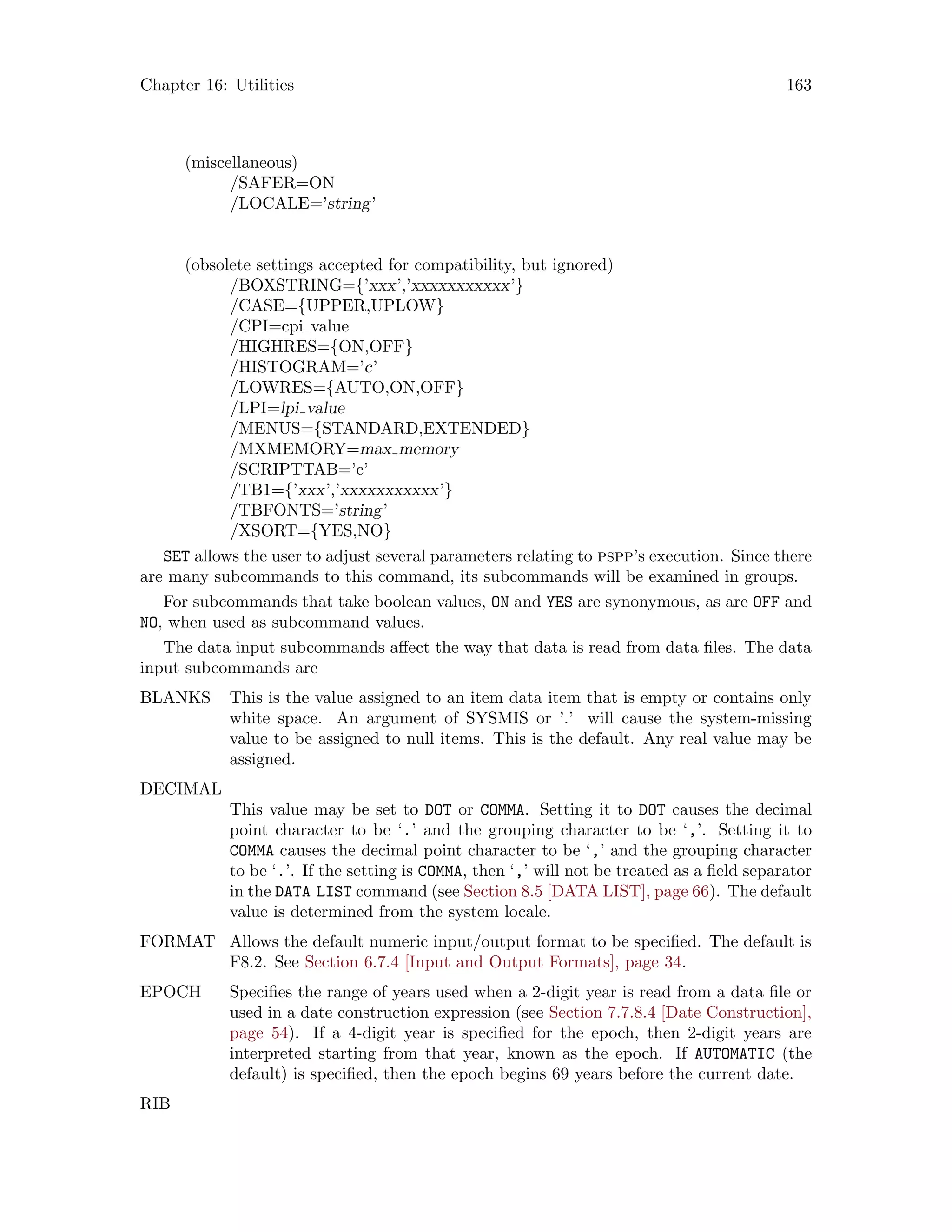 Chapter 16: Utilities 163
(miscellaneous)
/SAFER=ON
/LOCALE=’string’
(obsolete settings accepted for compatibility, but ignored)
/BOXSTRING={’xxx’,’xxxxxxxxxxx’}
/CASE={UPPER,UPLOW}
/CPI=cpi value
/HIGHRES={ON,OFF}
/HISTOGRAM=’c’
/LOWRES={AUTO,ON,OFF}
/LPI=lpi value
/MENUS={STANDARD,EXTENDED}
/MXMEMORY=max memory
/SCRIPTTAB=’c’
/TB1={’xxx’,’xxxxxxxxxxx’}
/TBFONTS=’string’
/XSORT={YES,NO}
SET allows the user to adjust several parameters relating to pspp’s execution. Since there
are many subcommands to this command, its subcommands will be examined in groups.
For subcommands that take boolean values, ON and YES are synonymous, as are OFF and
NO, when used as subcommand values.
The data input subcommands affect the way that data is read from data files. The data
input subcommands are
BLANKS This is the value assigned to an item data item that is empty or contains only
white space. An argument of SYSMIS or ’.’ will cause the system-missing
value to be assigned to null items. This is the default. Any real value may be
assigned.
DECIMAL
This value may be set to DOT or COMMA. Setting it to DOT causes the decimal
point character to be ‘.’ and the grouping character to be ‘,’. Setting it to
COMMA causes the decimal point character to be ‘,’ and the grouping character
to be ‘.’. If the setting is COMMA, then ‘,’ will not be treated as a field separator
in the DATA LIST command (see Section 8.5 [DATA LIST], page 66). The default
value is determined from the system locale.
FORMAT Allows the default numeric input/output format to be specified. The default is
F8.2. See Section 6.7.4 [Input and Output Formats], page 34.
EPOCH Specifies the range of years used when a 2-digit year is read from a data file or
used in a date construction expression (see Section 7.7.8.4 [Date Construction],
page 54). If a 4-digit year is specified for the epoch, then 2-digit years are
interpreted starting from that year, known as the epoch. If AUTOMATIC (the
default) is specified, then the epoch begins 69 years before the current date.
RIB
 