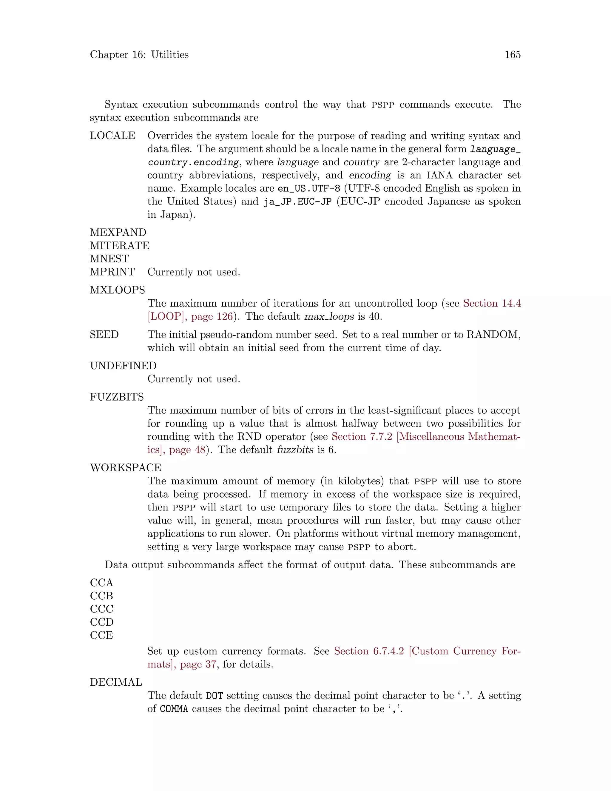 Chapter 16: Utilities 165
Syntax execution subcommands control the way that pspp commands execute. The
syntax execution subcommands are
LOCALE Overrides the system locale for the purpose of reading and writing syntax and
data files. The argument should be a locale name in the general form language_
country.encoding, where language and country are 2-character language and
country abbreviations, respectively, and encoding is an IANA character set
name. Example locales are en_US.UTF-8 (UTF-8 encoded English as spoken in
the United States) and ja_JP.EUC-JP (EUC-JP encoded Japanese as spoken
in Japan).
MEXPAND
MITERATE
MNEST
MPRINT Currently not used.
MXLOOPS
The maximum number of iterations for an uncontrolled loop (see Section 14.4
[LOOP], page 126). The default max loops is 40.
SEED The initial pseudo-random number seed. Set to a real number or to RANDOM,
which will obtain an initial seed from the current time of day.
UNDEFINED
Currently not used.
FUZZBITS
The maximum number of bits of errors in the least-significant places to accept
for rounding up a value that is almost halfway between two possibilities for
rounding with the RND operator (see Section 7.7.2 [Miscellaneous Mathemat-
ics], page 48). The default fuzzbits is 6.
WORKSPACE
The maximum amount of memory (in kilobytes) that pspp will use to store
data being processed. If memory in excess of the workspace size is required,
then pspp will start to use temporary files to store the data. Setting a higher
value will, in general, mean procedures will run faster, but may cause other
applications to run slower. On platforms without virtual memory management,
setting a very large workspace may cause pspp to abort.
Data output subcommands affect the format of output data. These subcommands are
CCA
CCB
CCC
CCD
CCE
Set up custom currency formats. See Section 6.7.4.2 [Custom Currency For-
mats], page 37, for details.
DECIMAL
The default DOT setting causes the decimal point character to be ‘.’. A setting
of COMMA causes the decimal point character to be ‘,’.
 