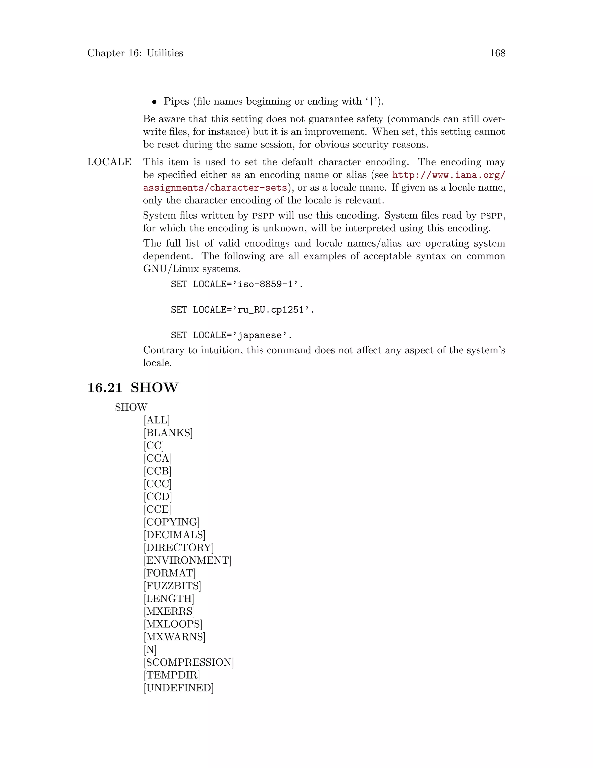 Chapter 16: Utilities 168
• Pipes (file names beginning or ending with ‘|’).
Be aware that this setting does not guarantee safety (commands can still over-
write files, for instance) but it is an improvement. When set, this setting cannot
be reset during the same session, for obvious security reasons.
LOCALE This item is used to set the default character encoding. The encoding may
be specified either as an encoding name or alias (see http://www.iana.org/
assignments/character-sets), or as a locale name. If given as a locale name,
only the character encoding of the locale is relevant.
System files written by pspp will use this encoding. System files read by pspp,
for which the encoding is unknown, will be interpreted using this encoding.
The full list of valid encodings and locale names/alias are operating system
dependent. The following are all examples of acceptable syntax on common
GNU/Linux systems.
SET LOCALE=’iso-8859-1’.
SET LOCALE=’ru_RU.cp1251’.
SET LOCALE=’japanese’.
Contrary to intuition, this command does not affect any aspect of the system’s
locale.
16.21 SHOW
SHOW
[ALL]
[BLANKS]
[CC]
[CCA]
[CCB]
[CCC]
[CCD]
[CCE]
[COPYING]
[DECIMALS]
[DIRECTORY]
[ENVIRONMENT]
[FORMAT]
[FUZZBITS]
[LENGTH]
[MXERRS]
[MXLOOPS]
[MXWARNS]
[N]
[SCOMPRESSION]
[TEMPDIR]
[UNDEFINED]
 