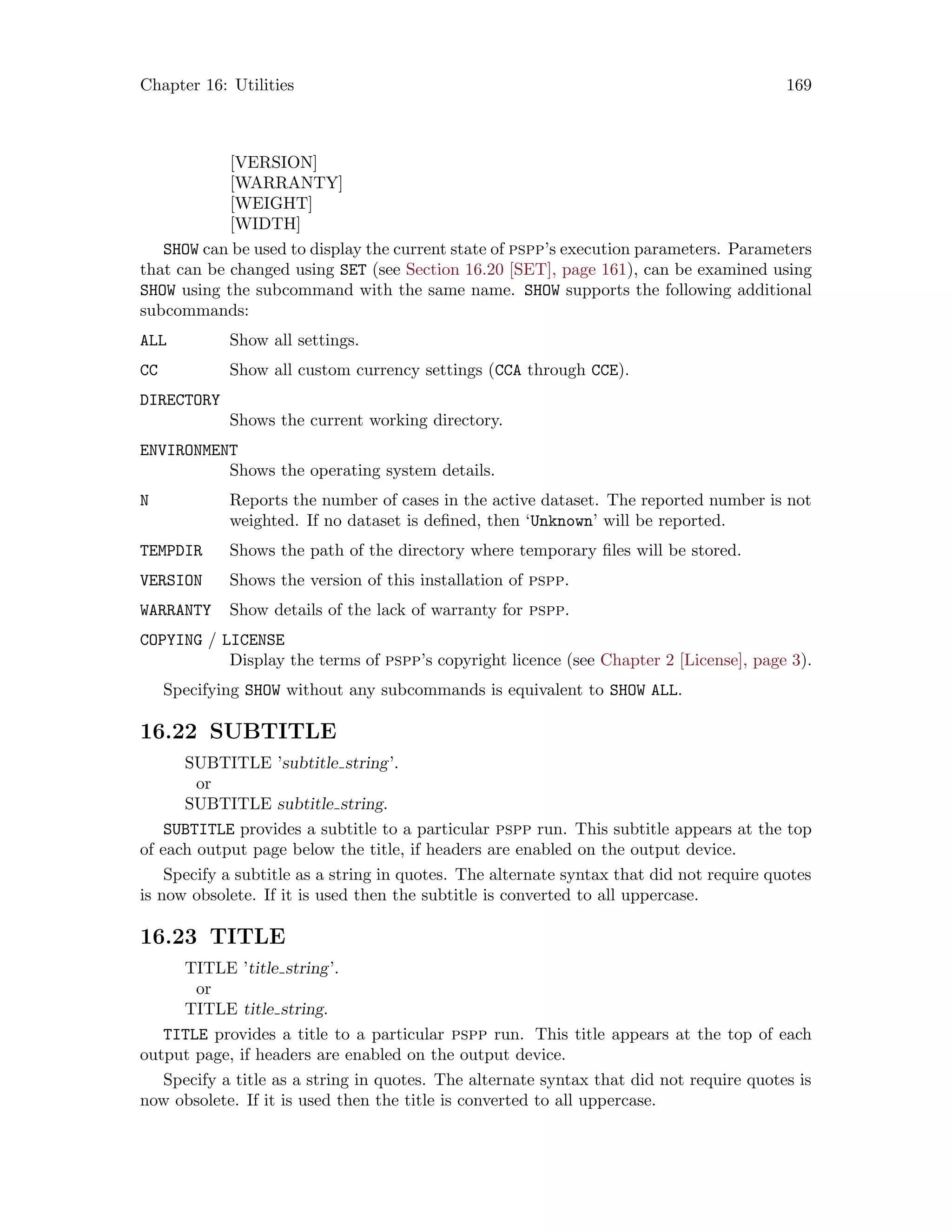 Chapter 16: Utilities 169
[VERSION]
[WARRANTY]
[WEIGHT]
[WIDTH]
SHOW can be used to display the current state of pspp’s execution parameters. Parameters
that can be changed using SET (see Section 16.20 [SET], page 161), can be examined using
SHOW using the subcommand with the same name. SHOW supports the following additional
subcommands:
ALL Show all settings.
CC Show all custom currency settings (CCA through CCE).
DIRECTORY
Shows the current working directory.
ENVIRONMENT
Shows the operating system details.
N Reports the number of cases in the active dataset. The reported number is not
weighted. If no dataset is defined, then ‘Unknown’ will be reported.
TEMPDIR Shows the path of the directory where temporary files will be stored.
VERSION Shows the version of this installation of pspp.
WARRANTY Show details of the lack of warranty for pspp.
COPYING / LICENSE
Display the terms of pspp’s copyright licence (see Chapter 2 [License], page 3).
Specifying SHOW without any subcommands is equivalent to SHOW ALL.
16.22 SUBTITLE
SUBTITLE ’subtitle string’.
or
SUBTITLE subtitle string.
SUBTITLE provides a subtitle to a particular pspp run. This subtitle appears at the top
of each output page below the title, if headers are enabled on the output device.
Specify a subtitle as a string in quotes. The alternate syntax that did not require quotes
is now obsolete. If it is used then the subtitle is converted to all uppercase.
16.23 TITLE
TITLE ’title string’.
or
TITLE title string.
TITLE provides a title to a particular pspp run. This title appears at the top of each
output page, if headers are enabled on the output device.
Specify a title as a string in quotes. The alternate syntax that did not require quotes is
now obsolete. If it is used then the title is converted to all uppercase.
 