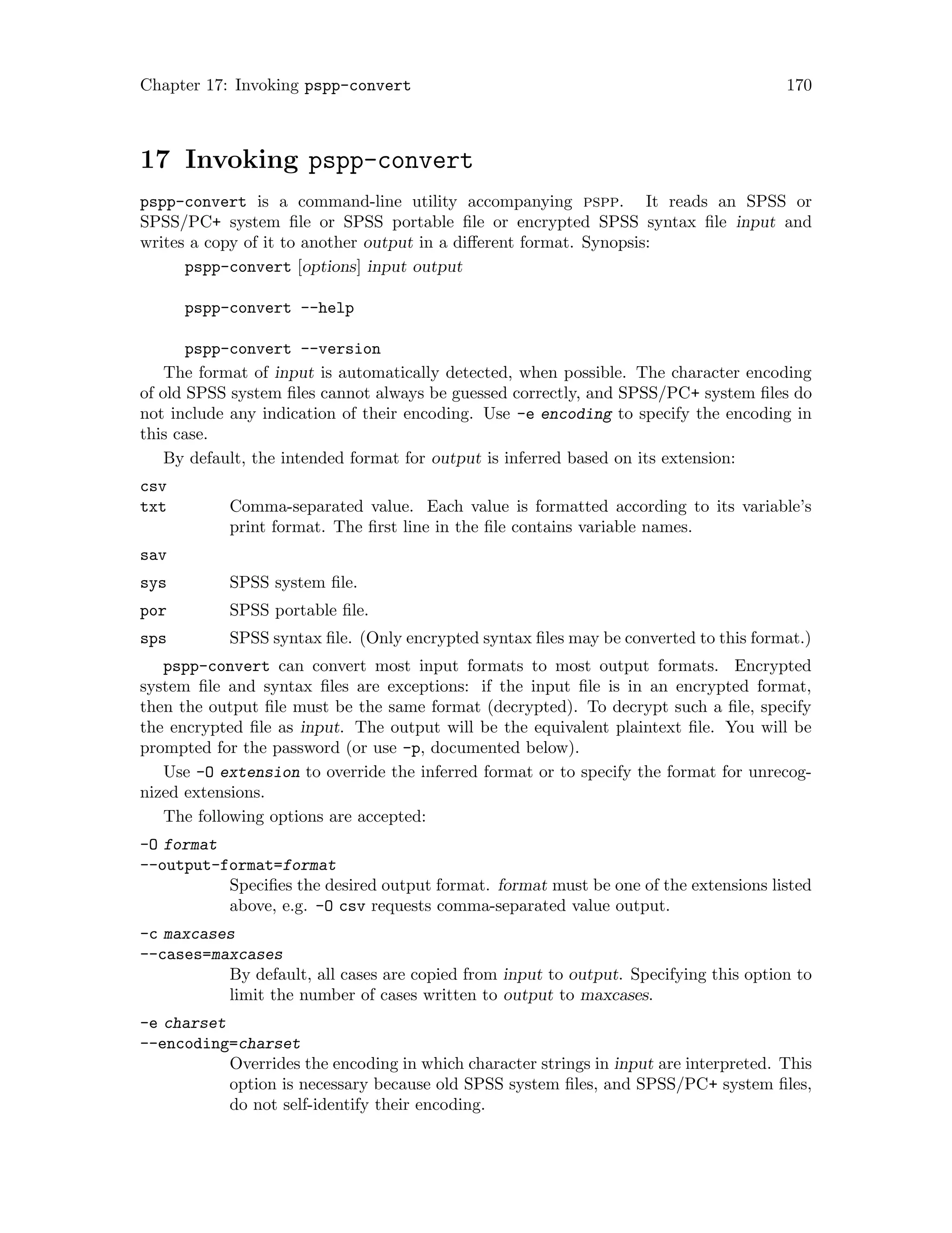 Chapter 17: Invoking pspp-convert 170
17 Invoking pspp-convert
pspp-convert is a command-line utility accompanying pspp. It reads an SPSS or
SPSS/PC+ system file or SPSS portable file or encrypted SPSS syntax file input and
writes a copy of it to another output in a different format. Synopsis:
pspp-convert [options] input output
pspp-convert --help
pspp-convert --version
The format of input is automatically detected, when possible. The character encoding
of old SPSS system files cannot always be guessed correctly, and SPSS/PC+ system files do
not include any indication of their encoding. Use -e encoding to specify the encoding in
this case.
By default, the intended format for output is inferred based on its extension:
csv
txt Comma-separated value. Each value is formatted according to its variable’s
print format. The first line in the file contains variable names.
sav
sys SPSS system file.
por SPSS portable file.
sps SPSS syntax file. (Only encrypted syntax files may be converted to this format.)
pspp-convert can convert most input formats to most output formats. Encrypted
system file and syntax files are exceptions: if the input file is in an encrypted format,
then the output file must be the same format (decrypted). To decrypt such a file, specify
the encrypted file as input. The output will be the equivalent plaintext file. You will be
prompted for the password (or use -p, documented below).
Use -O extension to override the inferred format or to specify the format for unrecog-
nized extensions.
The following options are accepted:
-O format
--output-format=format
Specifies the desired output format. format must be one of the extensions listed
above, e.g. -O csv requests comma-separated value output.
-c maxcases
--cases=maxcases
By default, all cases are copied from input to output. Specifying this option to
limit the number of cases written to output to maxcases.
-e charset
--encoding=charset
Overrides the encoding in which character strings in input are interpreted. This
option is necessary because old SPSS system files, and SPSS/PC+ system files,
do not self-identify their encoding.
 